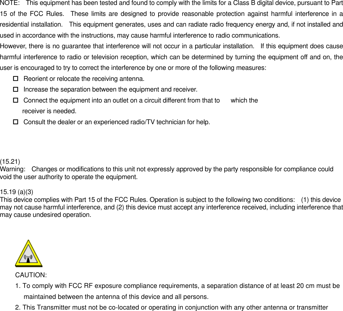   NOTE:    This equipment has been tested and found to comply with the limits for a Class B digital device, pursuant to Part 15 of the FCC Rules.  These limits are designed to provide reasonable protection against harmful interference in a residential installation.    This equipment generates, uses and can radiate radio frequency energy and, if not installed and used in accordance with the instructions, may cause harmful interference to radio communications. However, there is no guarantee that interference will not occur in a particular installation.  If this equipment does cause harmful interference to radio or television reception, which can be determined by turning the equipment off and on, the user is encouraged to try to correct the interference by one or more of the following measures:  Reorient or relocate the receiving antenna.  Increase the separation between the equipment and receiver.  Connect the equipment into an outlet on a circuit different from that to    which the            receiver is needed.  Consult the dealer or an experienced radio/TV technician for help.     (15.21) Warning:    Changes or modifications to this unit not expressly approved by the party responsible for compliance could void the user authority to operate the equipment.    15.19 (a)(3) This device complies with Part 15 of the FCC Rules. Operation is subject to the following two conditions:    (1) this device may not cause harmful interference, and (2) this device must accept any interference received, including interference that may cause undesired operation.    CAUTION: 1. To comply with FCC RF exposure compliance requirements, a separation distance of at least 20 cm must be maintained between the antenna of this device and all persons. 2. This Transmitter must not be co-located or operating in conjunction with any other antenna or transmitter    