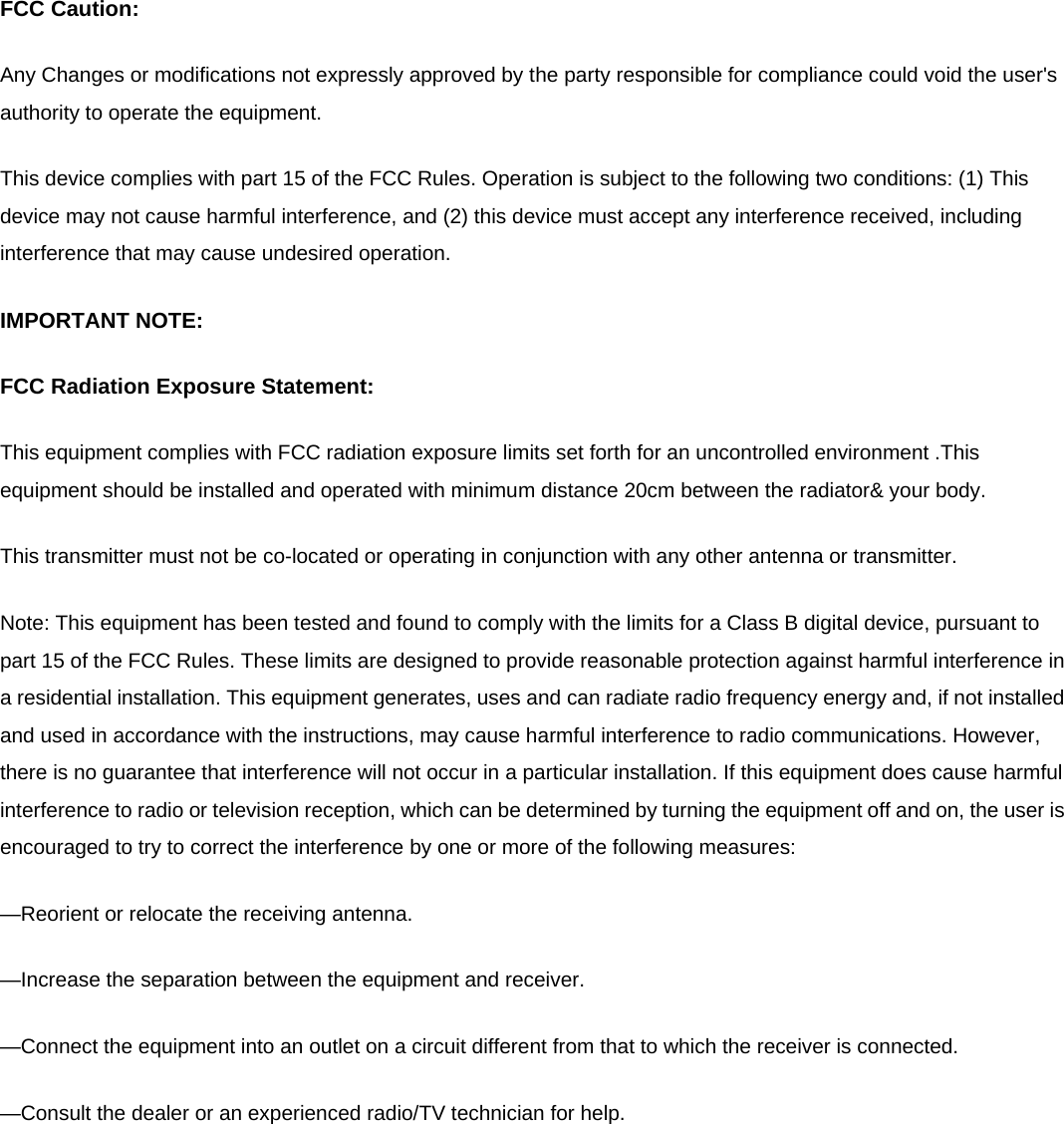 FCC Caution: Any Changes or modifications not expressly approved by the party responsible for compliance could void the user&apos;s authority to operate the equipment.   This device complies with part 15 of the FCC Rules. Operation is subject to the following two conditions: (1) This device may not cause harmful interference, and (2) this device must accept any interference received, including interference that may cause undesired operation.   IMPORTANT NOTE: FCC Radiation Exposure Statement: This equipment complies with FCC radiation exposure limits set forth for an uncontrolled environment .This equipment should be installed and operated with minimum distance 20cm between the radiator&amp; your body. This transmitter must not be co-located or operating in conjunction with any other antenna or transmitter. Note: This equipment has been tested and found to comply with the limits for a Class B digital device, pursuant to part 15 of the FCC Rules. These limits are designed to provide reasonable protection against harmful interference in a residential installation. This equipment generates, uses and can radiate radio frequency energy and, if not installed and used in accordance with the instructions, may cause harmful interference to radio communications. However, there is no guarantee that interference will not occur in a particular installation. If this equipment does cause harmful interference to radio or television reception, which can be determined by turning the equipment off and on, the user is encouraged to try to correct the interference by one or more of the following measures: —Reorient or relocate the receiving antenna. —Increase the separation between the equipment and receiver. —Connect the equipment into an outlet on a circuit different from that to which the receiver is connected. —Consult the dealer or an experienced radio/TV technician for help.  