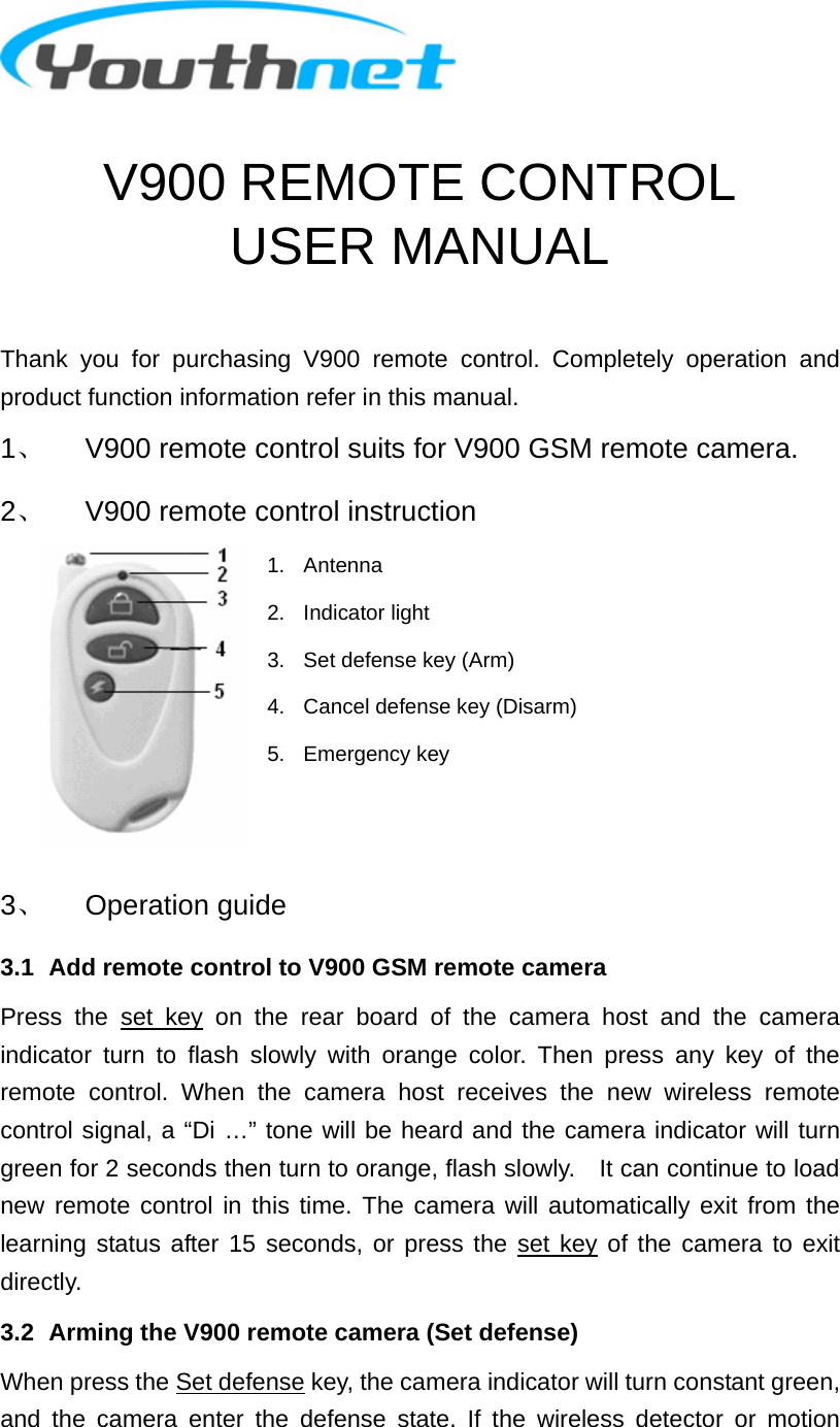  V900 REMOTE CONTROL USER MANUAL  Thank you for purchasing V900 remote control. Completely operation and product function information refer in this manual. 1、  V900 remote control suits for V900 GSM remote camera. 2、  V900 remote control instruction 1. Antenna 2. Indicator light 3.  Set defense key (Arm) 4.  Cancel defense key (Disarm) 5. Emergency key    3、 Operation guide 3.1   Add remote control to V900 GSM remote camera Press the set key on the rear board of the camera host and the camera indicator turn to flash slowly with orange color. Then press any key of the remote control. When the camera host receives the new wireless remote control signal, a “Di …” tone will be heard and the camera indicator will turn green for 2 seconds then turn to orange, flash slowly.    It can continue to load new remote control in this time. The camera will automatically exit from the learning status after 15 seconds, or press the set key of the camera to exit directly. 3.2   Arming the V900 remote camera (Set defense) When press the Set defense key, the camera indicator will turn constant green, and the camera enter the defense state. If the wireless detector or motion 