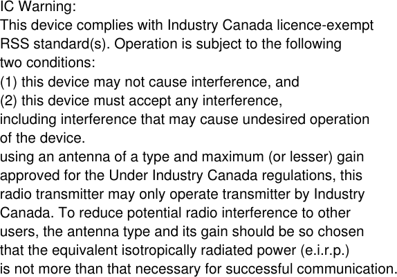 IC Warning: This device complies with Industry Canada licence-exempt RSS standard(s). Operation is subject to the following two conditions: (1) this device may not cause interference, and (2) this device must accept any interference, including interference that may cause undesired operation of the device.using an antenna of a type and maximum (or lesser) gain approved for the Under Industry Canada regulations, this radio transmitter may only operate transmitter by Industry Canada. To reduce potential radio interference to other users, the antenna type and its gain should be so chosen that the equivalent isotropically radiated power (e.i.r.p.) is not more than that necessary for successful communication.