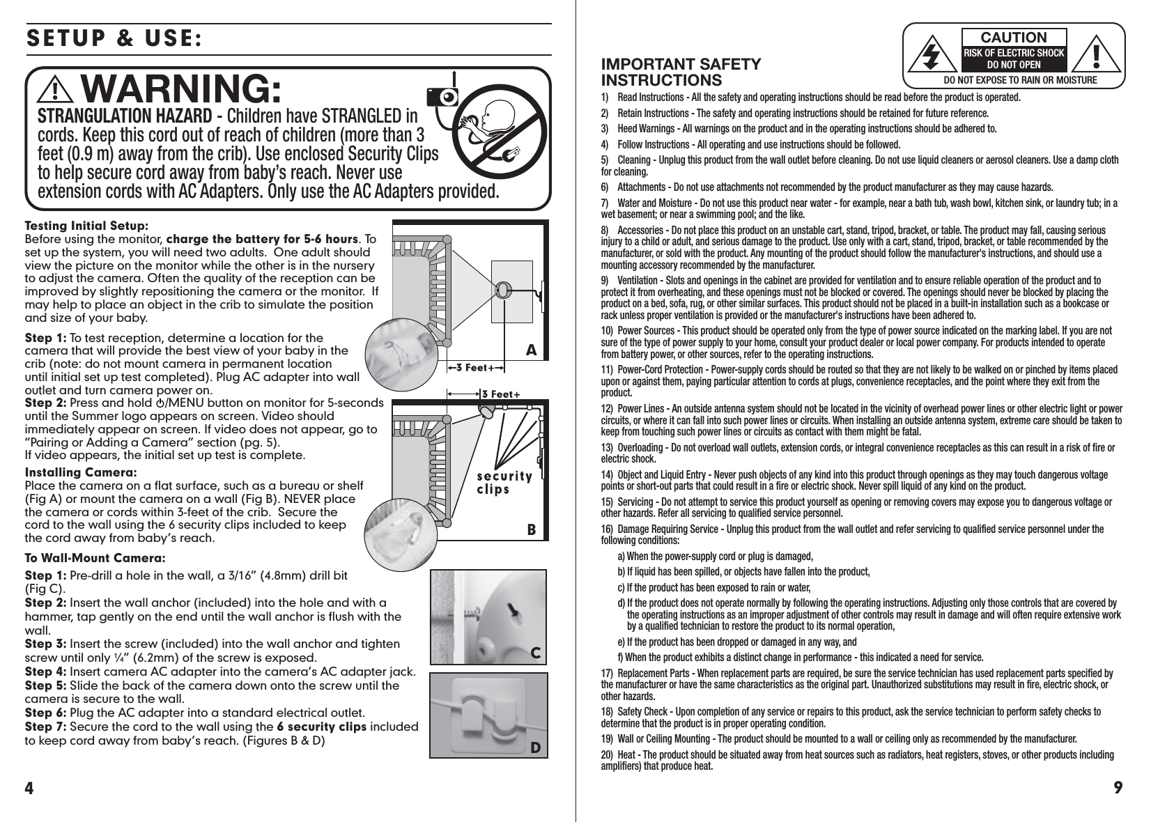 9IMPORTANT SAFETY INSTRUCTIONS1)  Read Instructions - All the safety and operating instructions should be read before the product is operated.2)  Retain Instructions - The safety and operating instructions should be retained for future reference.3)  Heed Warnings - All warnings on the product and in the operating instructions should be adhered to.4)  Follow Instructions - All operating and use instructions should be followed.5)  Cleaning - Unplug this product from the wall outlet before cleaning. Do not use liquid cleaners or aerosol cleaners. Use a damp cloth for cleaning.6)  Attachments - Do not use attachments not recommended by the product manufacturer as they may cause hazards.7)  Water and Moisture - Do not use this product near water - for example, near a bath tub, wash bowl, kitchen sink, or laundry tub; in a wet basement; or near a swimming pool; and the like.8)   Accessories - Do not place this product on an unstable cart, stand, tripod, bracket, or table. The product may fall, causing serious injury to a child or adult, and serious damage to the product. Use only with a cart, stand, tripod, bracket, or table recommended by the manufacturer, or sold with the product. Any mounting of the product should follow the manufacturer&apos;s instructions, and should use a mounting accessory recommended by the manufacturer.9)  Ventilation - Slots and openings in the cabinet are provided for ventilation and to ensure reliable operation of the product and to protect it from overheating, and these openings must not be blocked or covered. The openings should never be blocked by placing the product on a bed, sofa, rug, or other similar surfaces. This product should not be placed in a built-in installation such as a bookcase or rack unless proper ventilation is provided or the manufacturer&apos;s instructions have been adhered to.10)  Power Sources - This product should be operated only from the type of power source indicated on the marking label. If you are not sure of the type of power supply to your home, consult your product dealer or local power company. For products intended to operate from battery power, or other sources, refer to the operating instructions.11)  Power-Cord Protection - Power-supply cords should be routed so that they are not likely to be walked on or pinched by items placed upon or against them, paying particular attention to cords at plugs, convenience receptacles, and the point where they exit from the product.12)  Power Lines - An outside antenna system should not be located in the vicinity of overhead power lines or other electric light or power circuits, or where it can fall into such power lines or circuits. When installing an outside antenna system, extreme care should be taken to keep from touching such power lines or circuits as contact with them might be fatal.13)  Overloading - Do not overload wall outlets, extension cords, or integral convenience receptacles as this can result in a risk of fire or electric shock.14)  Object and Liquid Entry - Never push objects of any kind into this product through openings as they may touch dangerous voltage points or short-out parts that could result in a fire or electric shock. Never spill liquid of any kind on the product.15)  Servicing - Do not attempt to service this product yourself as opening or removing covers may expose you to dangerous voltage or other hazards. Refer all servicing to qualified service personnel.16)  Damage Requiring Service - Unplug this product from the wall outlet and refer servicing to qualified service personnel under the following conditions:  a) When the power-supply cord or plug is damaged,  b) If liquid has been spilled, or objects have fallen into the product,  c) If the product has been exposed to rain or water,  d) If the product does not operate normally by following the operating instructions. Adjusting only those controls that are covered by        the operating instructions as an improper adjustment of other controls may result in damage and will often require extensive work        by a qualified technician to restore the product to its normal operation,  e) If the product has been dropped or damaged in any way, and  f) When the product exhibits a distinct change in performance - this indicated a need for service.17)  Replacement Parts - When replacement parts are required, be sure the service technician has used replacement parts specified by the manufacturer or have the same characteristics as the original part. Unauthorized substitutions may result in fire, electric shock, or other hazards.18)  Safety Check - Upon completion of any service or repairs to this product, ask the service technician to perform safety checks to determine that the product is in proper operating condition.19)  Wall or Ceiling Mounting - The product should be mounted to a wall or ceiling only as recommended by the manufacturer.20)  Heat - The product should be situated away from heat sources such as radiators, heat registers, stoves, or other products including amplifiers) that produce heat.DO NOT EXPOSE TO RAIN OR MOISTURECAUTIONRISK OF ELECTRIC SHOCKDO NOT OPENSTRANGULATION HAZARD - Children have STRANGLED in cords. Keep this cord out of reach of children (more than 3 feet (0.9 m) away from the crib). Use enclosed Security Clips to help secure cord away from baby’s reach. Never use extension cords with AC Adapters. Only use the AC Adapters provided.WARNING:SETUP &amp; USE:Testing Initial Setup:Before using the monitor, charge the battery for 5-6 hours. To set up the system, you will need two adults.  One adult should view the picture on the monitor while the other is in the nursery to adjust the camera. Often the quality of the reception can be improved by slightly repositioning the camera or the monitor.  If may help to place an object in the crib to simulate the position and size of your baby.Step 1: To test reception, determine a location for the camera that will provide the best view of your baby in the crib (note: do not mount camera in permanent location until initial set up test completed). Plug AC adapter into wall outlet and turn camera power on. Step 2: Press and hold    /MENU button on monitor for 5-seconds until the Summer logo appears on screen. Video should immediately appear on screen. If video does not appear, go to “Pairing or Adding a Camera” section (pg. 5). If video appears, the initial set up test is complete.  Installing Camera:   Place the camera on a flat surface, such as a bureau or shelf (Fig A) or mount the camera on a wall (Fig B). NEVER place the camera or cords within 3-feet of the crib.  Secure the cord to the wall using the 6 security clips included to keep the cord away from baby’s reach. To Wall-Mount Camera:Step 1: Pre-drill a hole in the wall, a 3/16” (4.8mm) drill bit (Fig C).Step 2: Insert the wall anchor (included) into the hole and with a hammer, tap gently on the end until the wall anchor is flush with the wall.Step 3: Insert the screw (included) into the wall anchor and tighten screw until only ¼” (6.2mm) of the screw is exposed. Step 4: Insert camera AC adapter into the camera’s AC adapter jack.Step 5: Slide the back of the camera down onto the screw until the camera is secure to the wall. Step 6: Plug the AC adapter into a standard electrical outlet.Step 7: Secure the cord to the wall using the 6 security clips includedto keep cord away from baby’s reach. (Figures B &amp; D) DCBA4