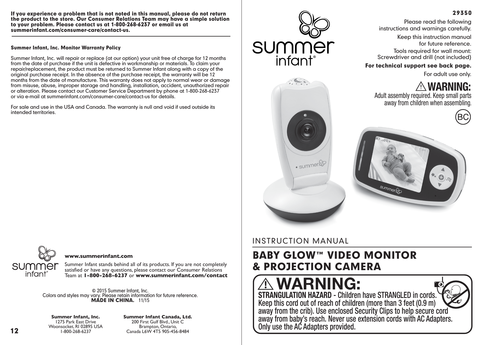 INSTRUCTION MANUALPlease read the followinginstructions and warnings carefully.Keep this instruction manualfor future reference.Tools required for wall mount:Screwdriver and drill (not included)For technical support see back page.For adult use only.WARNING:Adult assembly required. Keep small parts away from children when assembling.29350STRANGULATION HAZARD - Children have STRANGLED in cords. Keep this cord out of reach of children (more than 3 feet (0.9 m) away from the crib). Use enclosed Security Clips to help secure cord away from baby’s reach. Never use extension cords with AC Adapters. Only use the AC Adapters provided.WARNING:BABY GLOW™ VIDEO MONITOR&amp; PROJECTION CAMERA12© 2015 Summer Infant, Inc.Colors and styles may vary. Please retain information for future reference.MADE IN CHINA.   11/15Summer Infant stands behind all of its products. If you are not completely satisfied or have any questions, please contact our Consumer RelationsTeam at 1-800-268-6237 or www.summerinfant.com/contactwww.summerinfant.comSummer Infant Canada, Ltd.200 First Gulf Blvd., Unit CBrampton, Ontario,Canada L6W 4T5 905-456-8484Summer Infant, Inc.1275 Park East DriveWoonsocket, RI 02895 USA1-800-268-6237If you experience a problem that is not noted in this manual, please do not return the product to the store. Our Consumer Relations Team may have a simple solution to your problem. Please contact us at 1-800-268-6237 or email us at summerinfant.com/consumer-care/contact-us.Summer Infant, Inc. Monitor Warranty PolicySummer Infant, Inc. will repair or replace (at our option) your unit free of charge for 12 months from the date of purchase if the unit is defective in workmanship or materials. To claim your repair/replacement, the product must be returned to Summer Infant along with a copy of the original purchase receipt. In the absence of the purchase receipt, the warranty will be 12 months from the date of manufacture. This warranty does not apply to normal wear or damage from misuse, abuse, improper storage and handling, installation, accident, unauthorized repair or alteration. Please contact our Customer Service Department by phone at 1-800-268-6237or via e-mail at summerinfant.com/consumer-care/contact-us for details.For sale and use in the USA and Canada. The warranty is null and void if used outside its intended territories.