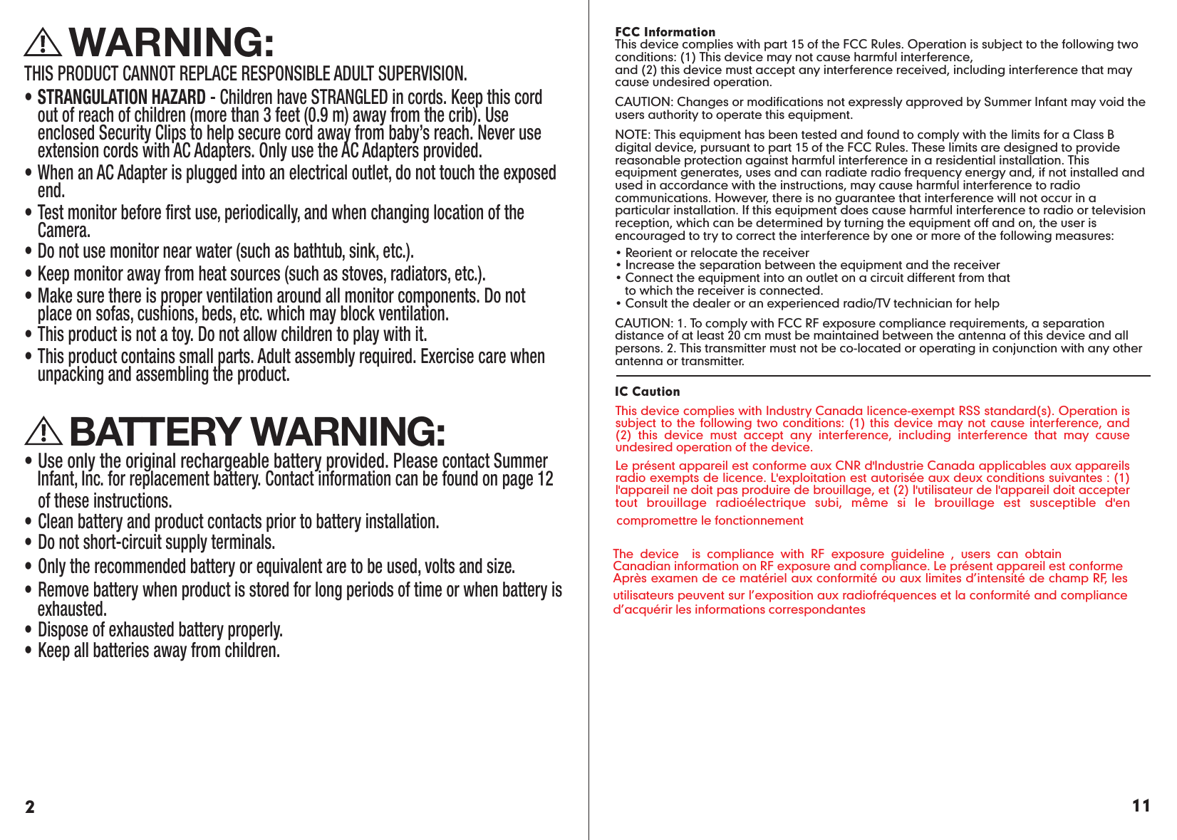     WARNING:THIS PRODUCT CANNOT REPLACE RESPONSIBLE ADULT SUPERVISION.• STRANGULATION HAZARD - Children have STRANGLED in cords. Keep this cord out of reach of children (more than 3 feet (0.9 m) away from the crib). Use enclosed Security Clips to help secure cord away from baby’s reach. Never use extension cords with AC Adapters. Only use the AC Adapters provided.• When an AC Adapter is plugged into an electrical outlet, do not touch the exposed end.• Test monitor before first use, periodically, and when changing location of the Camera.• Do not use monitor near water (such as bathtub, sink, etc.).• Keep monitor away from heat sources (such as stoves, radiators, etc.). • Make sure there is proper ventilation around all monitor components. Do not place on sofas, cushions, beds, etc. which may block ventilation. • This product is not a toy. Do not allow children to play with it.• This product contains small parts. Adult assembly required. Exercise care when unpacking and assembling the product.     BATTERY WARNING:• Use only the original rechargeable battery provided. Please contact Summer Infant, Inc. for replacement battery. Contact information can be found on page 12   of these instructions.• Clean battery and product contacts prior to battery installation.• Do not short-circuit supply terminals.• Only the recommended battery or equivalent are to be used, volts and size.• Remove battery when product is stored for long periods of time or when battery is exhausted.• Dispose of exhausted battery properly.• Keep all batteries away from children.211FCC InformationThis device complies with part 15 of the FCC Rules. Operation is subject to the following two conditions: (1) This device may not cause harmful interference, and (2) this device must accept any interference received, including interference that may cause undesired operation.CAUTION: Changes or modifications not expressly approved by Summer Infant may void the users authority to operate this equipment.NOTE: This equipment has been tested and found to comply with the limits for a Class B digital device, pursuant to part 15 of the FCC Rules. These limits are designed to provide reasonable protection against harmful interference in a residential installation. This equipment generates, uses and can radiate radio frequency energy and, if not installed and used in accordance with the instructions, may cause harmful interference to radio communications. However, there is no guarantee that interference will not occur in a particular installation. If this equipment does cause harmful interference to radio or television reception, which can be determined by turning the equipment off and on, the user is encouraged to try to correct the interference by one or more of the following measures:• Reorient or relocate the receiver• Increase the separation between the equipment and the receiver• Connect the equipment into an outlet on a circuit different from that        to which the receiver is connected.• Consult the dealer or an experienced radio/TV technician for helpCAUTION: 1. To comply with FCC RF exposure compliance requirements, a separation distance of at least 20 cm must be maintained between the antenna of this device and all persons. 2. This transmitter must not be co-located or operating in conjunction with any other antenna or transmitter.IC Caution  This device complies with Industry Canada licence-exempt RSS standard(s). Operation is subject to the following two conditions: (1) this device may not cause interference, and (2) this device must accept any interference, including interference that may cause undesired operation of the device.Le présent appareil est conforme aux CNR d&apos;Industrie Canada applicables aux appareils radio exempts de licence. L&apos;exploitation est autorisée aux deux conditions suivantes : (1) l&apos;appareil ne doit pas produire de brouillage, et (2) l&apos;utilisateur de l&apos;appareil doit accepter tout brouillage radioélectrique subi, même si le brouillage est susceptible d&apos;en compromettre le fonctionnementThe device  is compliance with RF exposure guideline , users can obtain Canadian information on RF exposure and compliance. Le présent appareil est conformeAprès examen de ce matériel aux conformité ou aux limites d’intensité de champ RF, les utilisateurs peuvent sur l’exposition aux radiofréquences et la conformité and compliance d’acquérir les informations correspondantes