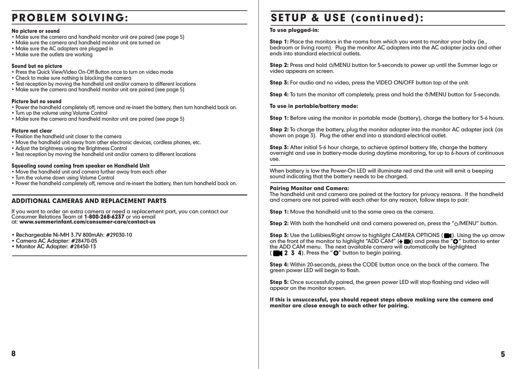 8No picture or sound• Make sure the camera and handheld monitor unit are paired (see page 5)• Make sure the camera and handheld monitor unit are turned on  • Make sure the AC adapters are plugged in• Make sure the outlets are workingSound but no picture• Press the Quick View/Video On-Off Button once to turn on video mode• Check to make sure nothing is blocking the camera• Test reception by moving the handheld unit and/or camera to different locations• Make sure the camera and handheld monitor unit are paired (see page 5)Picture but no sound• Power the handheld completely off, remove and re-insert the battery, then turn handheld back on.• Turn up the volume using Volume Control• Make sure the camera and handheld monitor unit are paired (see page 5) Picture not clear• Position the handheld unit closer to the camera• Move the handheld unit away from other electronic devices, cordless phones, etc.• Adjust the brightness using the Brightness Control • Test reception by moving the handheld unit and/or camera to different locationsSquealing sound coming from speaker on Handheld Unit• Move the handheld unit and camera further away from each other• Turn the volume down using Volume Control• Power the handheld completely off, remove and re-insert the battery, then turn handheld back on.ADDITIONAL CAMERAS AND REPLACEMENT PARTSIf you want to order an extra camera or need a replacement part, you can contact our Consumer Relations Team at 1-800-268-6237 or via email at: www.summerinfant.com/consumer-care/contact-us• Rechargeable Ni-MH 3.7V 800mAh: #29030-10• Camera AC Adapter: #28470-05• Monitor AC Adapter: #28450-13PROBLEM SOLVING: SETUP &amp; USE (continued):To use plugged-in:Step 1: Place the monitors in the rooms from which you want to monitor your baby (ie., bedroom or living room).  Plug the monitor AC adapters into the AC adapter jacks and other ends into standard electrical outlets. Step 2: Press and hold    /MENU button for 5-seconds to power up until the Summer logo or video appears on screen.Step 3: For audio and no video, press the VIDEO ON/OFF button top of the unit.Step 4: To turn the monitor off completely, press and hold the    /MENU button for 5-seconds. To use in portable/battery mode:Step 1: Before using the monitor in portable mode (battery), charge the battery for 5-6 hours.Step 2: To charge the battery, plug the monitor adapter into the monitor AC adapter jack (as shown on page 3).  Plug the other end into a standard electrical outlet.Step 3: After initial 5-6 hour charge, to achieve optimal battery life, charge the battery overnight and use in battery-mode during daytime monitoring, for up to 6-hours of continuous use.When battery is low the Power-On LED will illuminate red and the unit will emit a beeping sound indicating that the battery needs to be charged.Pairing Monitor and Camera:The handheld unit and camera are paired at the factory for privacy reasons.  If the handheld and camera are not paired with each other for any reason, follow steps to pair:Step 1: Move the handheld unit to the same area as the camera.Step 2: With both the handheld unit and camera powered on, press the “   /MENU” button.Step 3: Use the Lullibies/Right arrow to highlight CAMERA OPTIONS (      ). Using the up arrow on the front of the monitor to highlight “ADD CAM” (        ) and press the “    ” button to enter the ADD CAM menu.  The next available camera will automatically be highlighted (        2  3  4). Press the “    ” button to begin pairing.Step 4: Within 20-seconds, press the CODE button once on the back of the camera. The green power LED will begin to flash. Step 5: Once successfully paired, the green power LED will stop flashing and video will appear on the monitor screen. If this is unsuccessful, you should repeat steps above making sure the camera and monitor are close enough to each other for pairing.  5