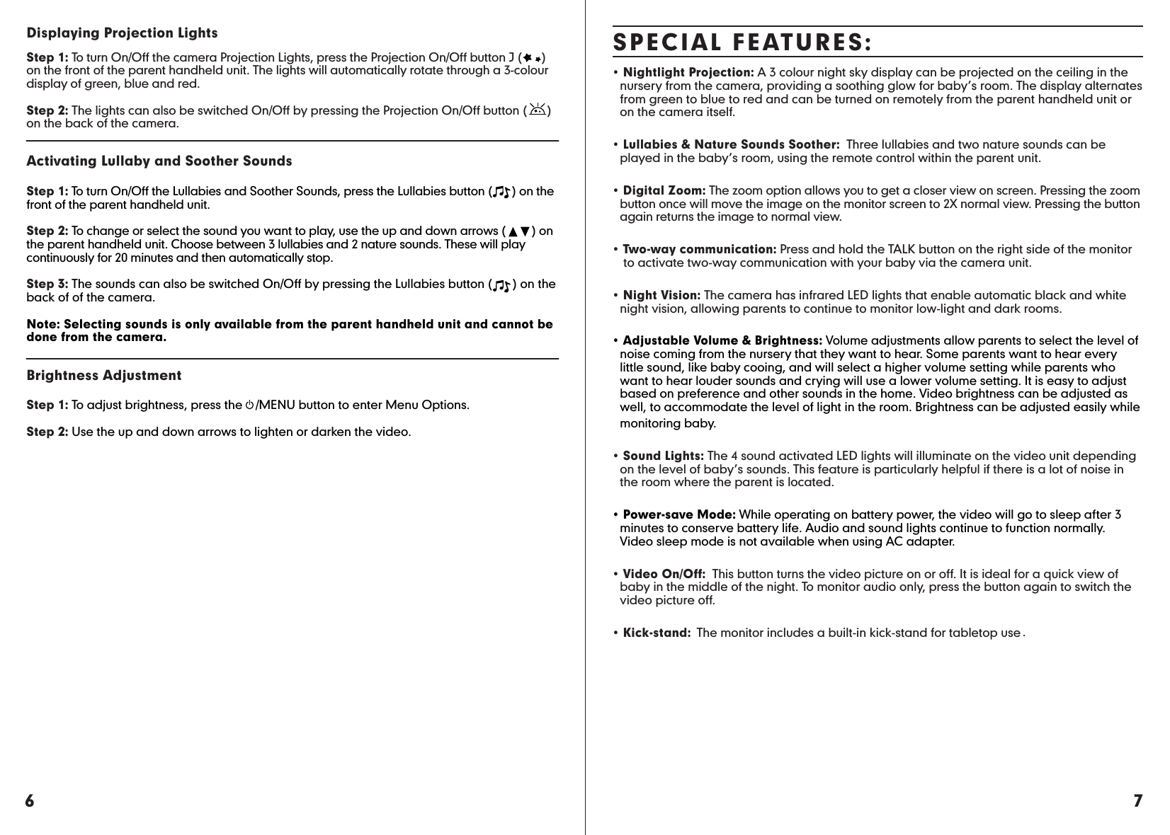 7SPECIAL FEATURES:• Nightlight Projection: A 3 colour night sky display can be projected on the ceiling in the    nursery from the camera, providing a soothing glow for baby’s room. The display alternates    from green to blue to red and can be turned on remotely from the parent handheld unit or    on the camera itself.• Lullabies &amp; Nature Sounds Soother:  Three lullabies and two nature sounds can be    played in the baby’s room, using the remote control within the parent unit.• Digital Zoom: The zoom option allows you to get a closer view on screen. Pressing the zoom    button once will move the image on the monitor screen to 2X normal view. Pressing the button    again returns the image to normal view.• Two-way communication: Press and hold the TALK button on the right side of the monitor    to activate two-way communication with your baby via the camera unit.• Night Vision: The camera has infrared LED lights that enable automatic black and white    night vision, allowing parents to continue to monitor low-light and dark rooms.• Adjustable Volume &amp; Brightness: Volume adjustments allow parents to select the level of    noise coming from the nursery that they want to hear. Some parents want to hear every    little sound, like baby cooing, and will select a higher volume setting while parents who    want to hear louder sounds and crying will use a lower volume setting. It is easy to adjust    based on preference and other sounds in the home. Video brightness can be adjusted as    well, to accommodate the level of light in the room. Brightness can be adjusted easily while   monitoring baby. • Sound Lights: The 4 sound activated LED lights will illuminate on the video unit depending    on the level of baby’s sounds. This feature is particularly helpful if there is a lot of noise in    the room where the parent is located.• Power-save Mode: While operating on battery power, the video will go to sleep after 3    minutes to conserve battery life. Audio and sound lights continue to function normally.     Video sleep mode is not available when using AC adapter.• Video On/Off:  This button turns the video picture on or off. It is ideal for a quick view of    baby in the middle of the night. To monitor audio only, press the button again to switch the    video picture off.• Kick-stand:  The monitor includes a built-in kick-stand for tabletop use .6Displaying Projection Lights Step 1: To turn On/Off the camera Projection Lights, press the Projection On/Off button J (      ) on the front of the parent handheld unit. The lights will automatically rotate through a 3-colour display of green, blue and red.  Step 2: The lights can also be switched On/Off by pressing the Projection On/Off button (      ) on the back of the camera.Activating Lullaby and Soother Sounds Step 1: To turn On/Off the Lullabies and Soother Sounds, press the Lullabies button (      ) on the front of the parent handheld unit.  Step 2: To change or select the sound you want to play, use the up and down arrows (        ) on the parent handheld unit. Choose between 3 lullabies and 2 nature sounds. These will play continuously for 20 minutes and then automatically stop.Step 3: The sounds can also be switched On/Off by pressing the Lullabies button (      ) on the back of of the camera.Note: Selecting sounds is only available from the parent handheld unit and cannot be done from the camera.Brightness Adjustment  Step 1: To adjust brightness, press the    /MENU button to enter Menu Options. Step 2: Use the up and down arrows to lighten or darken the video.
