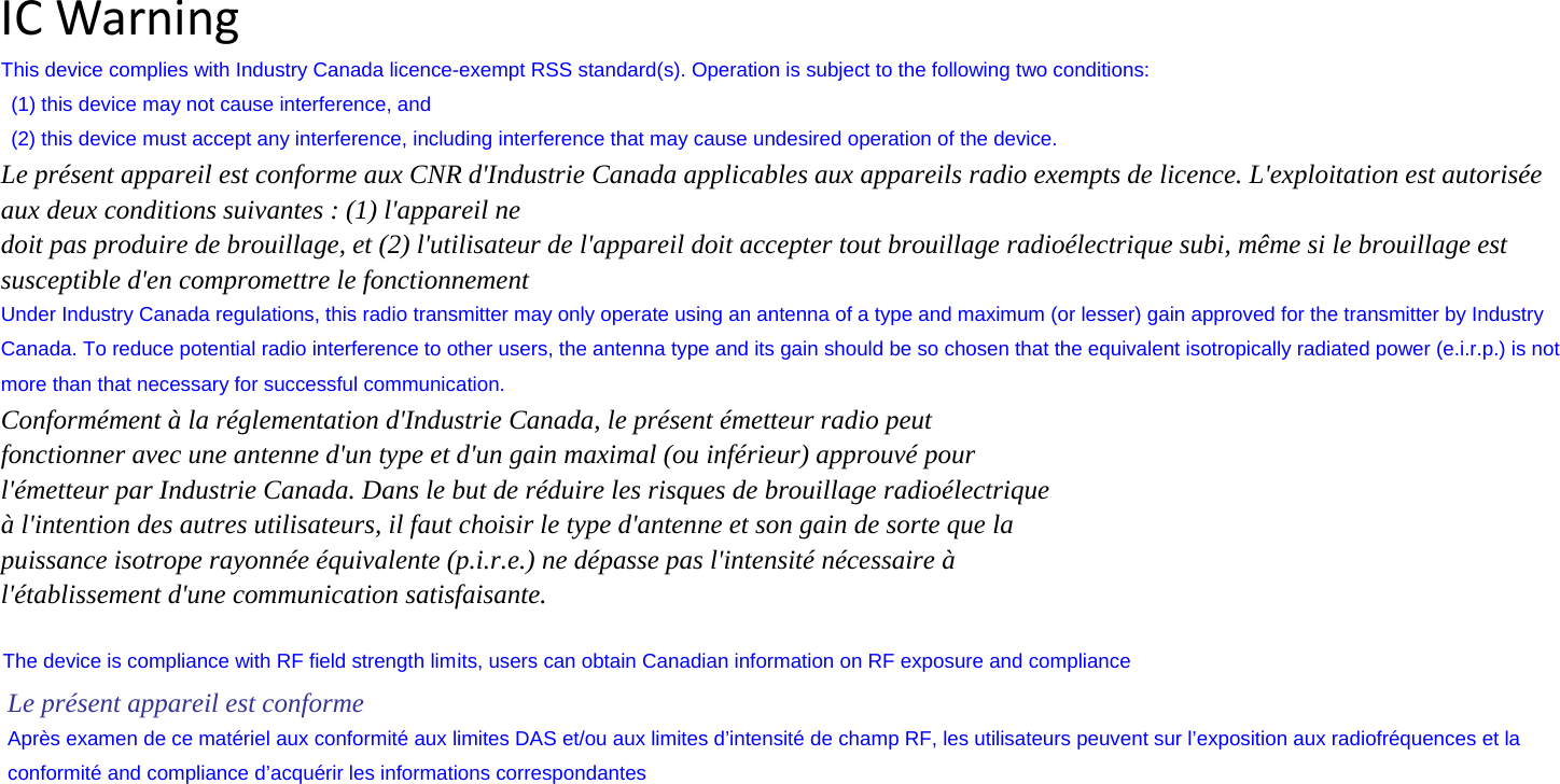 The device is compliance with RF field strength limICWarningThis device complies with Industry Canada licence-exempt RSS standard(s). Operation is subject to the following two conditions:   (1) this device may not cause interference, and   (2) this device must accept any interference, including interference that may cause undesired operation of the device. Le présent appareil est conforme aux CNR d&apos;Industrie Canada applicables aux appareils radio exempts de licence. L&apos;exploitation est autorisée aux deux conditions suivantes : (1) l&apos;appareil ne doit pas produire de brouillage, et (2) l&apos;utilisateur de l&apos;appareil doit accepter tout brouillage radioélectrique subi, même si le brouillage est susceptible d&apos;en compromettre le fonctionnement Under Industry Canada regulations, this radio transmitter may only operate using an antenna of a type and maximum (or lesser) gain approved for the transmitter by Industry Canada. To reduce potential radio interference to other users, the antenna type and its gain should be so chosen that the equivalent isotropically radiated power (e.i.r.p.) is not more than that necessary for successful communication. Conformément à la réglementation d&apos;Industrie Canada, le présent émetteur radio peut fonctionner avec une antenne d&apos;un type et d&apos;un gain maximal (ou inférieur) approuvé pour l&apos;émetteur par Industrie Canada. Dans le but de réduire les risques de brouillage radioélectrique à l&apos;intention des autres utilisateurs, il faut choisir le type d&apos;antenne et son gain de sorte que la puissance isotrope rayonnée équivalente (p.i.r.e.) ne dépasse pas l&apos;intensité nécessaire à l&apos;établissement d&apos;une communication satisfaisante. its, users can obtain Canadian information on RF exposure and compliance  Le présent appareil est conforme   Après examen de ce matériel aux conformité aux limites DAS et/ou aux limites d’intensité de champ RF, les utilisateurs peuvent sur l’exposition aux radiofréquences et la conformité and compliance d’acquérir les informations correspondantes 