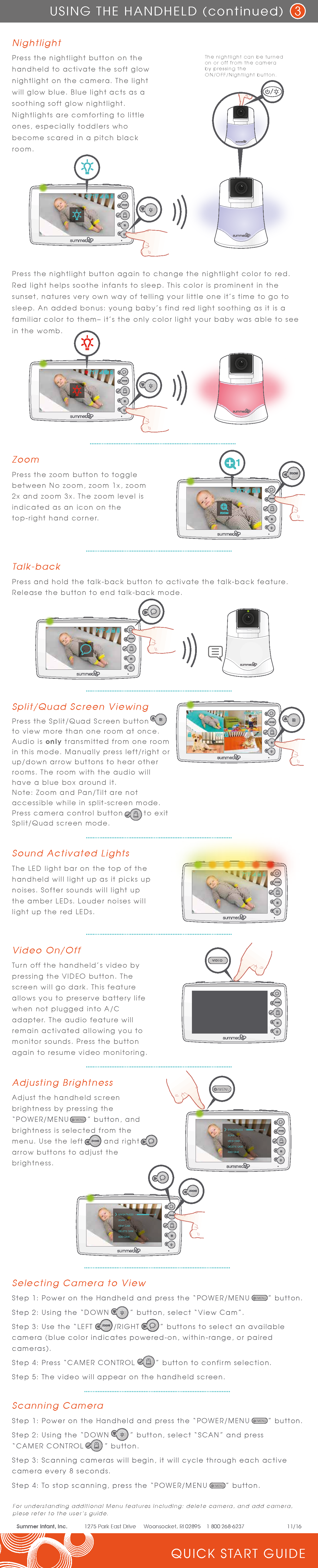 ZoomPress the zoom button to toggle between No zoom, zoom 1x, zoom 2x and zoom 3x. The zoom level is indicated as an icon on the top-right hand corner.For understanding additional Menu features including: delete camera, and add camera, plese refer to the user’s guide. QUICK START GUIDEUSING THE HANDHELD (continued) 3Summer Infant, Inc.  1275 Park East Drive     Woonsocket, RI 02895    1 800 268-6237    11/16Sound Activated LightsThe LED light bar on the top of the handheld will light up as it picks up noises. Softer sounds will light up the amber LEDs. Louder noises will light up the red LEDs.Video On/OffTurn off the handheld’s video by pressing the VIDEO button. The screen will go dark. This feature allows you to preserve battery life when not plugged into A/C adapter. The audio feature will remain activated allowing you to monitor sounds. Press the button again to resume video monitoring.Talk-back Press and hold the talk-back button to activate the talk-back feature. Release the button to end talk-back mode.Press the nightlight button again to change the nightlight color to red. Red light helps soothe infants to sleep. This color is prominent in the sunset, natures very own way of telling your little one it’s time to go to sleep. An added bonus: young baby’s find red light soothing as it is a familiar color to them– it’s the only color light your baby was able to see in the womb.Nightlight Press the nightlight button on the handheld to activate the soft glow nightlight on the camera. The light will glow blue. Blue light acts as a soothing soft glow nightlight. Nightlights are comforting to little ones, especially toddlers who become scared in a pitch black room.The nightlight can be turned on or off from the camera by pressing the ON/OFF/Nightlight button.Adjusting BrightnessAdjust the handheld screen brightness by pressing the “POWER/MENU       ” button, and brightness is selected from the menu. Use the left        and right        arrow buttons to adjust the brightness.    VIEW CAMSCANBRIGHTNESSDELETE CAMADD CAMVIEW CAMSCANBRIGHTNESSDELETE CAMADD CAM/ MENUSplit/Quad Screen ViewingPress the Split/Quad Screen button         to view more than one room at once. Audio is only transmitted from one room in this mode. Manually press left/right or up/down arrow buttons to hear other rooms. The room with the audio will have a blue box around it.Note: Zoom and Pan/Tilt are not accessible while in split-screen mode.  Press camera control button        to exit Split/Quad screen mode.Selecting Camera to ViewStep 1: Power on the Handheld and press the “POWER/MENU       ” button.Step 2: Using the “DOWN        ” button, select “View Cam”.Step 3: Use the “LEFT        /RIGHT        ” buttons to select an available camera (blue color indicates powered-on, within-range, or paired cameras).Step 4: Press “CAMER CONTROL        ” button to confirm selection.Step 5: The video will appear on the handheld screen./ MENU/ MENUScanning CameraStep 1: Power on the Handheld and press the “POWER/MENU       ” button.Step 2: Using the “DOWN        ” button, select “SCAN” and press “CAMER CONTROL        ” button.Step 3: Scanning cameras will begin, it will cycle through each active camera every 8 seconds.Step 4: To stop scanning, press the “POWER/MENU       ” button./ MENU/ MENU