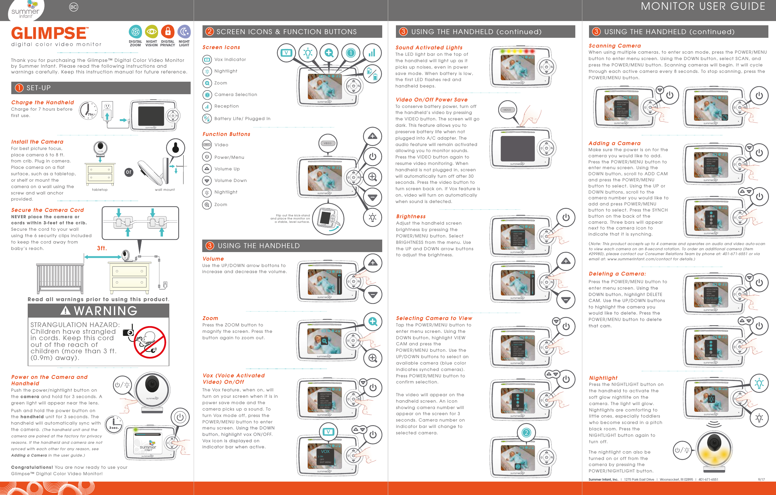 Flip out the kick-stand and place the monitor on a stable, level surface.vDeleting a Camera: Press the POWER/MENU button to enter menu screen. Using the DOWN button, highlight DELETE CAM. Use the UP/DOWN buttons to highlight the camera you would like to delete. Press the POWER/MENU button to delete that cam.Scanning CameraWhen using multiple cameras, to enter scan mode, press the POWER/MENU button to enter menu screen. Using the DOWN button, select SCAN, and press the POWER/MENU button. Scanning cameras will begin. It will cycle through each active camera every 8 seconds. To stop scanning, press the POWER/MENU button.Selecting Camera to ViewTap the POWER/MENU button to enter menu screen. Using the DOWN button, highlight VIEW CAM and press the POWER/MENU button. Use the UP/DOWN buttons to select an available camera (blue color indicates synched cameras). Press POWER/MENU button to confirm selection. The video will appear on the handheld screen. An icon showing camera number will appear on the screen for 3 seconds. Camera number on indicator bar will change to selected camera.NightlightPress the NIGHTLIGHT button on the handheld to activate the soft glow nightlite on the camera. The light will glow. Nightlights are comforting to little ones, especially toddlers who become scared in a pitch black room. Press the NIGHTLIGHT button again to turn off. VolumeUse the UP/DOWN arrow bottons to increase and decrease the volume.The nightlight can also be turned on or off from the camera by pressing the POWER/NIGHTLIGHT button.Thank you for purchasing the Glimpse™ Digital Color Video Monitor by Summer Infant. Please read the following instructions and warnings carefully. Keep this instruction manual for future reference.  ZoomPress the ZOOM button to magnify the screen. Press the button again to zoom out.Charge the HandheldCharge for 7 hours before first use.Install the CameraFor best picture focus, place camera 6 to 8 ft. from crib. Plug in camera. Place camera on a flat surface, such as a tabletop, or shelf or mount the camera on a wall using the screw and wall anchor provided. tabletop wall mountMONITOR USER GUIDESET-UP1orSound Activated LightsThe LED light bar on the top of the handheld will light up as it picks up noises, even in power save mode. When battery is low, the first LED flashes red and handheld beeps. USING THE HANDHELD (continued)3USING THE HANDHELD 3USING THE HANDHELD (continued)3Secure the Camera CordNEVER place the camera or cords within 3-feet of the crib. Secure the cord to your wall using the 6 security clips included to keep the cord away from baby’s reach.  3ft.Congratulations! You are now ready to use your Glimpse™ Digital Color Video Monitor! 3 sec.Power on the Camera and HandheldPush the power/nightlight button on the camera and hold for 3 seconds. A green light will appear near the lens. Push and hold the power button on the handheld unit for 3 seconds. The handheld will automatically sync with the camera. (The handheld unit and the camera are paired at the factory for privacy reasons. If the handheld and camera are not synced with each other for any reason, see Adding a Camera in the user guide.)Screen IconsFunction ButtonsVox IndicatorNightlightZoomCamera SelectionReceptionBattery Life/ Plugged InVideoPower/MenuVolume UpVolume DownNightlightZoomSCREEN ICONS &amp; FUNCTION BUTTONS27hr.Video On/Off Power SaveTo conserve battery power, turn off the handheld’s video by pressing the VIDEO button. The screen will go dark. This feature allows you to preserve battery life when not plugged into A/C adapter. The audio feature will remain activated allowing you to monitor sounds. Press the VIDEO button again to resume video monitoring. When handheld is not plugged in, screen will automatically turn off after 30 seconds. Press the video button to turn screen back on. If Vox feature is on, video will turn on automatically when sound is detected.   Summer Infant, Inc.  |  1275 Park East Drive  |  Woonsocket, RI 02895  |  401-671-6551                 9/17BrightnessAdjust the handheld screen brightness by pressing the POWER/MENU button. Select BRIGHTNESS from the menu. Use the UP and DOWN arrow buttons to adjust the brightness. STRANGULATION HAZARD: Children have strangled in cords. Keep this cord out of the reach of children (more than 3 ft. (0.9m) away).WARNINGRead all warnings prior to using this product.Vox (Voice Activated Video) On/OffThe Vox feature, when on, will turn on your screen when it is in power save mode and the camera picks up a sound. To turn Vox mode off, press the POWER/MENU button to enter menu screen. Using the DOWN button, highlight vox ON/OFF. Vox icon is displayed on indicator bar when active. Adding a CameraMake sure the power is on for the camera you would like to add. Press the POWER/MENU button to enter menu screen. Using the DOWN button, scroll to ADD CAM and press the POWER/MENU button to select. Using the UP or DOWN buttons, scroll to the camera number you would like to add and press POWER/MENU button to select. Press the SYNCH button on the back of the camera. Three bars will appear next to the camera icon to indicate that it is synching.(Note: This product accepts up to 4 cameras and operates on audio and video auto-scan to view each camera on an 8-second rotation. To order an additional camera (item #29980), please contact our Consumer Relations Team by phone at: 401-671-6551 or via email at: www.summerinfant.com/contact for details.)vBRIGHTNESSVIEW CAMSCANADD CAMDELETE CAMVOX ON/OFFEXIT MENUSELECTBRIGHTNESSVIEW CAMSCANADD CAMDELETE CAMVOX ON/OFFEXIT MENUSELECTSELECTEXIT MENUSELECTEXIT MENUSELECTEXIT MENUBRIGHTNESSVIEW CAMSCANADD CAMDELETE CAMVOX ON/OFFEXIT MENUSELECTBRIGHTNESSVIEW CAMSCANADD CAMDELETE CAMVOX ON/OFFEXIT MENUSELECTSELECTSELECTBRIGHTNESSVIEW CAMSCANADD CAMDELETE CAMVOX ON/OFFEXIT MENUSELECTOFFONVOXEXIT MENUBRIGHTNESSVIEW CAMSCANADD CAMDELETE CAMVOX ON/OFFEXIT MENUSELECT