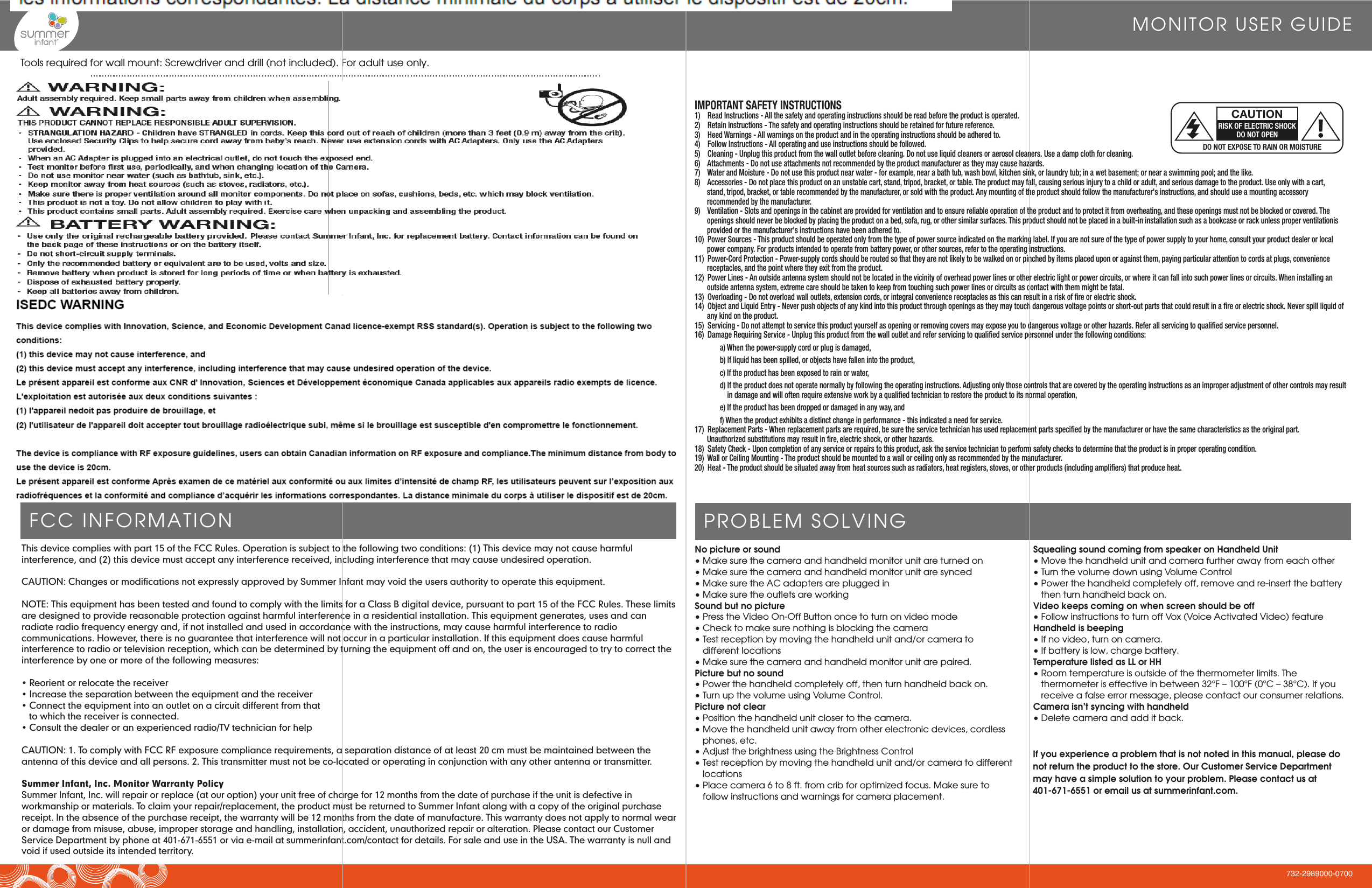 MONITOR USER GUIDEThis device complies with part 15 of the FCC Rules. Operation is subject to the following two conditions: (1) This device may not cause harmful interference, and (2) this device must accept any interference received, including interference that may cause undesired operation.CAUTION: Changes or modifications not expressly approved by Summer Infant may void the users authority to operate this equipment.NOTE: This equipment has been tested and found to comply with the limits for a Class B digital device, pursuant to part 15 of the FCC Rules. These limits are designed to provide reasonable protection against harmful interference in a residential installation. This equipment generates, uses and can radiate radio frequency energy and, if not installed and used in accordance with the instructions, may cause harmful interference to radio communications. However, there is no guarantee that interference will not occur in a particular installation. If this equipment does cause harmful interference to radio or television reception, which can be determined by turning the equipment off and on, the user is encouraged to try to correct the interference by one or more of the following measures:• Reorient or relocate the receiver• Increase the separation between the equipment and the receiver• Connect the equipment into an outlet on a circuit different from that        to which the receiver is connected.• Consult the dealer or an experienced radio/TV technician for helpCAUTION: 1. To comply with FCC RF exposure compliance requirements, a separation distance of at least 20 cm must be maintained between the antenna of this device and all persons. 2. This transmitter must not be co-located or operating in conjunction with any other antenna or transmitter.Summer Infant, Inc. Monitor Warranty PolicySummer Infant, Inc. will repair or replace (at our option) your unit free of charge for 12 months from the date of purchase if the unit is defective in workmanship or materials. To claim your repair/replacement, the product must be returned to Summer Infant along with a copy of the original purchase receipt. In the absence of the purchase receipt, the warranty will be 12 months from the date of manufacture. This warranty does not apply to normal wear or damage from misuse, abuse, improper storage and handling, installation, accident, unauthorized repair or alteration. Please contact our Customer Service Department by phone at 401-671-6551 or via e-mail at summerinfant.com/contact for details. For sale and use in the USA. The warranty is null and void if used outside its intended territory.IMPORTANT SAFETY INSTRUCTIONS1)    Read Instructions - All the safety and operating instructions should be read before the product is operated.2)    Retain Instructions - The safety and operating instructions should be retained for future reference.3)    Heed Warnings - All warnings on the product and in the operating instructions should be adhered to.4)    Follow Instructions - All operating and use instructions should be followed.5)    Cleaning - Unplug this product from the wall outlet before cleaning. Do not use liquid cleaners or aerosol cleaners. Use a damp cloth for cleaning.6)    Attachments - Do not use attachments not recommended by the product manufacturer as they may cause hazards.7)    Water and Moisture - Do not use this product near water - for example, near a bath tub, wash bowl, kitchen sink, or laundry tub; in a wet basement; or near a swimming pool; and the like.8)    Accessories - Do not place this product on an unstable cart, stand, tripod, bracket, or table. The product may fall, causing serious injury to a child or adult, and serious damage to the product. Use only with a cart,    stand, tripod, bracket, or table recommended by the manufacturer, or sold with the product. Any mounting of the product should follow the manufacturer&apos;s instructions, and should use a mounting accessory      recommended by the manufacturer.9)    Ventilation - Slots and openings in the cabinet are provided for ventilation and to ensure reliable operation of the product and to protect it from overheating, and these openings must not be blocked or covered. The    openings should never be blocked by placing the product on a bed, sofa, rug, or other similar surfaces. This product should not be placed in a built-in installation such as a bookcase or rack unless proper ventilationis provided or the manufacturer&apos;s instructions have been adhered to.10)  Power Sources - This product should be operated only from the type of power source indicated on the marking label. If you are not sure of the type of power supply to your home, consult your product dealer or local    power company. For products intended to operate from battery power, or other sources, refer to the operating instructions.11)  Power-Cord Protection - Power-supply cords should be routed so that they are not likely to be walked on or pinched by items placed upon or against them, paying particular attention to cords at plugs, convenience    receptacles, and the point where they exit from the product.12)  Power Lines - An outside antenna system should not be located in the vicinity of overhead power lines or other electric light or power circuits, or where it can fall into such power lines or circuits. When installing an    outside antenna system, extreme care should be taken to keep from touching such power lines or circuits as contact with them might be fatal.13)  Overloading - Do not overload wall outlets, extension cords, or integral convenience receptacles as this can result in a risk of fire or electric shock.14)  Object and Liquid Entry - Never push objects of any kind into this product through openings as they may touch dangerous voltage points or short-out parts that could result in a fire or electric shock. Never spill liquid of any kind on the product.15)  Servicing - Do not attempt to service this product yourself as opening or removing covers may expose you to dangerous voltage or other hazards. Refer all servicing to qualified service personnel.16)  Damage Requiring Service - Unplug this product from the wall outlet and refer servicing to qualified service personnel under the following conditions:  a) When the power-supply cord or plug is damaged,  b) If liquid has been spilled, or objects have fallen into the product,  c) If the product has been exposed to rain or water,  d) If the product does not operate normally by following the operating instructions. Adjusting only those controls that are covered by the operating instructions as an improper adjustment of other controls may result           in damage and will often require extensive work by a qualified technician to restore the product to its normal operation,  e) If the product has been dropped or damaged in any way, and  f) When the product exhibits a distinct change in performance - this indicated a need for service.17)  Replacement Parts - When replacement parts are required, be sure the service technician has used replacement parts specified by the manufacturer or have the same characteristics as the original part.      Unauthorized substitutions may result in fire, electric shock, or other hazards.18)  Safety Check - Upon completion of any service or repairs to this product, ask the service technician to perform safety checks to determine that the product is in proper operating condition.19)  Wall or Ceiling Mounting - The product should be mounted to a wall or ceiling only as recommended by the manufacturer.20)  Heat - The product should be situated away from heat sources such as radiators, heat registers, stoves, or other products (including amplifiers) that produce heat.DO NOT EXPOSE TO RAIN OR MOISTURECAUTIONRISK OF ELECTRIC SHOCKDO NOT OPENTools required for wall mount: Screwdriver and drill (not included). For adult use only.FCC INFORMATION PROBLEM SOLVINGNo picture or sound• Make sure the camera and handheld monitor unit are turned on• Make sure the camera and handheld monitor unit are synced  • Make sure the AC adapters are plugged in• Make sure the outlets are workingSound but no picture• Press the Video On-Off Button once to turn on video mode• Check to make sure nothing is blocking the camera• Test reception by moving the handheld unit and/or camera to    different locations• Make sure the camera and handheld monitor unit are paired.Picture but no sound• Power the handheld completely off, then turn handheld back on.• Turn up the volume using Volume Control.Picture not clear• Position the handheld unit closer to the camera.• Move the handheld unit away from other electronic devices, cordless  phones, etc.• Adjust the brightness using the Brightness Control • Test reception by moving the handheld unit and/or camera to different locations• Place camera 6 to 8 ft. from crib for optimized focus. Make sure to follow instructions and warnings for camera placement. Squealing sound coming from speaker on Handheld Unit• Move the handheld unit and camera further away from each other• Turn the volume down using Volume Control• Power the handheld completely off, remove and re-insert the battery then turn handheld back on.Video keeps coming on when screen should be off• Follow instructions to turn off Vox (Voice Activated Video) featureHandheld is beeping• If no video, turn on camera.• If battery is low, charge battery.Temperature listed as LL or HH• Room temperature is outside of the thermometer limits. The thermometer is effective in between 32°F – 100°F (0°C – 38°C). If you receive a false error message, please contact our consumer relations.Camera isn’t syncing with handheld• Delete camera and add it back.If you experience a problem that is not noted in this manual, please do not return the product to the store. Our Customer Service Department may have a simple solution to your problem. Please contact us at 401-671-6551 or email us at summerinfant.com.732-2989000-0700