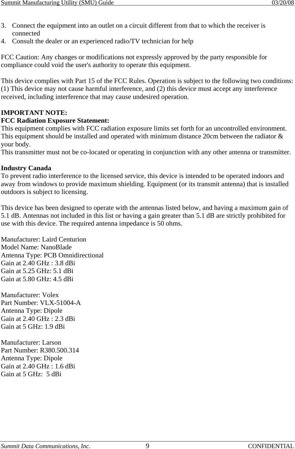 Summit Manufacturing Utility (SMU) Guide    03/20/08 Summit Data Communications, Inc.  9 CONFIDENTIAL 3.  Connect the equipment into an outlet on a circuit different from that to which the receiver is connected 4.  Consult the dealer or an experienced radio/TV technician for help   FCC Caution: Any changes or modifications not expressly approved by the party responsible for compliance could void the user&apos;s authority to operate this equipment.  This device complies with Part 15 of the FCC Rules. Operation is subject to the following two conditions: (1) This device may not cause harmful interference, and (2) this device must accept any interference received, including interference that may cause undesired operation.  IMPORTANT NOTE:  FCC Radiation Exposure Statement:  This equipment complies with FCC radiation exposure limits set forth for an uncontrolled environment. This equipment should be installed and operated with minimum distance 20cm between the radiator &amp; your body.  This transmitter must not be co-located or operating in conjunction with any other antenna or transmitter.   Industry Canada  To prevent radio interference to the licensed service, this device is intended to be operated indoors and away from windows to provide maximum shielding. Equipment (or its transmit antenna) that is installed outdoors is subject to licensing.  This device has been designed to operate with the antennas listed below, and having a maximum gain of 5.1 dB. Antennas not included in this list or having a gain greater than 5.1 dB are strictly prohibited for use with this device. The required antenna impedance is 50 ohms.  Manufacturer: Laird Centurion  Model Name: NanoBlade Antenna Type: PCB Omnidirectional Gain at 2.40 GHz : 3.8 dBi Gain at 5.25 GHz: 5.1 dBi  Gain at 5.80 GHz: 4.5 dBi   Manufacturer: Volex Part Number: VLX-51004-A Antenna Type: Dipole Gain at 2.40 GHz : 2.3 dBi Gain at 5 GHz: 1.9 dBi   Manufacturer: Larson Part Number: R380.500.314 Antenna Type: Dipole Gain at 2.40 GHz : 1.6 dBi Gain at 5 GHz:  5 dBi  