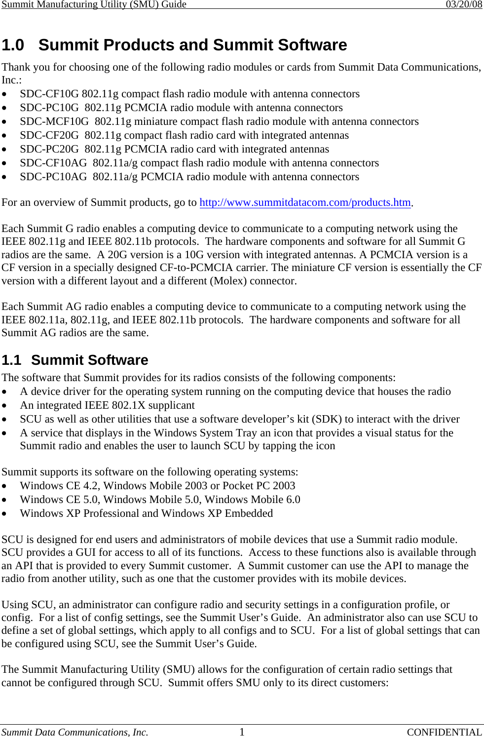 Summit Manufacturing Utility (SMU) Guide    03/20/08 Summit Data Communications, Inc.  1 CONFIDENTIAL 1.0  Summit Products and Summit Software Thank you for choosing one of the following radio modules or cards from Summit Data Communications, Inc.: •  SDC-CF10G 802.11g compact flash radio module with antenna connectors •  SDC-PC10G  802.11g PCMCIA radio module with antenna connectors •  SDC-MCF10G  802.11g miniature compact flash radio module with antenna connectors •  SDC-CF20G  802.11g compact flash radio card with integrated antennas •  SDC-PC20G  802.11g PCMCIA radio card with integrated antennas •  SDC-CF10AG  802.11a/g compact flash radio module with antenna connectors •  SDC-PC10AG  802.11a/g PCMCIA radio module with antenna connectors  For an overview of Summit products, go to http://www.summitdatacom.com/products.htm.  Each Summit G radio enables a computing device to communicate to a computing network using the IEEE 802.11g and IEEE 802.11b protocols.  The hardware components and software for all Summit G radios are the same.  A 20G version is a 10G version with integrated antennas. A PCMCIA version is a CF version in a specially designed CF-to-PCMCIA carrier. The miniature CF version is essentially the CF version with a different layout and a different (Molex) connector.  Each Summit AG radio enables a computing device to communicate to a computing network using the IEEE 802.11a, 802.11g, and IEEE 802.11b protocols.  The hardware components and software for all Summit AG radios are the same. 1.1 Summit Software The software that Summit provides for its radios consists of the following components: •  A device driver for the operating system running on the computing device that houses the radio •  An integrated IEEE 802.1X supplicant •  SCU as well as other utilities that use a software developer’s kit (SDK) to interact with the driver •  A service that displays in the Windows System Tray an icon that provides a visual status for the Summit radio and enables the user to launch SCU by tapping the icon  Summit supports its software on the following operating systems: •  Windows CE 4.2, Windows Mobile 2003 or Pocket PC 2003 •  Windows CE 5.0, Windows Mobile 5.0, Windows Mobile 6.0 •  Windows XP Professional and Windows XP Embedded  SCU is designed for end users and administrators of mobile devices that use a Summit radio module.  SCU provides a GUI for access to all of its functions.  Access to these functions also is available through an API that is provided to every Summit customer.  A Summit customer can use the API to manage the radio from another utility, such as one that the customer provides with its mobile devices.  Using SCU, an administrator can configure radio and security settings in a configuration profile, or config.  For a list of config settings, see the Summit User’s Guide.  An administrator also can use SCU to define a set of global settings, which apply to all configs and to SCU.  For a list of global settings that can be configured using SCU, see the Summit User’s Guide.  The Summit Manufacturing Utility (SMU) allows for the configuration of certain radio settings that cannot be configured through SCU.  Summit offers SMU only to its direct customers: 