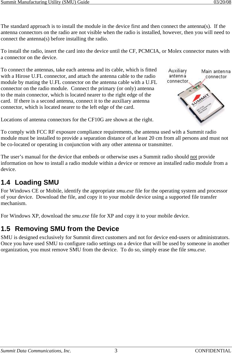 Summit Manufacturing Utility (SMU) Guide    03/20/08 Summit Data Communications, Inc.  3 CONFIDENTIAL  The standard approach is to install the module in the device first and then connect the antenna(s).  If the antenna connectors on the radio are not visible when the radio is installed, however, then you will need to connect the antenna(s) before installing the radio.  To install the radio, insert the card into the device until the CF, PCMCIA, or Molex connector mates with a connector on the device.  To connect the antennas, take each antenna and its cable, which is fitted with a Hirose U.FL connector, and attach the antenna cable to the radio module by mating the U.FL connector on the antenna cable with a U.FL connector on the radio module.  Connect the primary (or only) antenna to the main connector, which is located nearer to the right edge of the card.  If there is a second antenna, connect it to the auxiliary antenna connector, which is located nearer to the left edge of the card.  Locations of antenna connectors for the CF10G are shown at the right. To comply with FCC RF exposure compliance requirements, the antenna used with a Summit radio module must be installed to provide a separation distance of at least 20 cm from all persons and must not be co-located or operating in conjunction with any other antenna or transmitter.  The user’s manual for the device that embeds or otherwise uses a Summit radio should not provide information on how to install a radio module within a device or remove an installed radio module from a device. 1.4 Loading SMU For Windows CE or Mobile, identify the appropriate smu.exe file for the operating system and processor of your device.  Download the file, and copy it to your mobile device using a supported file transfer mechanism.  For Windows XP, download the smu.exe file for XP and copy it to your mobile device. 1.5  Removing SMU from the Device  SMU is designed exclusively for Summit direct customers and not for device end-users or administrators.  Once you have used SMU to configure radio settings on a device that will be used by someone in another organization, you must remove SMU from the device.  To do so, simply erase the file smu.exe.  