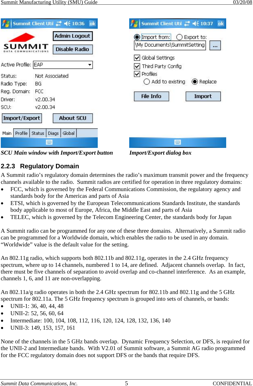 Summit Manufacturing Utility (SMU) Guide    03/20/08 Summit Data Communications, Inc.  5 CONFIDENTIAL  SCU Main window with Import/Export button  Import/Export dialog box 2.2.3 Regulatory Domain A Summit radio’s regulatory domain determines the radio’s maximum transmit power and the frequency channels available to the radio.  Summit radios are certified for operation in three regulatory domains: •  FCC, which is governed by the Federal Communications Commission, the regulatory agency and standards body for the Americas and parts of Asia •  ETSI, which is governed by the European Telecommunications Standards Institute, the standards body applicable to most of Europe, Africa, the Middle East and parts of Asia •  TELEC, which is governed by the Telecom Engineering Center, the standards body for Japan  A Summit radio can be programmed for any one of these three domains.  Alternatively, a Summit radio can be programmed for a Worldwide domain, which enables the radio to be used in any domain.  “Worldwide” value is the default value for the setting.  An 802.11g radio, which supports both 802.11b and 802.11g, operates in the 2.4 GHz frequency spectrum, where up to 14 channels, numbered 1 to 14, are defined.  Adjacent channels overlap.  In fact, there must be five channels of separation to avoid overlap and co-channel interference.  As an example, channels 1, 6, and 11 are non-overlapping.  An 802.11a/g radio operates in both the 2.4 GHz spectrum for 802.11b and 802.11g and the 5 GHz spectrum for 802.11a. The 5 GHz frequency spectrum is grouped into sets of channels, or bands: •  UNII-1: 36, 40, 44, 48 •  UNII-2: 52, 56, 60, 64 •  Intermediate: 100, 104, 108, 112, 116, 120, 124, 128, 132, 136, 140 •  UNII-3: 149, 153, 157, 161  None of the channels in the 5 GHz bands overlap.  Dynamic Frequency Selection, or DFS, is required for the UNII-2 and Intermediate bands.  With V2.01 of Summit software, a Summit AG radio programmed for the FCC regulatory domain does not support DFS or the bands that require DFS.  