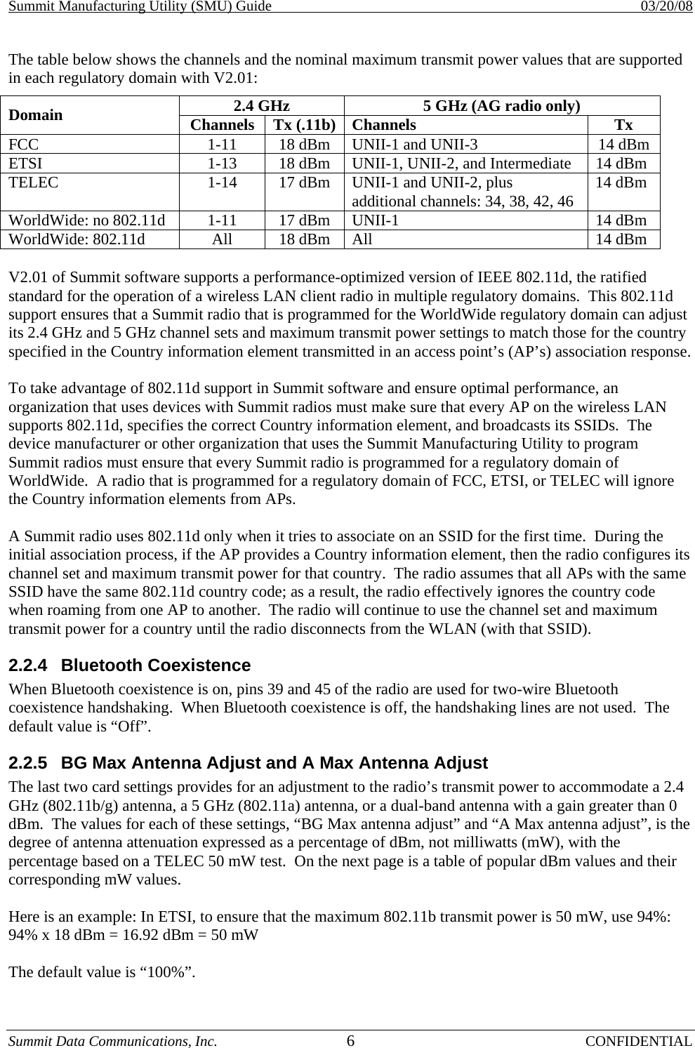 Summit Manufacturing Utility (SMU) Guide    03/20/08 Summit Data Communications, Inc.  6 CONFIDENTIAL The table below shows the channels and the nominal maximum transmit power values that are supported in each regulatory domain with V2.01: 2.4 GHz  5 GHz (AG radio only) Domain  Channels Tx (.11b) Channels Tx FCC  1-11  18 dBm   UNII-1 and UNII-3  14 dBm ETSI  1-13  18 dBm   UNII-1, UNII-2, and Intermediate  14 dBm TELEC  1-14  17 dBm   UNII-1 and UNII-2, plus additional channels: 34, 38, 42, 46  14 dBm WorldWide: no 802.11d  1-11  17 dBm  UNII-1  14 dBm WorldWide: 802.11d  All  18 dBm  All  14 dBm  V2.01 of Summit software supports a performance-optimized version of IEEE 802.11d, the ratified standard for the operation of a wireless LAN client radio in multiple regulatory domains.  This 802.11d support ensures that a Summit radio that is programmed for the WorldWide regulatory domain can adjust its 2.4 GHz and 5 GHz channel sets and maximum transmit power settings to match those for the country specified in the Country information element transmitted in an access point’s (AP’s) association response.  To take advantage of 802.11d support in Summit software and ensure optimal performance, an organization that uses devices with Summit radios must make sure that every AP on the wireless LAN supports 802.11d, specifies the correct Country information element, and broadcasts its SSIDs.  The device manufacturer or other organization that uses the Summit Manufacturing Utility to program Summit radios must ensure that every Summit radio is programmed for a regulatory domain of WorldWide.  A radio that is programmed for a regulatory domain of FCC, ETSI, or TELEC will ignore the Country information elements from APs.  A Summit radio uses 802.11d only when it tries to associate on an SSID for the first time.  During the initial association process, if the AP provides a Country information element, then the radio configures its channel set and maximum transmit power for that country.  The radio assumes that all APs with the same SSID have the same 802.11d country code; as a result, the radio effectively ignores the country code when roaming from one AP to another.  The radio will continue to use the channel set and maximum transmit power for a country until the radio disconnects from the WLAN (with that SSID). 2.2.4 Bluetooth Coexistence When Bluetooth coexistence is on, pins 39 and 45 of the radio are used for two-wire Bluetooth coexistence handshaking.  When Bluetooth coexistence is off, the handshaking lines are not used.  The default value is “Off”. 2.2.5  BG Max Antenna Adjust and A Max Antenna Adjust  The last two card settings provides for an adjustment to the radio’s transmit power to accommodate a 2.4 GHz (802.11b/g) antenna, a 5 GHz (802.11a) antenna, or a dual-band antenna with a gain greater than 0 dBm.  The values for each of these settings, “BG Max antenna adjust” and “A Max antenna adjust”, is the degree of antenna attenuation expressed as a percentage of dBm, not milliwatts (mW), with the percentage based on a TELEC 50 mW test.  On the next page is a table of popular dBm values and their corresponding mW values.  Here is an example: In ETSI, to ensure that the maximum 802.11b transmit power is 50 mW, use 94%: 94% x 18 dBm = 16.92 dBm = 50 mW  The default value is “100%”. 