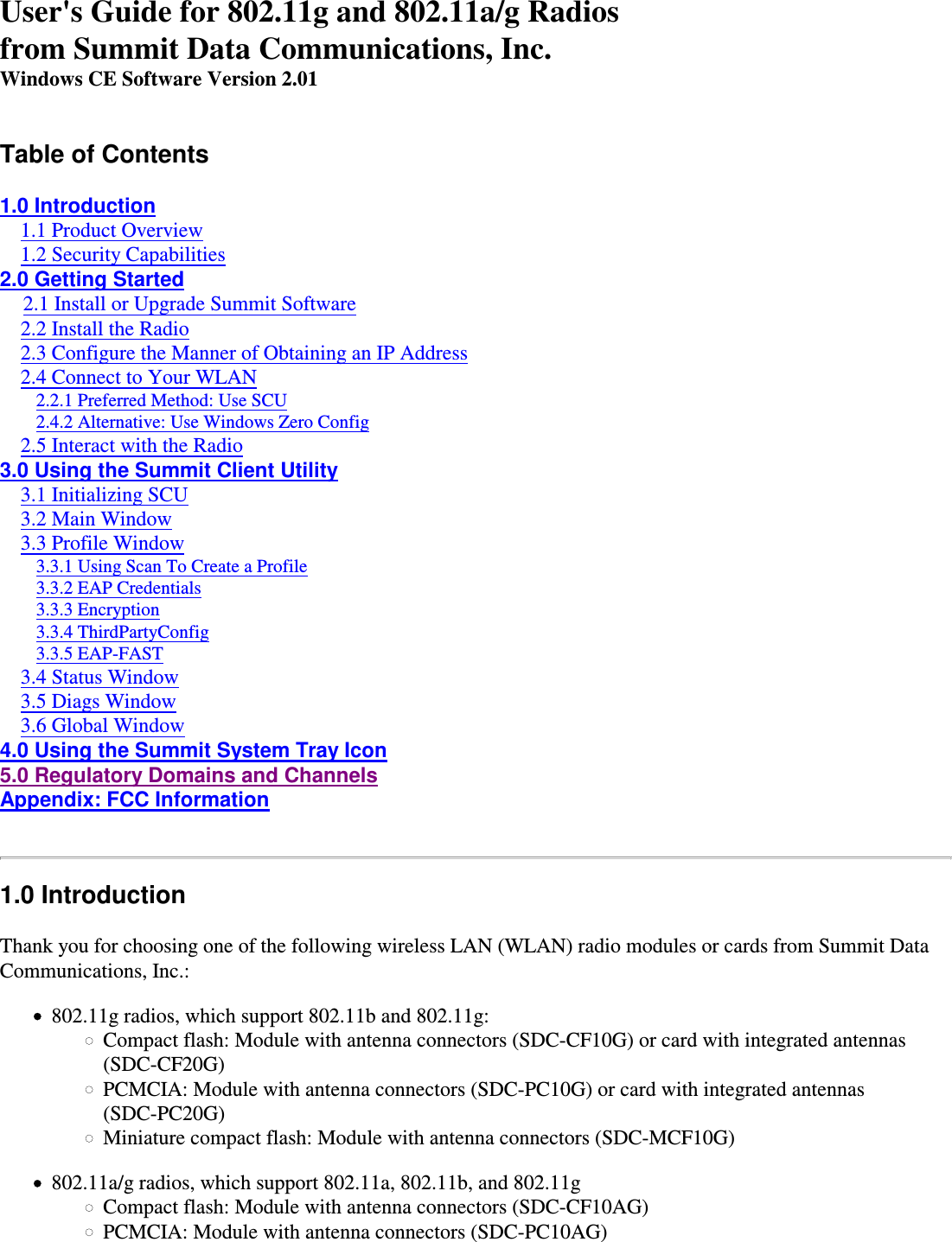 User&apos;s Guide for 802.11g and 802.11a/g Radiosfrom Summit Data Communications, Inc.Windows CE Software Version 2.01Table of Contents1.0 Introduction    1.1 Product Overview    1.2 Security Capabilities2.0 Getting Started    2.1 Install or Upgrade Summit Software    2.2 Install the Radio    2.3 Configure the Manner of Obtaining an IP Address    2.4 Connect to Your WLAN        2.2.1 Preferred Method: Use SCU        2.4.2 Alternative: Use Windows Zero Config    2.5 Interact with the Radio3.0 Using the Summit Client Utility    3.1 Initializing SCU    3.2 Main Window    3.3 Profile Window        3.3.1 Using Scan To Create a Profile        3.3.2 EAP Credentials        3.3.3 Encryption        3.3.4 ThirdPartyConfig        3.3.5 EAP-FAST    3.4 Status Window    3.5 Diags Window    3.6 Global Window4.0 Using the Summit System Tray Icon5.0 Regulatory Domains and ChannelsAppendix: FCC Information 1.0 IntroductionThank you for choosing one of the following wireless LAN (WLAN) radio modules or cards from Summit DataCommunications, Inc.:802.11g radios, which support 802.11b and 802.11g:Compact flash: Module with antenna connectors (SDC-CF10G) or card with integrated antennas(SDC-CF20G)PCMCIA: Module with antenna connectors (SDC-PC10G) or card with integrated antennas(SDC-PC20G)Miniature compact flash: Module with antenna connectors (SDC-MCF10G)802.11a/g radios, which support 802.11a, 802.11b, and 802.11gCompact flash: Module with antenna connectors (SDC-CF10AG)PCMCIA: Module with antenna connectors (SDC-PC10AG)