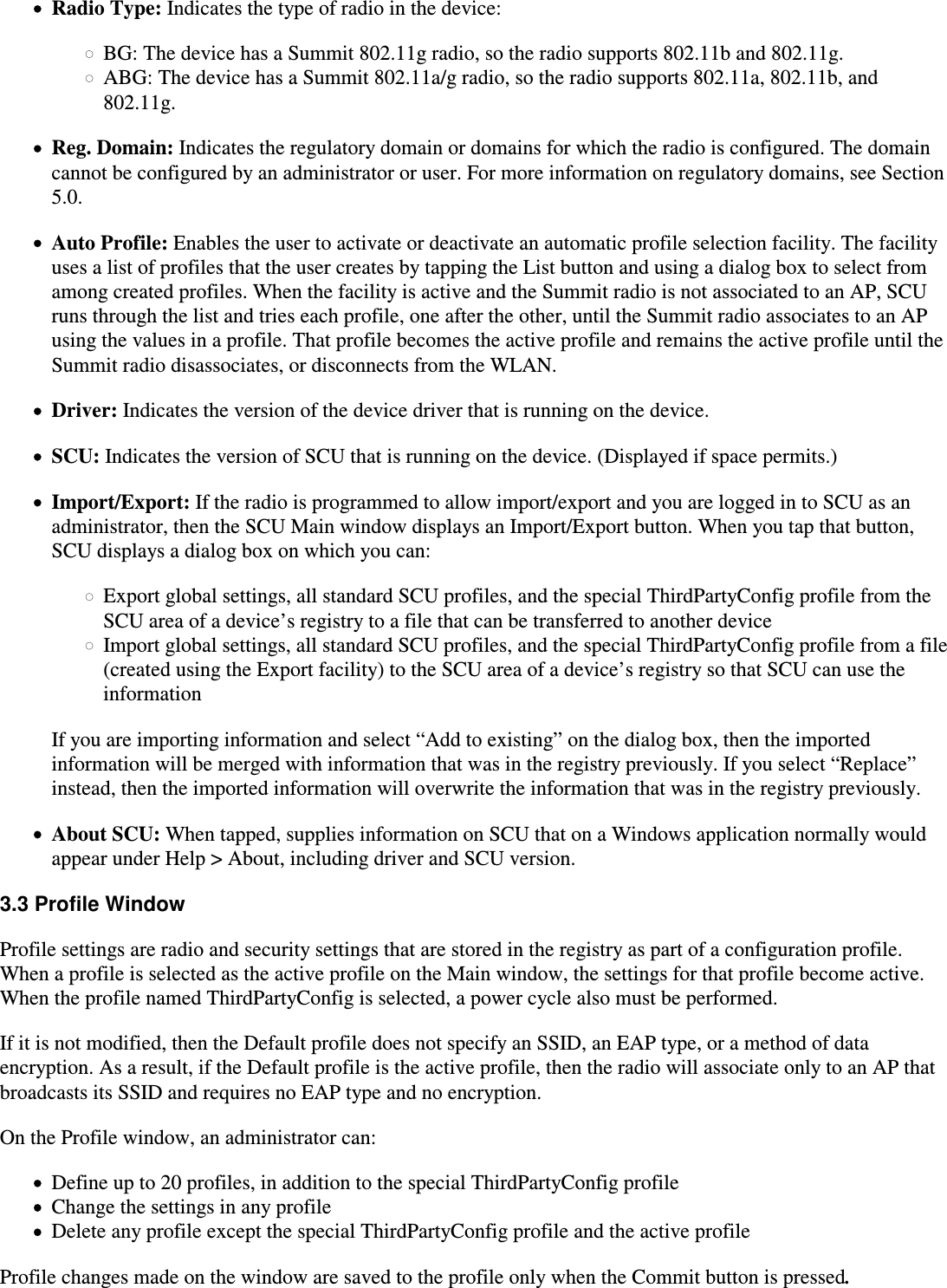Radio Type: Indicates the type of radio in the device:BG: The device has a Summit 802.11g radio, so the radio supports 802.11b and 802.11g.ABG: The device has a Summit 802.11a/g radio, so the radio supports 802.11a, 802.11b, and802.11g.Reg. Domain: Indicates the regulatory domain or domains for which the radio is configured. The domaincannot be configured by an administrator or user. For more information on regulatory domains, see Section5.0.Auto Profile: Enables the user to activate or deactivate an automatic profile selection facility. The facilityuses a list of profiles that the user creates by tapping the List button and using a dialog box to select fromamong created profiles. When the facility is active and the Summit radio is not associated to an AP, SCUruns through the list and tries each profile, one after the other, until the Summit radio associates to an APusing the values in a profile. That profile becomes the active profile and remains the active profile until theSummit radio disassociates, or disconnects from the WLAN.Driver: Indicates the version of the device driver that is running on the device.SCU: Indicates the version of SCU that is running on the device. (Displayed if space permits.)Import/Export: If the radio is programmed to allow import/export and you are logged in to SCU as an administrator, then the SCU Main window displays an Import/Export button. When you tap that button,SCU displays a dialog box on which you can:Export global settings, all standard SCU profiles, and the special ThirdPartyConfig profile from theSCU area of a device’s registry to a file that can be transferred to another deviceImport global settings, all standard SCU profiles, and the special ThirdPartyConfig profile from a file(created using the Export facility) to the SCU area of a device’s registry so that SCU can use theinformationIf you are importing information and select “Add to existing” on the dialog box, then the importedinformation will be merged with information that was in the registry previously. If you select “Replace”instead, then the imported information will overwrite the information that was in the registry previously.About SCU: When tapped, supplies information on SCU that on a Windows application normally wouldappear under Help &gt; About, including driver and SCU version.3.3 Profile WindowProfile settings are radio and security settings that are stored in the registry as part of a configuration profile.When a profile is selected as the active profile on the Main window, the settings for that profile become active. When the profile named ThirdPartyConfig is selected, a power cycle also must be performed.If it is not modified, then the Default profile does not specify an SSID, an EAP type, or a method of dataencryption. As a result, if the Default profile is the active profile, then the radio will associate only to an AP thatbroadcasts its SSID and requires no EAP type and no encryption.On the Profile window, an administrator can:Define up to 20 profiles, in addition to the special ThirdPartyConfig profileChange the settings in any profileDelete any profile except the special ThirdPartyConfig profile and the active profileProfile changes made on the window are saved to the profile only when the Commit button is pressed. 