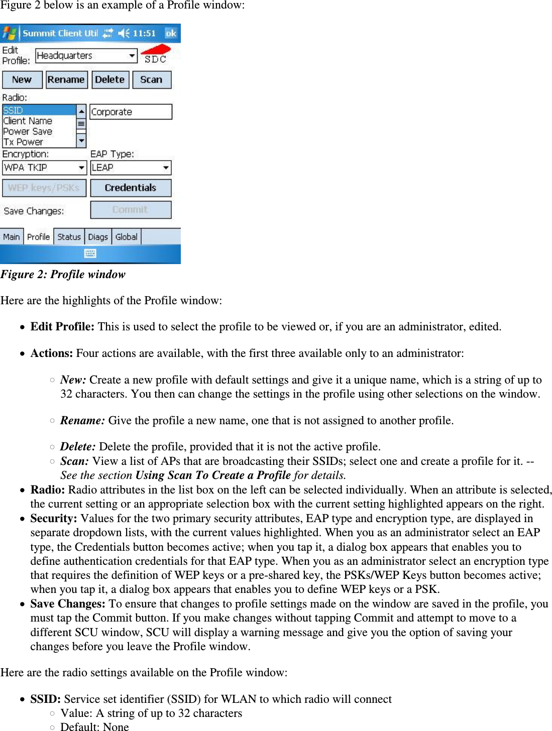 Figure 2 below is an example of a Profile window: Figure 2: Profile windowHere are the highlights of the Profile window:Edit Profile: This is used to select the profile to be viewed or, if you are an administrator, edited.Actions: Four actions are available, with the first three available only to an administrator:New: Create a new profile with default settings and give it a unique name, which is a string of up to32 characters. You then can change the settings in the profile using other selections on the window.Rename: Give the profile a new name, one that is not assigned to another profile.Delete: Delete the profile, provided that it is not the active profile.Scan: View a list of APs that are broadcasting their SSIDs; select one and create a profile for it. --See the section Using Scan To Create a Profile for details.Radio: Radio attributes in the list box on the left can be selected individually. When an attribute is selected,the current setting or an appropriate selection box with the current setting highlighted appears on the right.Security: Values for the two primary security attributes, EAP type and encryption type, are displayed inseparate dropdown lists, with the current values highlighted. When you as an administrator select an EAPtype, the Credentials button becomes active; when you tap it, a dialog box appears that enables you todefine authentication credentials for that EAP type. When you as an administrator select an encryption typethat requires the definition of WEP keys or a pre-shared key, the PSKs/WEP Keys button becomes active;when you tap it, a dialog box appears that enables you to define WEP keys or a PSK.Save Changes: To ensure that changes to profile settings made on the window are saved in the profile, youmust tap the Commit button. If you make changes without tapping Commit and attempt to move to adifferent SCU window, SCU will display a warning message and give you the option of saving yourchanges before you leave the Profile window.Here are the radio settings available on the Profile window:SSID: Service set identifier (SSID) for WLAN to which radio will connectValue: A string of up to 32 charactersDefault: None