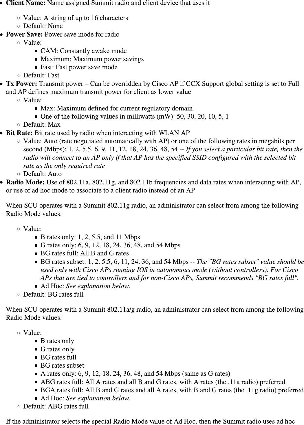 Client Name: Name assigned Summit radio and client device that uses itValue: A string of up to 16 charactersDefault: NonePower Save: Power save mode for radioValue:CAM: Constantly awake modeMaximum: Maximum power savingsFast: Fast power save modeDefault: FastTx Power: Transmit power – Can be overridden by Cisco AP if CCX Support global setting is set to Fulland AP defines maximum transmit power for client as lower valueValue:Max: Maximum defined for current regulatory domainOne of the following values in milliwatts (mW): 50, 30, 20, 10, 5, 1Default: MaxBit Rate: Bit rate used by radio when interacting with WLAN APValue: Auto (rate negotiated automatically with AP) or one of the following rates in megabits persecond (Mbps): 1, 2, 5.5, 6, 9, 11, 12, 18, 24, 36, 48, 54 -- If you select a particular bit rate, then theradio will connect to an AP only if that AP has the specified SSID configured with the selected bitrate as the only required rateDefault: AutoRadio Mode: Use of 802.11a, 802.11g, and 802.11b frequencies and data rates when interacting with AP,or use of ad hoc mode to associate to a client radio instead of an APWhen SCU operates with a Summit 802.11g radio, an administrator can select from among the followingRadio Mode values:Value:B rates only: 1, 2, 5.5, and 11 MbpsG rates only: 6, 9, 12, 18, 24, 36, 48, and 54 MbpsBG rates full: All B and G ratesBG rates subset: 1, 2, 5.5, 6, 11, 24, 36, and 54 Mbps -- The &quot;BG rates subset&quot; value should beused only with Cisco APs running IOS in autonomous mode (without controllers). For CiscoAPs that are tied to controllers and for non-Cisco APs, Summit recommends &quot;BG rates full&quot;.Ad Hoc: See explanation below.Default: BG rates fullWhen SCU operates with a Summit 802.11a/g radio, an administrator can select from among the following Radio Mode values:Value:B rates onlyG rates onlyBG rates fullBG rates subsetA rates only: 6, 9, 12, 18, 24, 36, 48, and 54 Mbps (same as G rates)ABG rates full: All A rates and all B and G rates, with A rates (the .11a radio) preferredBGA rates full: All B and G rates and all A rates, with B and G rates (the .11g radio) preferredAd Hoc: See explanation below.Default: ABG rates fullIf the administrator selects the special Radio Mode value of Ad Hoc, then the Summit radio uses ad hoc