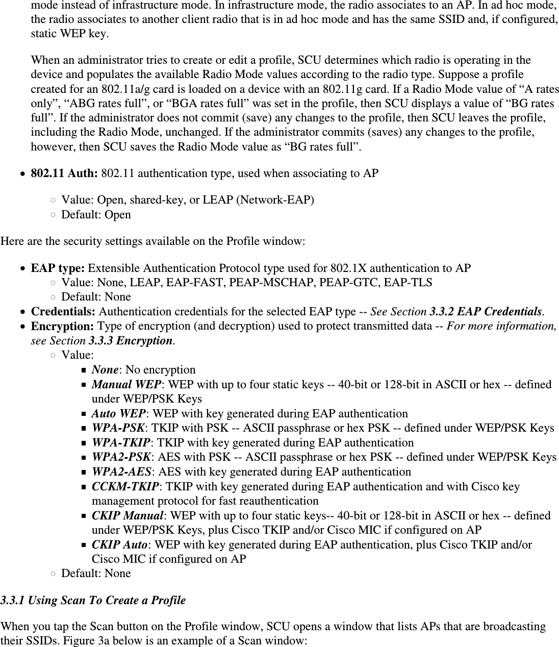 mode instead of infrastructure mode. In infrastructure mode, the radio associates to an AP. In ad hoc mode,the radio associates to another client radio that is in ad hoc mode and has the same SSID and, if configured,static WEP key.When an administrator tries to create or edit a profile, SCU determines which radio is operating in thedevice and populates the available Radio Mode values according to the radio type. Suppose a profilecreated for an 802.11a/g card is loaded on a device with an 802.11g card. If a Radio Mode value of “A ratesonly”, “ABG rates full”, or “BGA rates full” was set in the profile, then SCU displays a value of “BG ratesfull”. If the administrator does not commit (save) any changes to the profile, then SCU leaves the profile,including the Radio Mode, unchanged. If the administrator commits (saves) any changes to the profile,however, then SCU saves the Radio Mode value as “BG rates full”.802.11 Auth: 802.11 authentication type, used when associating to APValue: Open, shared-key, or LEAP (Network-EAP)Default: OpenHere are the security settings available on the Profile window:EAP type: Extensible Authentication Protocol type used for 802.1X authentication to APValue: None, LEAP, EAP-FAST, PEAP-MSCHAP, PEAP-GTC, EAP-TLS Default: NoneCredentials: Authentication credentials for the selected EAP type -- See Section 3.3.2 EAP Credentials.Encryption: Type of encryption (and decryption) used to protect transmitted data -- For more information, see Section 3.3.3 Encryption.Value:None: No encryptionManual WEP: WEP with up to four static keys -- 40-bit or 128-bit in ASCII or hex -- definedunder WEP/PSK KeysAuto WEP: WEP with key generated during EAP authenticationWPA-PSK: TKIP with PSK -- ASCII passphrase or hex PSK -- defined under WEP/PSK KeysWPA-TKIP: TKIP with key generated during EAP authenticationWPA2-PSK: AES with PSK -- ASCII passphrase or hex PSK -- defined under WEP/PSK KeysWPA2-AES: AES with key generated during EAP authenticationCCKM-TKIP: TKIP with key generated during EAP authentication and with Cisco keymanagement protocol for fast reauthenticationCKIP Manual: WEP with up to four static keys-- 40-bit or 128-bit in ASCII or hex -- definedunder WEP/PSK Keys, plus Cisco TKIP and/or Cisco MIC if configured on APCKIP Auto: WEP with key generated during EAP authentication, plus Cisco TKIP and/orCisco MIC if configured on APDefault: None3.3.1 Using Scan To Create a ProfileWhen you tap the Scan button on the Profile window, SCU opens a window that lists APs that are broadcastingtheir SSIDs. Figure 3a below is an example of a Scan window: