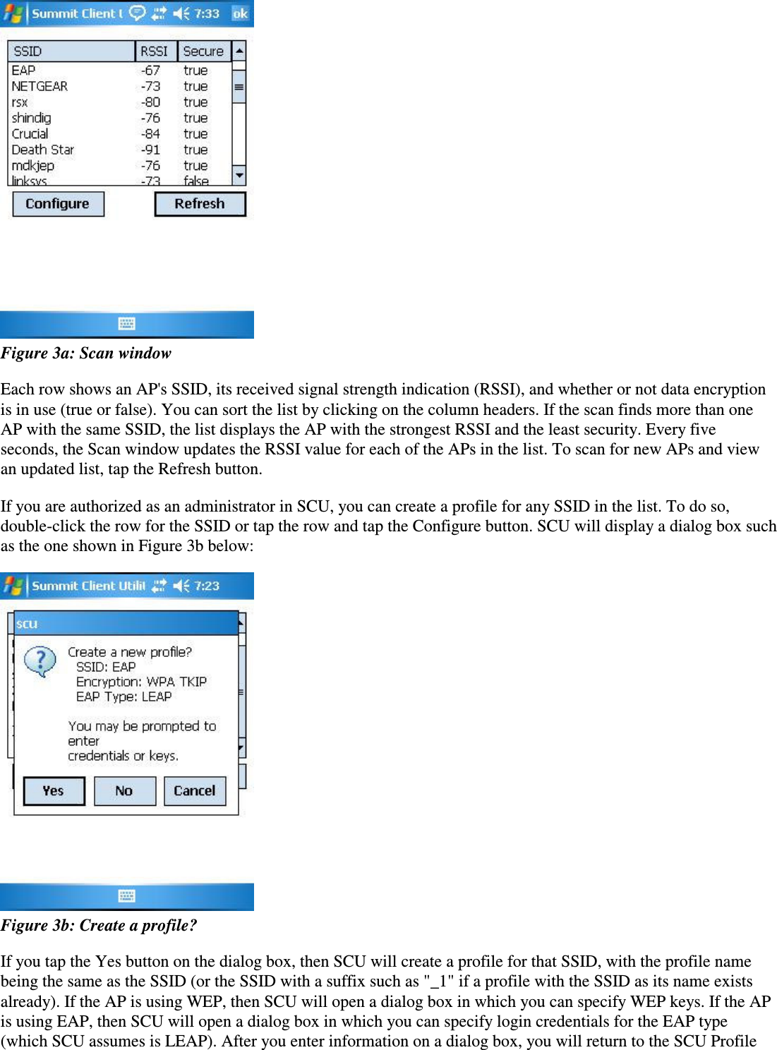  Figure 3a: Scan windowEach row shows an AP&apos;s SSID, its received signal strength indication (RSSI), and whether or not data encryptionis in use (true or false). You can sort the list by clicking on the column headers. If the scan finds more than oneAP with the same SSID, the list displays the AP with the strongest RSSI and the least security. Every fiveseconds, the Scan window updates the RSSI value for each of the APs in the list. To scan for new APs and viewan updated list, tap the Refresh button.If you are authorized as an administrator in SCU, you can create a profile for any SSID in the list. To do so,double-click the row for the SSID or tap the row and tap the Configure button. SCU will display a dialog box suchas the one shown in Figure 3b below: Figure 3b: Create a profile?If you tap the Yes button on the dialog box, then SCU will create a profile for that SSID, with the profile namebeing the same as the SSID (or the SSID with a suffix such as &quot;_1&quot; if a profile with the SSID as its name existsalready). If the AP is using WEP, then SCU will open a dialog box in which you can specify WEP keys. If the APis using EAP, then SCU will open a dialog box in which you can specify login credentials for the EAP type(which SCU assumes is LEAP). After you enter information on a dialog box, you will return to the SCU Profile