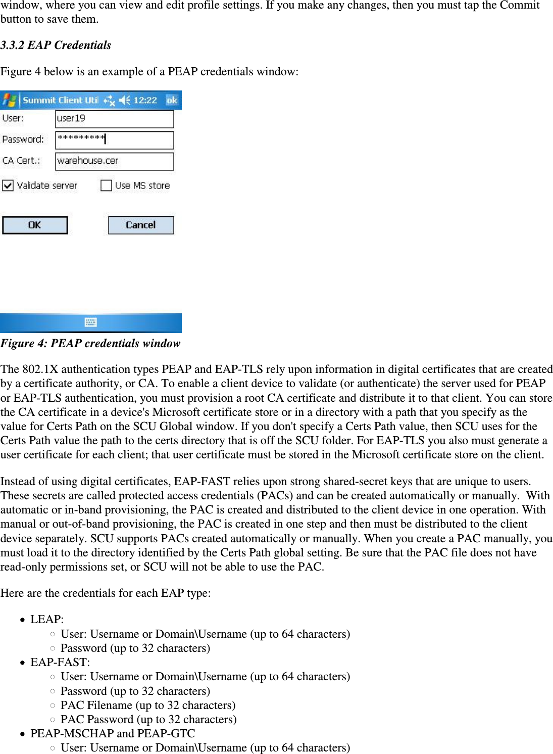 window, where you can view and edit profile settings. If you make any changes, then you must tap the Commitbutton to save them.3.3.2 EAP CredentialsFigure 4 below is an example of a PEAP credentials window: Figure 4: PEAP credentials windowThe 802.1X authentication types PEAP and EAP-TLS rely upon information in digital certificates that are createdby a certificate authority, or CA. To enable a client device to validate (or authenticate) the server used for PEAPor EAP-TLS authentication, you must provision a root CA certificate and distribute it to that client. You can storethe CA certificate in a device&apos;s Microsoft certificate store or in a directory with a path that you specify as thevalue for Certs Path on the SCU Global window. If you don&apos;t specify a Certs Path value, then SCU uses for theCerts Path value the path to the certs directory that is off the SCU folder. For EAP-TLS you also must generate auser certificate for each client; that user certificate must be stored in the Microsoft certificate store on the client.Instead of using digital certificates, EAP-FAST relies upon strong shared-secret keys that are unique to users.These secrets are called protected access credentials (PACs) and can be created automatically or manually.  Withautomatic or in-band provisioning, the PAC is created and distributed to the client device in one operation. Withmanual or out-of-band provisioning, the PAC is created in one step and then must be distributed to the clientdevice separately. SCU supports PACs created automatically or manually. When you create a PAC manually, youmust load it to the directory identified by the Certs Path global setting. Be sure that the PAC file does not haveread-only permissions set, or SCU will not be able to use the PAC.Here are the credentials for each EAP type:LEAP:User: Username or Domain\Username (up to 64 characters)Password (up to 32 characters)EAP-FAST:User: Username or Domain\Username (up to 64 characters)Password (up to 32 characters)PAC Filename (up to 32 characters)PAC Password (up to 32 characters)PEAP-MSCHAP and PEAP-GTCUser: Username or Domain\Username (up to 64 characters)