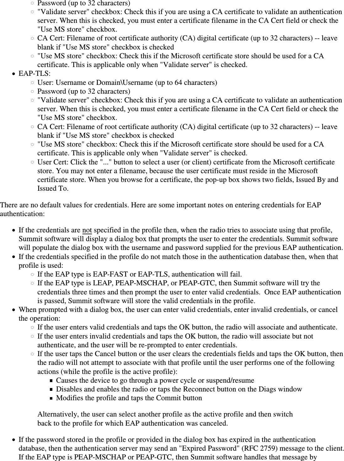 Password (up to 32 characters)&quot;Validate server&quot; checkbox: Check this if you are using a CA certificate to validate an authenticationserver. When this is checked, you must enter a certificate filename in the CA Cert field or check the&quot;Use MS store&quot; checkbox.CA Cert: Filename of root certificate authority (CA) digital certificate (up to 32 characters) -- leaveblank if &quot;Use MS store&quot; checkbox is checked&quot;Use MS store&quot; checkbox: Check this if the Microsoft certificate store should be used for a CAcertificate. This is applicable only when &quot;Validate server&quot; is checked.EAP-TLS:User: Username or Domain\Username (up to 64 characters)Password (up to 32 characters)&quot;Validate server&quot; checkbox: Check this if you are using a CA certificate to validate an authenticationserver. When this is checked, you must enter a certificate filename in the CA Cert field or check the&quot;Use MS store&quot; checkbox.CA Cert: Filename of root certificate authority (CA) digital certificate (up to 32 characters) -- leaveblank if &quot;Use MS store&quot; checkbox is checked&quot;Use MS store&quot; checkbox: Check this if the Microsoft certificate store should be used for a CAcertificate. This is applicable only when &quot;Validate server&quot; is checked.User Cert: Click the &quot;...&quot; button to select a user (or client) certificate from the Microsoft certificate store. You may not enter a filename, because the user certificate must reside in the Microsoftcertificate store. When you browse for a certificate, the pop-up box shows two fields, Issued By andIssued To.There are no default values for credentials. Here are some important notes on entering credentials for EAPauthentication:If the credentials are not specified in the profile then, when the radio tries to associate using that profile,Summit software will display a dialog box that prompts the user to enter the credentials. Summit softwarewill populate the dialog box with the username and password supplied for the previous EAP authentication.If the credentials specified in the profile do not match those in the authentication database then, when thatprofile is used:If the EAP type is EAP-FAST or EAP-TLS, authentication will fail.If the EAP type is LEAP, PEAP-MSCHAP, or PEAP-GTC, then Summit software will try thecredentials three times and then prompt the user to enter valid credentials.  Once EAP authenticationis passed, Summit software will store the valid credentials in the profile.When prompted with a dialog box, the user can enter valid credentials, enter invalid credentials, or cancelthe operation:If the user enters valid credentials and taps the OK button, the radio will associate and authenticate.If the user enters invalid credentials and taps the OK button, the radio will associate but notauthenticate, and the user will be re-prompted to enter credentials.If the user taps the Cancel button or the user clears the credentials fields and taps the OK button, thenthe radio will not attempt to associate with that profile until the user performs one of the followingactions (while the profile is the active profile):Causes the device to go through a power cycle or suspend/resumeDisables and enables the radio or taps the Reconnect button on the Diags windowModifies the profile and taps the Commit buttonAlternatively, the user can select another profile as the active profile and then switchback to the profile for which EAP authentication was canceled.If the password stored in the profile or provided in the dialog box has expired in the authenticationdatabase, then the authentication server may send an &quot;Expired Password&quot; (RFC 2759) message to the client.If the EAP type is PEAP-MSCHAP or PEAP-GTC, then Summit software handles that message by
