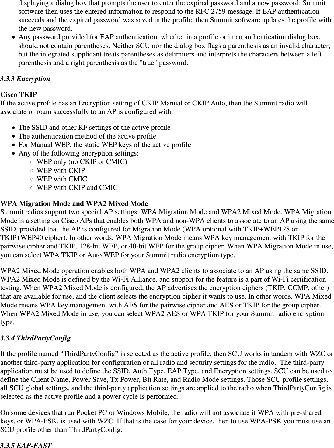 displaying a dialog box that prompts the user to enter the expired password and a new password. Summitsoftware then uses the entered information to respond to the RFC 2759 message. If EAP authenticationsucceeds and the expired password was saved in the profile, then Summit software updates the profile withthe new password.Any password provided for EAP authentication, whether in a profile or in an authentication dialog box,should not contain parentheses. Neither SCU nor the dialog box flags a parenthesis as an invalid character,but the integrated supplicant treats parentheses as delimiters and interprets the characters between a leftparenthesis and a right parenthesis as the &quot;true&quot; password.3.3.3 EncryptionCisco TKIP If the active profile has an Encryption setting of CKIP Manual or CKIP Auto, then the Summit radio willassociate or roam successfully to an AP is configured with:The SSID and other RF settings of the active profileThe authentication method of the active profileFor Manual WEP, the static WEP keys of the active profileAny of the following encryption settings:WEP only (no CKIP or CMIC)WEP with CKIPWEP with CMICWEP with CKIP and CMICWPA Migration Mode and WPA2 Mixed ModeSummit radios support two special AP settings: WPA Migration Mode and WPA2 Mixed Mode. WPA MigrationMode is a setting on Cisco APs that enables both WPA and non-WPA clients to associate to an AP using the sameSSID, provided that the AP is configured for Migration Mode (WPA optional with TKIP+WEP128 orTKIP+WEP40 cipher). In other words, WPA Migration Mode means WPA key management with TKIP for thepairwise cipher and TKIP, 128-bit WEP, or 40-bit WEP for the group cipher. When WPA Migration Mode in use,you can select WPA TKIP or Auto WEP for your Summit radio encryption type.WPA2 Mixed Mode operation enables both WPA and WPA2 clients to associate to an AP using the same SSID.WPA2 Mixed Mode is defined by the Wi-Fi Alliance, and support for the feature is a part of Wi-Fi certificationtesting. When WPA2 Mixed Mode is configured, the AP advertises the encryption ciphers (TKIP, CCMP, other)that are available for use, and the client selects the encryption cipher it wants to use. In other words, WPA MixedMode means WPA key management with AES for the pairwise cipher and AES or TKIP for the group cipher.When WPA2 Mixed Mode in use, you can select WPA2 AES or WPA TKIP for your Summit radio encryptiontype.3.3.4 ThirdPartyConfigIf the profile named “ThirdPartyConfig” is selected as the active profile, then SCU works in tandem with WZC oranother third-party application for configuration of all radio and security settings for the radio.  The third-partyapplication must be used to define the SSID, Auth Type, EAP Type, and Encryption settings. SCU can be used todefine the Client Name, Power Save, Tx Power, Bit Rate, and Radio Mode settings. Those SCU profile settings,all SCU global settings, and the third-party application settings are applied to the radio when ThirdPartyConfig isselected as the active profile and a power cycle is performed.On some devices that run Pocket PC or Windows Mobile, the radio will not associate if WPA with pre-sharedkeys, or WPA-PSK, is used with WZC. If that is the case for your device, then to use WPA-PSK you must use anSCU profile other than ThirdPartyConfig.3.3.5 EAP-FAST