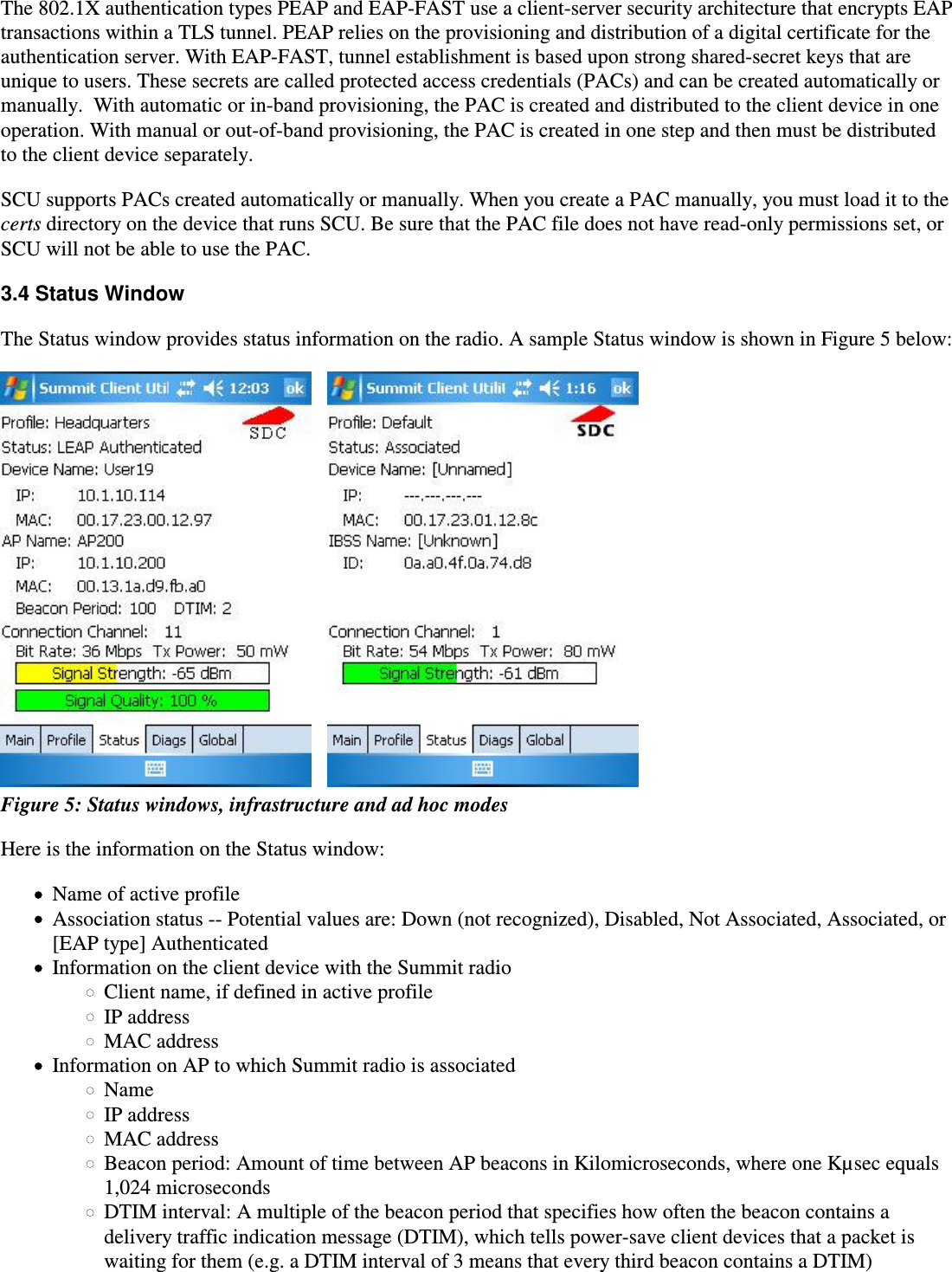 The 802.1X authentication types PEAP and EAP-FAST use a client-server security architecture that encrypts EAPtransactions within a TLS tunnel. PEAP relies on the provisioning and distribution of a digital certificate for theauthentication server. With EAP-FAST, tunnel establishment is based upon strong shared-secret keys that areunique to users. These secrets are called protected access credentials (PACs) and can be created automatically ormanually.  With automatic or in-band provisioning, the PAC is created and distributed to the client device in oneoperation. With manual or out-of-band provisioning, the PAC is created in one step and then must be distributedto the client device separately.SCU supports PACs created automatically or manually. When you create a PAC manually, you must load it to thecerts directory on the device that runs SCU. Be sure that the PAC file does not have read-only permissions set, orSCU will not be able to use the PAC.3.4 Status WindowThe Status window provides status information on the radio. A sample Status window is shown in Figure 5 below:     Figure 5: Status windows, infrastructure and ad hoc modesHere is the information on the Status window:Name of active profileAssociation status -- Potential values are: Down (not recognized), Disabled, Not Associated, Associated, or[EAP type] AuthenticatedInformation on the client device with the Summit radioClient name, if defined in active profileIP addressMAC addressInformation on AP to which Summit radio is associatedNameIP addressMAC addressBeacon period: Amount of time between AP beacons in Kilomicroseconds, where one Kµsec equals1,024 microsecondsDTIM interval: A multiple of the beacon period that specifies how often the beacon contains a delivery traffic indication message (DTIM), which tells power-save client devices that a packet iswaiting for them (e.g. a DTIM interval of 3 means that every third beacon contains a DTIM)