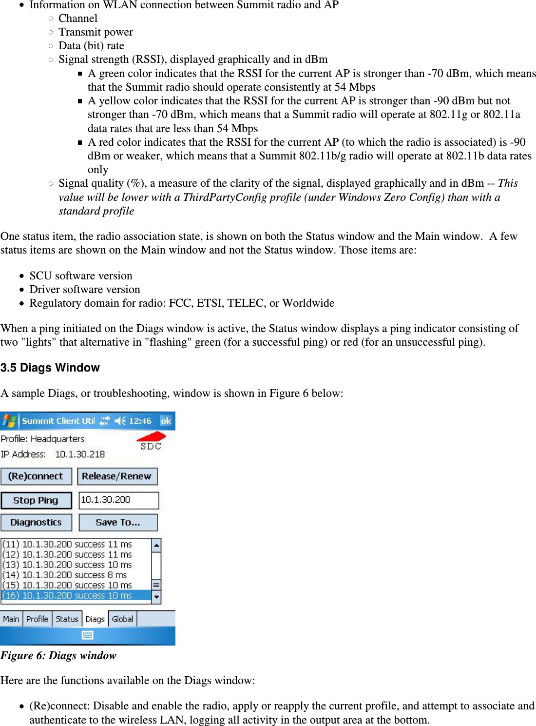 Information on WLAN connection between Summit radio and APChannelTransmit powerData (bit) rateSignal strength (RSSI), displayed graphically and in dBmA green color indicates that the RSSI for the current AP is stronger than -70 dBm, which meansthat the Summit radio should operate consistently at 54 MbpsA yellow color indicates that the RSSI for the current AP is stronger than -90 dBm but notstronger than -70 dBm, which means that a Summit radio will operate at 802.11g or 802.11adata rates that are less than 54 MbpsA red color indicates that the RSSI for the current AP (to which the radio is associated) is -90dBm or weaker, which means that a Summit 802.11b/g radio will operate at 802.11b data ratesonlySignal quality (%), a measure of the clarity of the signal, displayed graphically and in dBm -- This value will be lower with a ThirdPartyConfig profile (under Windows Zero Config) than with astandard profileOne status item, the radio association state, is shown on both the Status window and the Main window.  A fewstatus items are shown on the Main window and not the Status window. Those items are:SCU software versionDriver software versionRegulatory domain for radio: FCC, ETSI, TELEC, or WorldwideWhen a ping initiated on the Diags window is active, the Status window displays a ping indicator consisting oftwo &quot;lights&quot; that alternative in &quot;flashing&quot; green (for a successful ping) or red (for an unsuccessful ping).3.5 Diags WindowA sample Diags, or troubleshooting, window is shown in Figure 6 below: Figure 6: Diags windowHere are the functions available on the Diags window:(Re)connect: Disable and enable the radio, apply or reapply the current profile, and attempt to associate andauthenticate to the wireless LAN, logging all activity in the output area at the bottom.