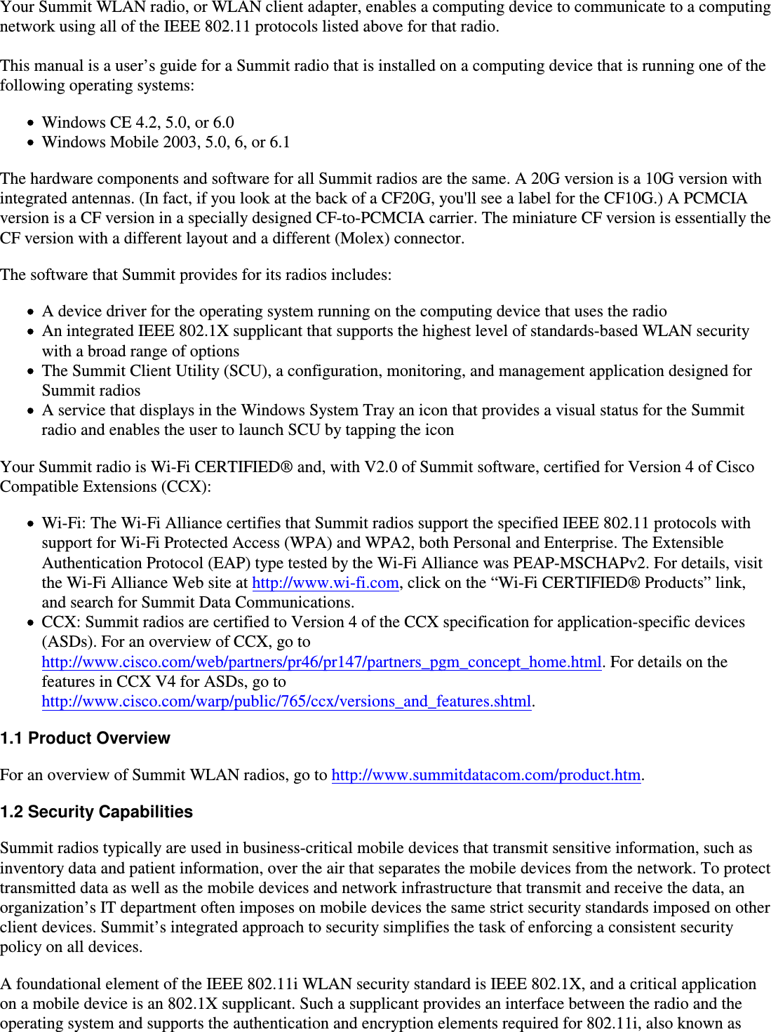 Your Summit WLAN radio, or WLAN client adapter, enables a computing device to communicate to a computingnetwork using all of the IEEE 802.11 protocols listed above for that radio.This manual is a user’s guide for a Summit radio that is installed on a computing device that is running one of thefollowing operating systems:Windows CE 4.2, 5.0, or 6.0Windows Mobile 2003, 5.0, 6, or 6.1The hardware components and software for all Summit radios are the same. A 20G version is a 10G version withintegrated antennas. (In fact, if you look at the back of a CF20G, you&apos;ll see a label for the CF10G.) A PCMCIAversion is a CF version in a specially designed CF-to-PCMCIA carrier. The miniature CF version is essentially theCF version with a different layout and a different (Molex) connector.The software that Summit provides for its radios includes:A device driver for the operating system running on the computing device that uses the radioAn integrated IEEE 802.1X supplicant that supports the highest level of standards-based WLAN securitywith a broad range of optionsThe Summit Client Utility (SCU), a configuration, monitoring, and management application designed forSummit radiosA service that displays in the Windows System Tray an icon that provides a visual status for the Summitradio and enables the user to launch SCU by tapping the iconYour Summit radio is Wi-Fi CERTIFIED® and, with V2.0 of Summit software, certified for Version 4 of CiscoCompatible Extensions (CCX):Wi-Fi: The Wi-Fi Alliance certifies that Summit radios support the specified IEEE 802.11 protocols withsupport for Wi-Fi Protected Access (WPA) and WPA2, both Personal and Enterprise. The ExtensibleAuthentication Protocol (EAP) type tested by the Wi-Fi Alliance was PEAP-MSCHAPv2. For details, visit the Wi-Fi Alliance Web site at http://www.wi-fi.com, click on the “Wi-Fi CERTIFIED® Products” link,and search for Summit Data Communications.CCX: Summit radios are certified to Version 4 of the CCX specification for application-specific devices(ASDs). For an overview of CCX, go tohttp://www.cisco.com/web/partners/pr46/pr147/partners_pgm_concept_home.html. For details on thefeatures in CCX V4 for ASDs, go tohttp://www.cisco.com/warp/public/765/ccx/versions_and_features.shtml.1.1 Product OverviewFor an overview of Summit WLAN radios, go to http://www.summitdatacom.com/product.htm.1.2 Security CapabilitiesSummit radios typically are used in business-critical mobile devices that transmit sensitive information, such asinventory data and patient information, over the air that separates the mobile devices from the network. To protecttransmitted data as well as the mobile devices and network infrastructure that transmit and receive the data, anorganization’s IT department often imposes on mobile devices the same strict security standards imposed on otherclient devices. Summit’s integrated approach to security simplifies the task of enforcing a consistent securitypolicy on all devices.A foundational element of the IEEE 802.11i WLAN security standard is IEEE 802.1X, and a critical applicationon a mobile device is an 802.1X supplicant. Such a supplicant provides an interface between the radio and theoperating system and supports the authentication and encryption elements required for 802.11i, also known as