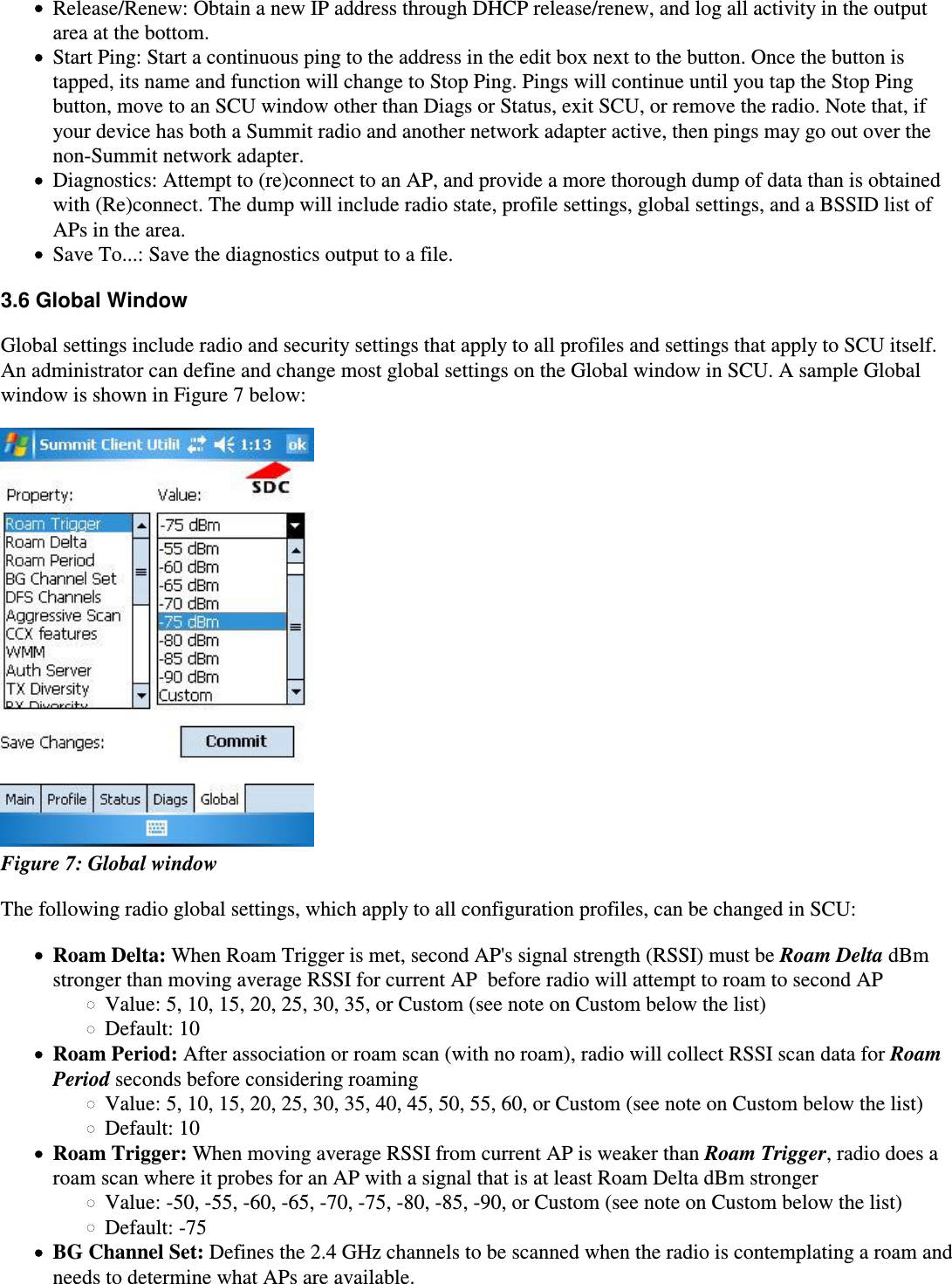 Release/Renew: Obtain a new IP address through DHCP release/renew, and log all activity in the outputarea at the bottom.Start Ping: Start a continuous ping to the address in the edit box next to the button. Once the button istapped, its name and function will change to Stop Ping. Pings will continue until you tap the Stop Pingbutton, move to an SCU window other than Diags or Status, exit SCU, or remove the radio. Note that, ifyour device has both a Summit radio and another network adapter active, then pings may go out over thenon-Summit network adapter.Diagnostics: Attempt to (re)connect to an AP, and provide a more thorough dump of data than is obtainedwith (Re)connect. The dump will include radio state, profile settings, global settings, and a BSSID list ofAPs in the area.Save To...: Save the diagnostics output to a file.3.6 Global WindowGlobal settings include radio and security settings that apply to all profiles and settings that apply to SCU itself.An administrator can define and change most global settings on the Global window in SCU. A sample Globalwindow is shown in Figure 7 below: Figure 7: Global windowThe following radio global settings, which apply to all configuration profiles, can be changed in SCU:Roam Delta: When Roam Trigger is met, second AP&apos;s signal strength (RSSI) must be Roam Delta dBm stronger than moving average RSSI for current AP  before radio will attempt to roam to second APValue: 5, 10, 15, 20, 25, 30, 35, or Custom (see note on Custom below the list)Default: 10Roam Period: After association or roam scan (with no roam), radio will collect RSSI scan data for Roam Period seconds before considering roamingValue: 5, 10, 15, 20, 25, 30, 35, 40, 45, 50, 55, 60, or Custom (see note on Custom below the list)Default: 10Roam Trigger: When moving average RSSI from current AP is weaker than Roam Trigger, radio does a roam scan where it probes for an AP with a signal that is at least Roam Delta dBm strongerValue: -50, -55, -60, -65, -70, -75, -80, -85, -90, or Custom (see note on Custom below the list)Default: -75BG Channel Set: Defines the 2.4 GHz channels to be scanned when the radio is contemplating a roam andneeds to determine what APs are available.