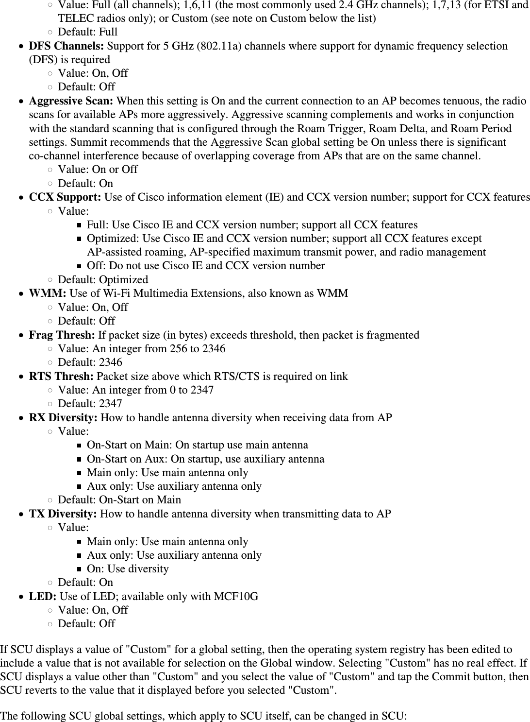 Value: Full (all channels); 1,6,11 (the most commonly used 2.4 GHz channels); 1,7,13 (for ETSI andTELEC radios only); or Custom (see note on Custom below the list)Default: FullDFS Channels: Support for 5 GHz (802.11a) channels where support for dynamic frequency selection(DFS) is requiredValue: On, OffDefault: OffAggressive Scan: When this setting is On and the current connection to an AP becomes tenuous, the radioscans for available APs more aggressively. Aggressive scanning complements and works in conjunctionwith the standard scanning that is configured through the Roam Trigger, Roam Delta, and Roam Periodsettings. Summit recommends that the Aggressive Scan global setting be On unless there is significantco-channel interference because of overlapping coverage from APs that are on the same channel.Value: On or OffDefault: OnCCX Support: Use of Cisco information element (IE) and CCX version number; support for CCX featuresValue:Full: Use Cisco IE and CCX version number; support all CCX featuresOptimized: Use Cisco IE and CCX version number; support all CCX features except AP-assisted roaming, AP-specified maximum transmit power, and radio managementOff: Do not use Cisco IE and CCX version numberDefault: OptimizedWMM: Use of Wi-Fi Multimedia Extensions, also known as WMMValue: On, OffDefault: OffFrag Thresh: If packet size (in bytes) exceeds threshold, then packet is fragmentedValue: An integer from 256 to 2346Default: 2346RTS Thresh: Packet size above which RTS/CTS is required on linkValue: An integer from 0 to 2347Default: 2347RX Diversity: How to handle antenna diversity when receiving data from APValue:On-Start on Main: On startup use main antennaOn-Start on Aux: On startup, use auxiliary antennaMain only: Use main antenna onlyAux only: Use auxiliary antenna onlyDefault: On-Start on MainTX Diversity: How to handle antenna diversity when transmitting data to APValue:Main only: Use main antenna onlyAux only: Use auxiliary antenna onlyOn: Use diversityDefault: OnLED: Use of LED; available only with MCF10GValue: On, OffDefault: OffIf SCU displays a value of &quot;Custom&quot; for a global setting, then the operating system registry has been edited toinclude a value that is not available for selection on the Global window. Selecting &quot;Custom&quot; has no real effect. IfSCU displays a value other than &quot;Custom&quot; and you select the value of &quot;Custom&quot; and tap the Commit button, thenSCU reverts to the value that it displayed before you selected &quot;Custom&quot;.The following SCU global settings, which apply to SCU itself, can be changed in SCU: