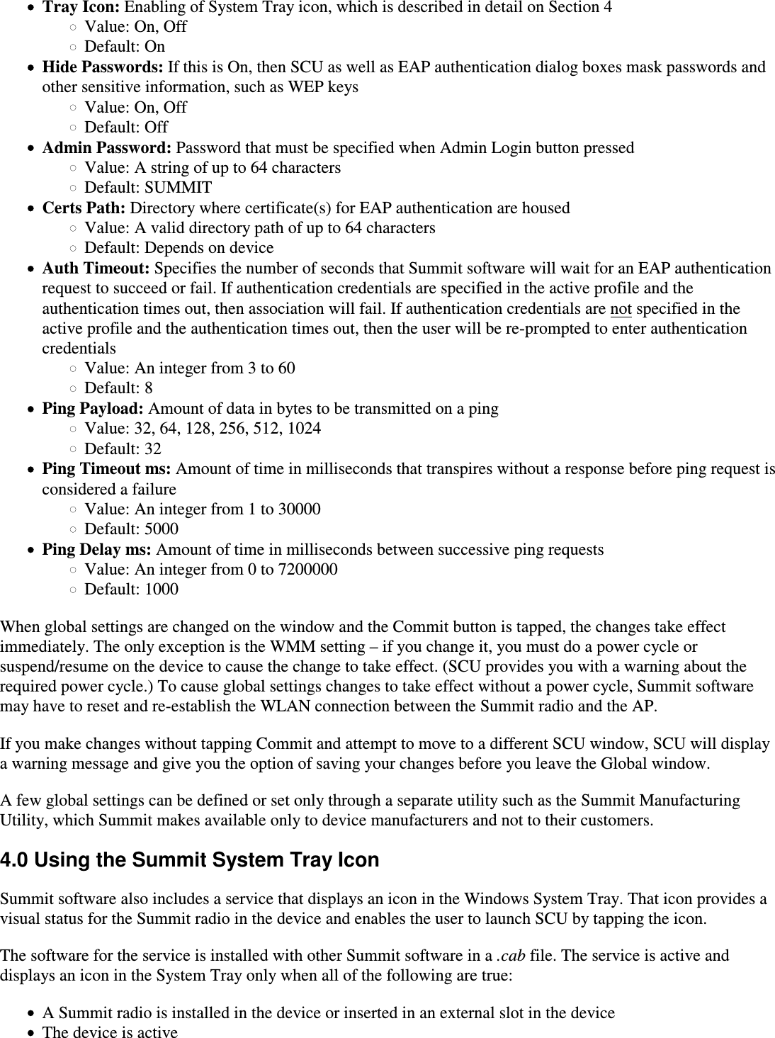 Tray Icon: Enabling of System Tray icon, which is described in detail on Section 4Value: On, OffDefault: OnHide Passwords: If this is On, then SCU as well as EAP authentication dialog boxes mask passwords andother sensitive information, such as WEP keysValue: On, OffDefault: OffAdmin Password: Password that must be specified when Admin Login button pressedValue: A string of up to 64 charactersDefault: SUMMITCerts Path: Directory where certificate(s) for EAP authentication are housedValue: A valid directory path of up to 64 charactersDefault: Depends on deviceAuth Timeout: Specifies the number of seconds that Summit software will wait for an EAP authenticationrequest to succeed or fail. If authentication credentials are specified in the active profile and theauthentication times out, then association will fail. If authentication credentials are not specified in the active profile and the authentication times out, then the user will be re-prompted to enter authenticationcredentials Value: An integer from 3 to 60Default: 8Ping Payload: Amount of data in bytes to be transmitted on a pingValue: 32, 64, 128, 256, 512, 1024Default: 32Ping Timeout ms: Amount of time in milliseconds that transpires without a response before ping request isconsidered a failureValue: An integer from 1 to 30000Default: 5000Ping Delay ms: Amount of time in milliseconds between successive ping requestsValue: An integer from 0 to 7200000Default: 1000When global settings are changed on the window and the Commit button is tapped, the changes take effectimmediately. The only exception is the WMM setting – if you change it, you must do a power cycle orsuspend/resume on the device to cause the change to take effect. (SCU provides you with a warning about therequired power cycle.) To cause global settings changes to take effect without a power cycle, Summit softwaremay have to reset and re-establish the WLAN connection between the Summit radio and the AP.If you make changes without tapping Commit and attempt to move to a different SCU window, SCU will displaya warning message and give you the option of saving your changes before you leave the Global window.A few global settings can be defined or set only through a separate utility such as the Summit ManufacturingUtility, which Summit makes available only to device manufacturers and not to their customers.4.0 Using the Summit System Tray IconSummit software also includes a service that displays an icon in the Windows System Tray. That icon provides avisual status for the Summit radio in the device and enables the user to launch SCU by tapping the icon.The software for the service is installed with other Summit software in a .cab file. The service is active and displays an icon in the System Tray only when all of the following are true:A Summit radio is installed in the device or inserted in an external slot in the deviceThe device is active