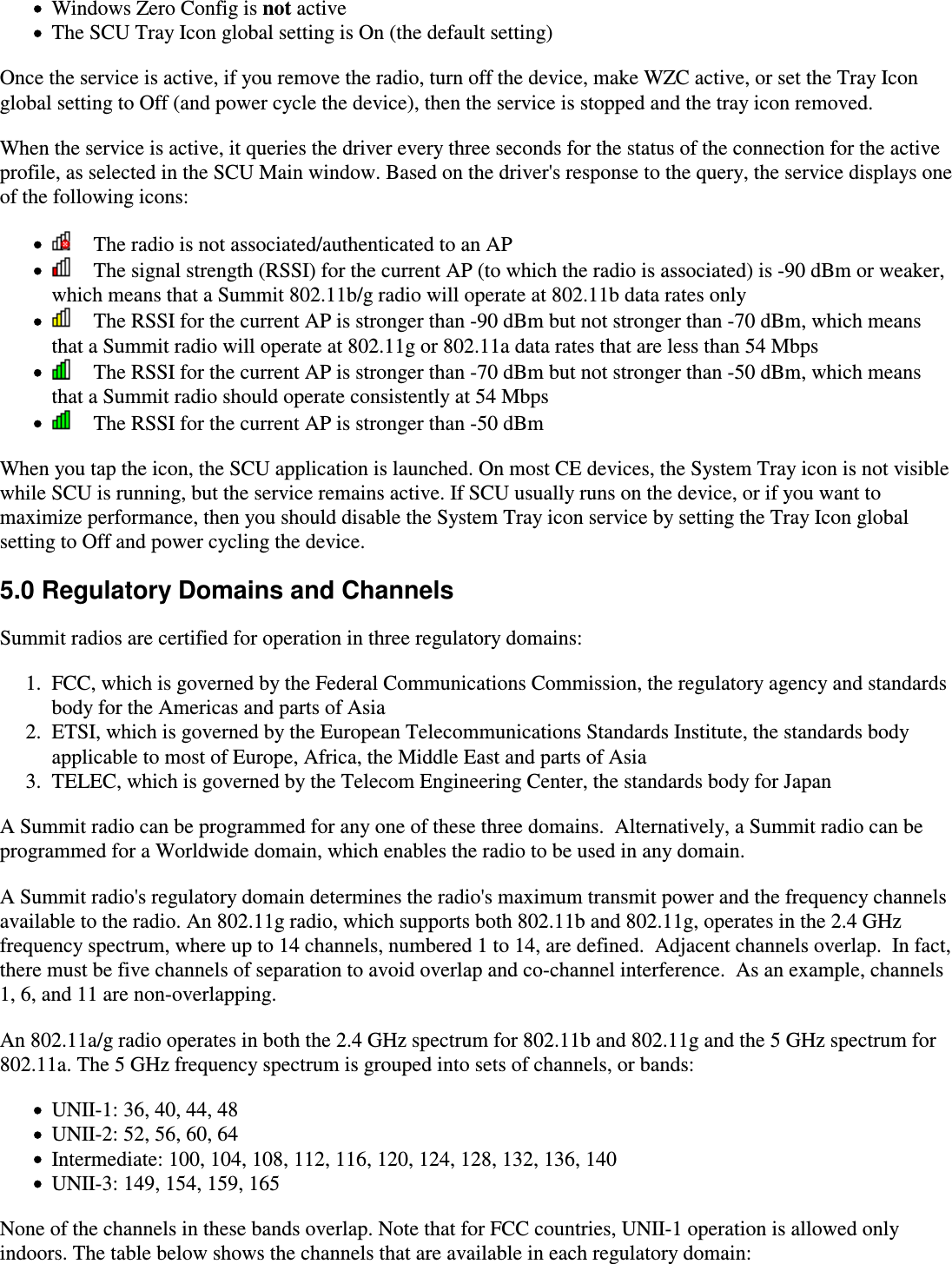 Windows Zero Config is not activeThe SCU Tray Icon global setting is On (the default setting)Once the service is active, if you remove the radio, turn off the device, make WZC active, or set the Tray Iconglobal setting to Off (and power cycle the device), then the service is stopped and the tray icon removed.When the service is active, it queries the driver every three seconds for the status of the connection for the activeprofile, as selected in the SCU Main window. Based on the driver&apos;s response to the query, the service displays oneof the following icons:    The radio is not associated/authenticated to an AP    The signal strength (RSSI) for the current AP (to which the radio is associated) is -90 dBm or weaker,which means that a Summit 802.11b/g radio will operate at 802.11b data rates only    The RSSI for the current AP is stronger than -90 dBm but not stronger than -70 dBm, which meansthat a Summit radio will operate at 802.11g or 802.11a data rates that are less than 54 Mbps    The RSSI for the current AP is stronger than -70 dBm but not stronger than -50 dBm, which meansthat a Summit radio should operate consistently at 54 Mbps    The RSSI for the current AP is stronger than -50 dBmWhen you tap the icon, the SCU application is launched. On most CE devices, the System Tray icon is not visiblewhile SCU is running, but the service remains active. If SCU usually runs on the device, or if you want tomaximize performance, then you should disable the System Tray icon service by setting the Tray Icon globalsetting to Off and power cycling the device.5.0 Regulatory Domains and ChannelsSummit radios are certified for operation in three regulatory domains:FCC, which is governed by the Federal Communications Commission, the regulatory agency and standardsbody for the Americas and parts of Asia1.ETSI, which is governed by the European Telecommunications Standards Institute, the standards bodyapplicable to most of Europe, Africa, the Middle East and parts of Asia2.TELEC, which is governed by the Telecom Engineering Center, the standards body for Japan3.A Summit radio can be programmed for any one of these three domains.  Alternatively, a Summit radio can beprogrammed for a Worldwide domain, which enables the radio to be used in any domain.A Summit radio&apos;s regulatory domain determines the radio&apos;s maximum transmit power and the frequency channelsavailable to the radio. An 802.11g radio, which supports both 802.11b and 802.11g, operates in the 2.4 GHzfrequency spectrum, where up to 14 channels, numbered 1 to 14, are defined.  Adjacent channels overlap.  In fact,there must be five channels of separation to avoid overlap and co-channel interference.  As an example, channels1, 6, and 11 are non-overlapping.An 802.11a/g radio operates in both the 2.4 GHz spectrum for 802.11b and 802.11g and the 5 GHz spectrum for802.11a. The 5 GHz frequency spectrum is grouped into sets of channels, or bands:UNII-1: 36, 40, 44, 48UNII-2: 52, 56, 60, 64Intermediate: 100, 104, 108, 112, 116, 120, 124, 128, 132, 136, 140UNII-3: 149, 154, 159, 165None of the channels in these bands overlap. Note that for FCC countries, UNII-1 operation is allowed onlyindoors. The table below shows the channels that are available in each regulatory domain: