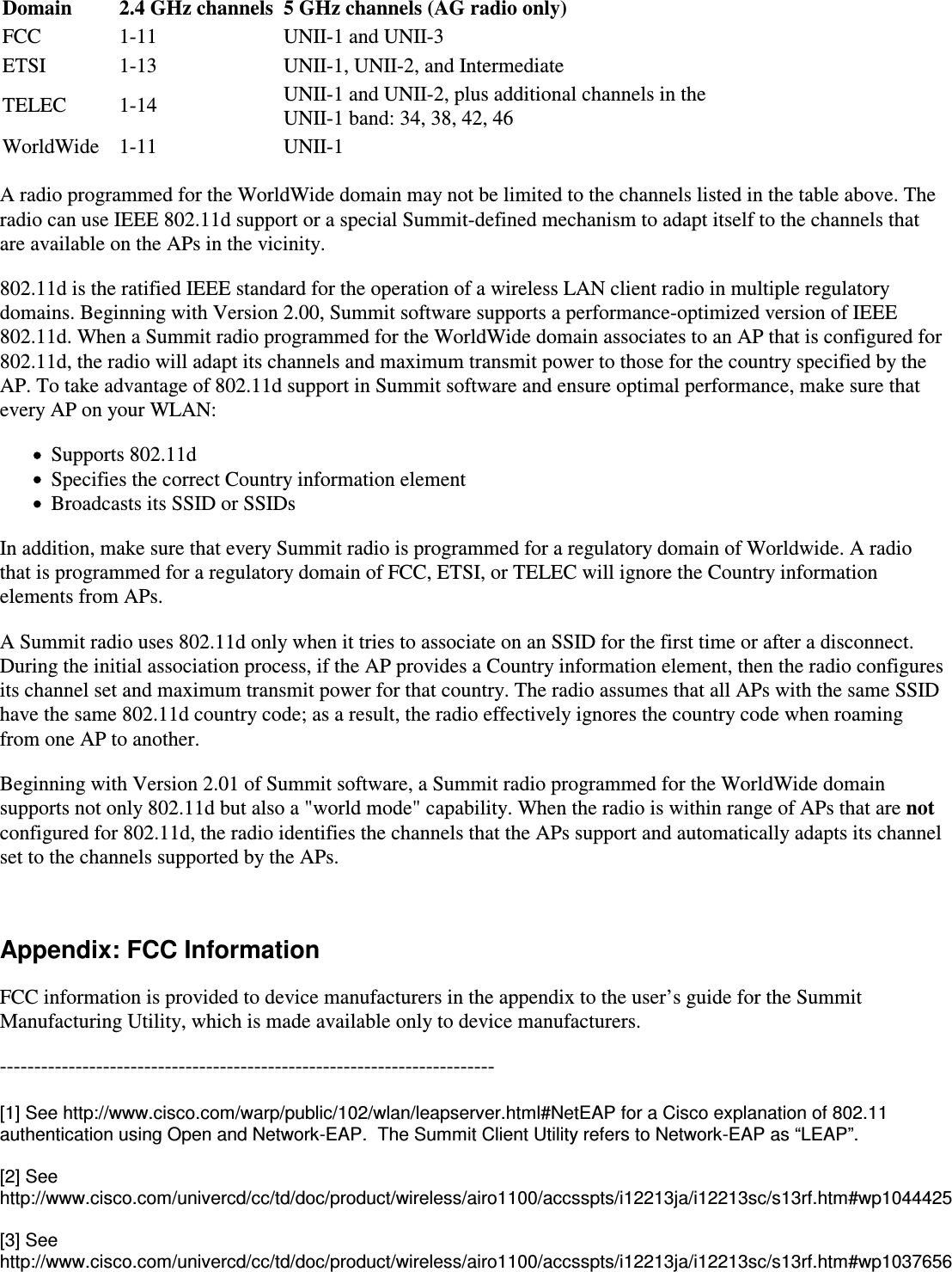 Domain 2.4 GHz channels 5 GHz channels (AG radio only)FCC 1-11 UNII-1 and UNII-3ETSI 1-13 UNII-1, UNII-2, and IntermediateTELEC 1-14 UNII-1 and UNII-2, plus additional channels in the UNII-1 band: 34, 38, 42, 46WorldWide 1-11 UNII-1A radio programmed for the WorldWide domain may not be limited to the channels listed in the table above. Theradio can use IEEE 802.11d support or a special Summit-defined mechanism to adapt itself to the channels thatare available on the APs in the vicinity.802.11d is the ratified IEEE standard for the operation of a wireless LAN client radio in multiple regulatorydomains. Beginning with Version 2.00, Summit software supports a performance-optimized version of IEEE802.11d. When a Summit radio programmed for the WorldWide domain associates to an AP that is configured for802.11d, the radio will adapt its channels and maximum transmit power to those for the country specified by theAP. To take advantage of 802.11d support in Summit software and ensure optimal performance, make sure thatevery AP on your WLAN:Supports 802.11dSpecifies the correct Country information elementBroadcasts its SSID or SSIDsIn addition, make sure that every Summit radio is programmed for a regulatory domain of Worldwide. A radiothat is programmed for a regulatory domain of FCC, ETSI, or TELEC will ignore the Country informationelements from APs.A Summit radio uses 802.11d only when it tries to associate on an SSID for the first time or after a disconnect.During the initial association process, if the AP provides a Country information element, then the radio configuresits channel set and maximum transmit power for that country. The radio assumes that all APs with the same SSIDhave the same 802.11d country code; as a result, the radio effectively ignores the country code when roaming from one AP to another.Beginning with Version 2.01 of Summit software, a Summit radio programmed for the WorldWide domainsupports not only 802.11d but also a &quot;world mode&quot; capability. When the radio is within range of APs that are notconfigured for 802.11d, the radio identifies the channels that the APs support and automatically adapts its channelset to the channels supported by the APs. Appendix: FCC InformationFCC information is provided to device manufacturers in the appendix to the user’s guide for the SummitManufacturing Utility, which is made available only to device manufacturers.------------------------------------------------------------------------[1] See http://www.cisco.com/warp/public/102/wlan/leapserver.html#NetEAP for a Cisco explanation of 802.11authentication using Open and Network-EAP.  The Summit Client Utility refers to Network-EAP as “LEAP”.[2] See http://www.cisco.com/univercd/cc/td/doc/product/wireless/airo1100/accsspts/i12213ja/i12213sc/s13rf.htm#wp1044425[3] See http://www.cisco.com/univercd/cc/td/doc/product/wireless/airo1100/accsspts/i12213ja/i12213sc/s13rf.htm#wp1037656