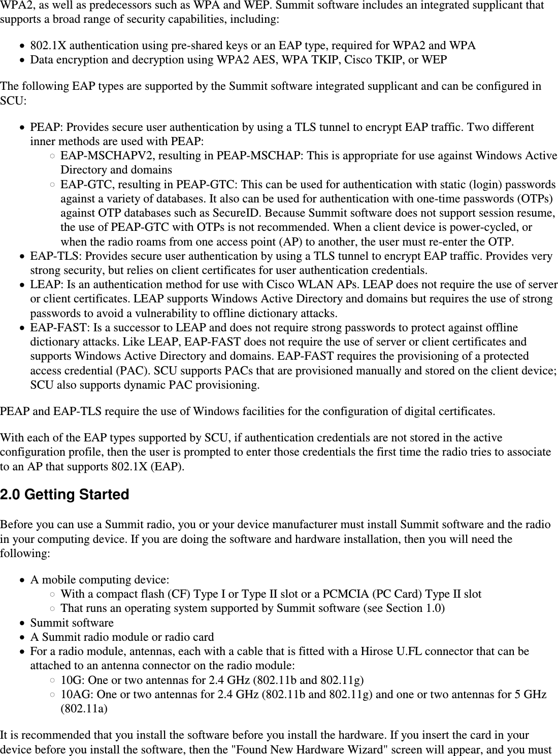 WPA2, as well as predecessors such as WPA and WEP. Summit software includes an integrated supplicant thatsupports a broad range of security capabilities, including:802.1X authentication using pre-shared keys or an EAP type, required for WPA2 and WPAData encryption and decryption using WPA2 AES, WPA TKIP, Cisco TKIP, or WEPThe following EAP types are supported by the Summit software integrated supplicant and can be configured in SCU:PEAP: Provides secure user authentication by using a TLS tunnel to encrypt EAP traffic. Two differentinner methods are used with PEAP:EAP-MSCHAPV2, resulting in PEAP-MSCHAP: This is appropriate for use against Windows ActiveDirectory and domainsEAP-GTC, resulting in PEAP-GTC: This can be used for authentication with static (login) passwordsagainst a variety of databases. It also can be used for authentication with one-time passwords (OTPs)against OTP databases such as SecureID. Because Summit software does not support session resume,the use of PEAP-GTC with OTPs is not recommended. When a client device is power-cycled, orwhen the radio roams from one access point (AP) to another, the user must re-enter the OTP.EAP-TLS: Provides secure user authentication by using a TLS tunnel to encrypt EAP traffic. Provides verystrong security, but relies on client certificates for user authentication credentials.LEAP: Is an authentication method for use with Cisco WLAN APs. LEAP does not require the use of serveror client certificates. LEAP supports Windows Active Directory and domains but requires the use of strongpasswords to avoid a vulnerability to offline dictionary attacks.EAP-FAST: Is a successor to LEAP and does not require strong passwords to protect against offlinedictionary attacks. Like LEAP, EAP-FAST does not require the use of server or client certificates andsupports Windows Active Directory and domains. EAP-FAST requires the provisioning of a protectedaccess credential (PAC). SCU supports PACs that are provisioned manually and stored on the client device;SCU also supports dynamic PAC provisioning. PEAP and EAP-TLS require the use of Windows facilities for the configuration of digital certificates.With each of the EAP types supported by SCU, if authentication credentials are not stored in the activeconfiguration profile, then the user is prompted to enter those credentials the first time the radio tries to associateto an AP that supports 802.1X (EAP).2.0 Getting StartedBefore you can use a Summit radio, you or your device manufacturer must install Summit software and the radioin your computing device. If you are doing the software and hardware installation, then you will need thefollowing:A mobile computing device:With a compact flash (CF) Type I or Type II slot or a PCMCIA (PC Card) Type II slotThat runs an operating system supported by Summit software (see Section 1.0)Summit softwareA Summit radio module or radio cardFor a radio module, antennas, each with a cable that is fitted with a Hirose U.FL connector that can beattached to an antenna connector on the radio module:10G: One or two antennas for 2.4 GHz (802.11b and 802.11g)10AG: One or two antennas for 2.4 GHz (802.11b and 802.11g) and one or two antennas for 5 GHz(802.11a)It is recommended that you install the software before you install the hardware. If you insert the card in yourdevice before you install the software, then the &quot;Found New Hardware Wizard&quot; screen will appear, and you must