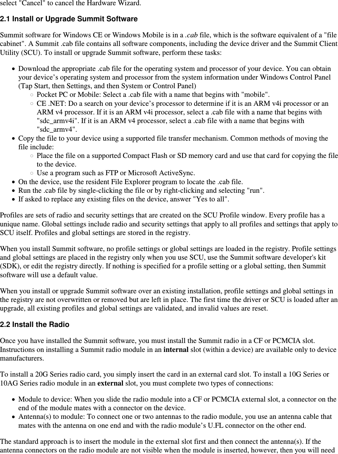 select &quot;Cancel&quot; to cancel the Hardware Wizard.2.1 Install or Upgrade Summit SoftwareSummit software for Windows CE or Windows Mobile is in a .cab file, which is the software equivalent of a &quot;file cabinet&quot;. A Summit .cab file contains all software components, including the device driver and the Summit ClientUtility (SCU). To install or upgrade Summit software, perform these tasks:Download the appropriate .cab file for the operating system and processor of your device. You can obtainyour device’s operating system and processor from the system information under Windows Control Panel(Tap Start, then Settings, and then System or Control Panel)Pocket PC or Mobile: Select a .cab file with a name that begins with &quot;mobile&quot;.CE .NET: Do a search on your device’s processor to determine if it is an ARM v4i processor or anARM v4 processor. If it is an ARM v4i processor, select a .cab file with a name that begins with&quot;sdc_armv4i&quot;. If it is an ARM v4 processor, select a .cab file with a name that begins with&quot;sdc_armv4&quot;.Copy the file to your device using a supported file transfer mechanism. Common methods of moving the file include:Place the file on a supported Compact Flash or SD memory card and use that card for copying the fileto the device.Use a program such as FTP or Microsoft ActiveSync.On the device, use the resident File Explorer program to locate the .cab file.Run the .cab file by single-clicking the file or by right-clicking and selecting &quot;run&quot;.If asked to replace any existing files on the device, answer &quot;Yes to all&quot;.Profiles are sets of radio and security settings that are created on the SCU Profile window. Every profile has aunique name. Global settings include radio and security settings that apply to all profiles and settings that apply toSCU itself. Profiles and global settings are stored in the registry.When you install Summit software, no profile settings or global settings are loaded in the registry. Profile settingsand global settings are placed in the registry only when you use SCU, use the Summit software developer&apos;s kit(SDK), or edit the registry directly. If nothing is specified for a profile setting or a global setting, then Summitsoftware will use a default value.When you install or upgrade Summit software over an existing installation, profile settings and global settings inthe registry are not overwritten or removed but are left in place. The first time the driver or SCU is loaded after anupgrade, all existing profiles and global settings are validated, and invalid values are reset.2.2 Install the RadioOnce you have installed the Summit software, you must install the Summit radio in a CF or PCMCIA slot.Instructions on installing a Summit radio module in an internal slot (within a device) are available only to device manufacturers.To install a 20G Series radio card, you simply insert the card in an external card slot. To install a 10G Series or10AG Series radio module in an external slot, you must complete two types of connections:Module to device: When you slide the radio module into a CF or PCMCIA external slot, a connector on theend of the module mates with a connector on the device.Antenna(s) to module: To connect one or two antennas to the radio module, you use an antenna cable thatmates with the antenna on one end and with the radio module’s U.FL connector on the other end.The standard approach is to insert the module in the external slot first and then connect the antenna(s). If theantenna connectors on the radio module are not visible when the module is inserted, however, then you will need