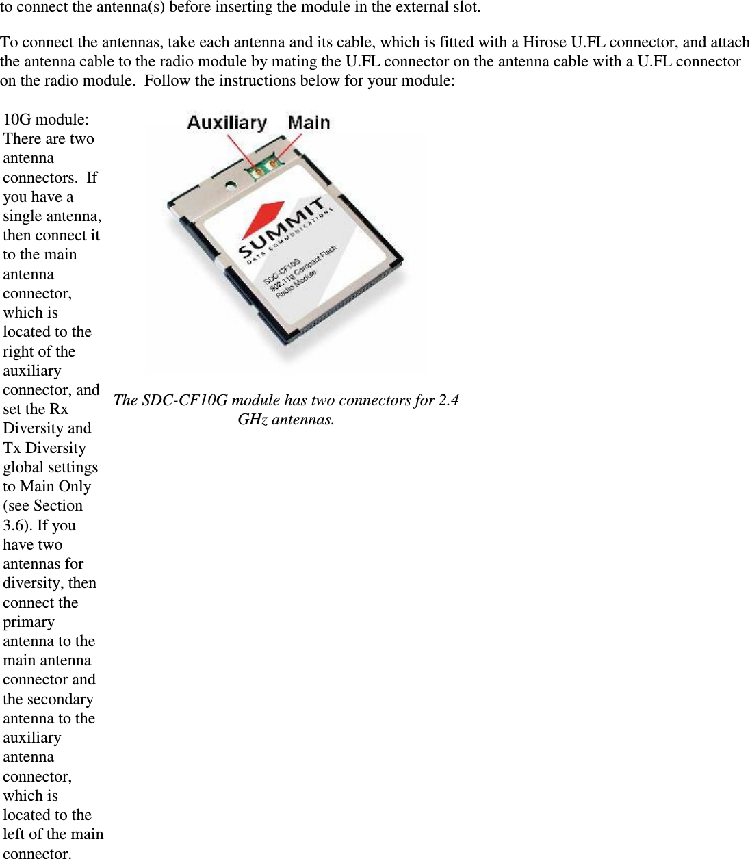 to connect the antenna(s) before inserting the module in the external slot.To connect the antennas, take each antenna and its cable, which is fitted with a Hirose U.FL connector, and attachthe antenna cable to the radio module by mating the U.FL connector on the antenna cable with a U.FL connectoron the radio module.  Follow the instructions below for your module:10G module:There are two antennaconnectors.  Ifyou have a single antenna, then connect it to the main antenna connector, which is located to theright of the auxiliary connector, and set the Rx Diversity and Tx Diversityglobal settings to Main Only (see Section 3.6). If youhave twoantennas for diversity, then connect the primary antenna to the main antennaconnector and the secondary antenna to the auxiliary antenna connector,which is located to the left of the main connector.The SDC-CF10G module has two connectors for 2.4 GHz antennas.