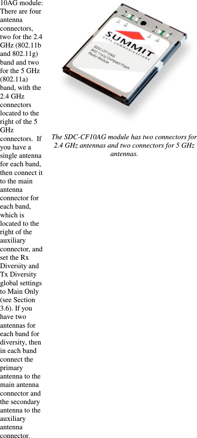 10AG module:There are four antenna connectors, two for the 2.4 GHz (802.11band 802.11g) band and two for the 5 GHz (802.11a) band, with the2.4 GHz connectors located to the right of the 5 GHzconnectors.  Ifyou have a single antennafor each band, then connect it to the main antenna connector for each band, which is located to theright of the auxiliary connector, and set the Rx Diversity and Tx Diversityglobal settings to Main Only (see Section 3.6). If youhave two antennas for each band for diversity, then in each bandconnect the primary antenna to the main antenna connector and the secondaryantenna to the auxiliary antenna connector.The SDC-CF10AG module has two connectors for 2.4 GHz antennas and two connectors for 5 GHzantennas.