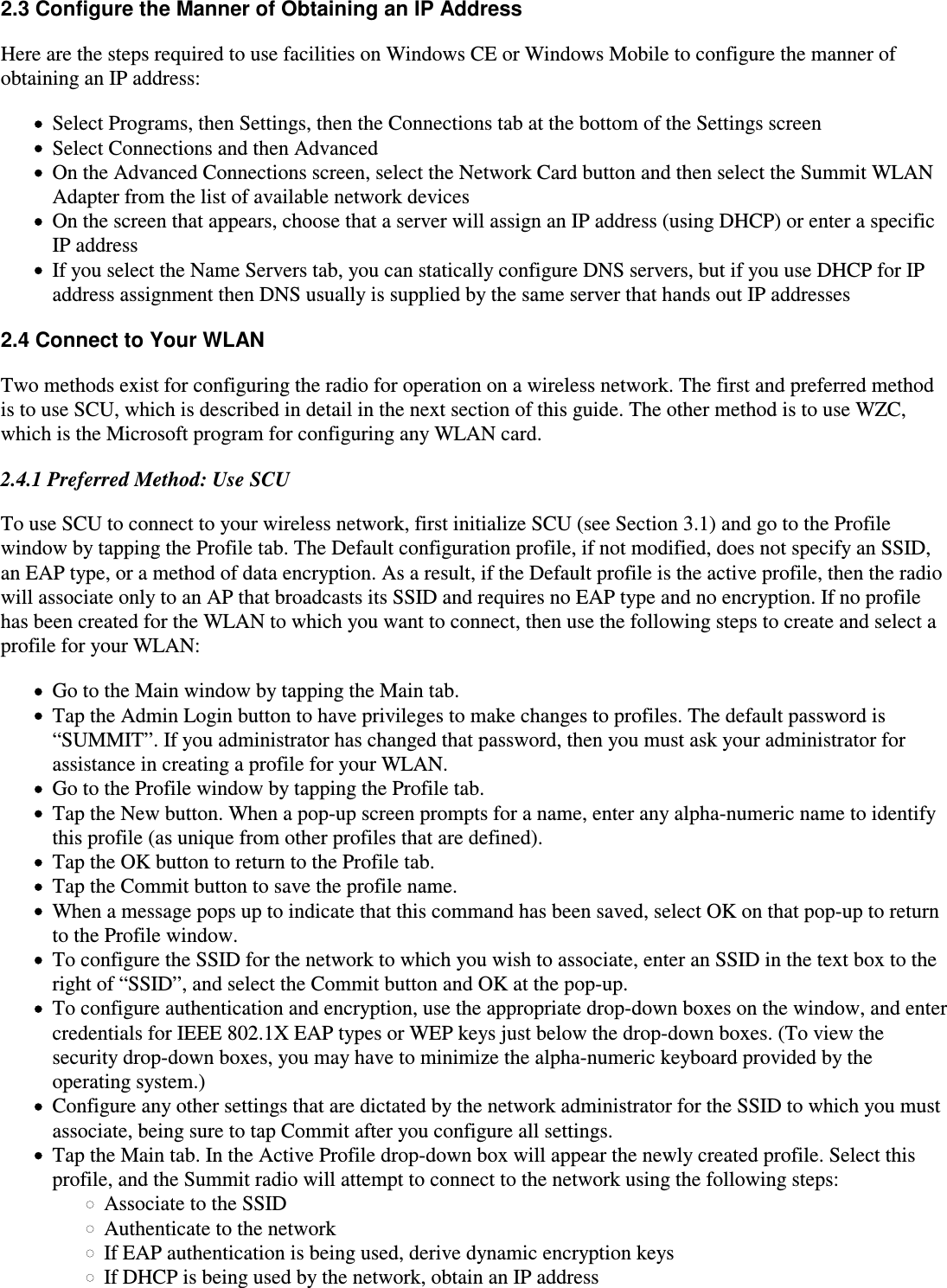 2.3 Configure the Manner of Obtaining an IP AddressHere are the steps required to use facilities on Windows CE or Windows Mobile to configure the manner ofobtaining an IP address:Select Programs, then Settings, then the Connections tab at the bottom of the Settings screenSelect Connections and then AdvancedOn the Advanced Connections screen, select the Network Card button and then select the Summit WLANAdapter from the list of available network devicesOn the screen that appears, choose that a server will assign an IP address (using DHCP) or enter a specificIP addressIf you select the Name Servers tab, you can statically configure DNS servers, but if you use DHCP for IPaddress assignment then DNS usually is supplied by the same server that hands out IP addresses2.4 Connect to Your WLANTwo methods exist for configuring the radio for operation on a wireless network. The first and preferred methodis to use SCU, which is described in detail in the next section of this guide. The other method is to use WZC,which is the Microsoft program for configuring any WLAN card.2.4.1 Preferred Method: Use SCUTo use SCU to connect to your wireless network, first initialize SCU (see Section 3.1) and go to the Profilewindow by tapping the Profile tab. The Default configuration profile, if not modified, does not specify an SSID,an EAP type, or a method of data encryption. As a result, if the Default profile is the active profile, then the radiowill associate only to an AP that broadcasts its SSID and requires no EAP type and no encryption. If no profilehas been created for the WLAN to which you want to connect, then use the following steps to create and select aprofile for your WLAN:Go to the Main window by tapping the Main tab.Tap the Admin Login button to have privileges to make changes to profiles. The default password is“SUMMIT”. If you administrator has changed that password, then you must ask your administrator forassistance in creating a profile for your WLAN.Go to the Profile window by tapping the Profile tab.Tap the New button. When a pop-up screen prompts for a name, enter any alpha-numeric name to identifythis profile (as unique from other profiles that are defined).Tap the OK button to return to the Profile tab.Tap the Commit button to save the profile name.When a message pops up to indicate that this command has been saved, select OK on that pop-up to returnto the Profile window.To configure the SSID for the network to which you wish to associate, enter an SSID in the text box to theright of “SSID”, and select the Commit button and OK at the pop-up.To configure authentication and encryption, use the appropriate drop-down boxes on the window, and entercredentials for IEEE 802.1X EAP types or WEP keys just below the drop-down boxes. (To view thesecurity drop-down boxes, you may have to minimize the alpha-numeric keyboard provided by theoperating system.)Configure any other settings that are dictated by the network administrator for the SSID to which you mustassociate, being sure to tap Commit after you configure all settings.Tap the Main tab. In the Active Profile drop-down box will appear the newly created profile. Select thisprofile, and the Summit radio will attempt to connect to the network using the following steps:Associate to the SSIDAuthenticate to the networkIf EAP authentication is being used, derive dynamic encryption keysIf DHCP is being used by the network, obtain an IP address 