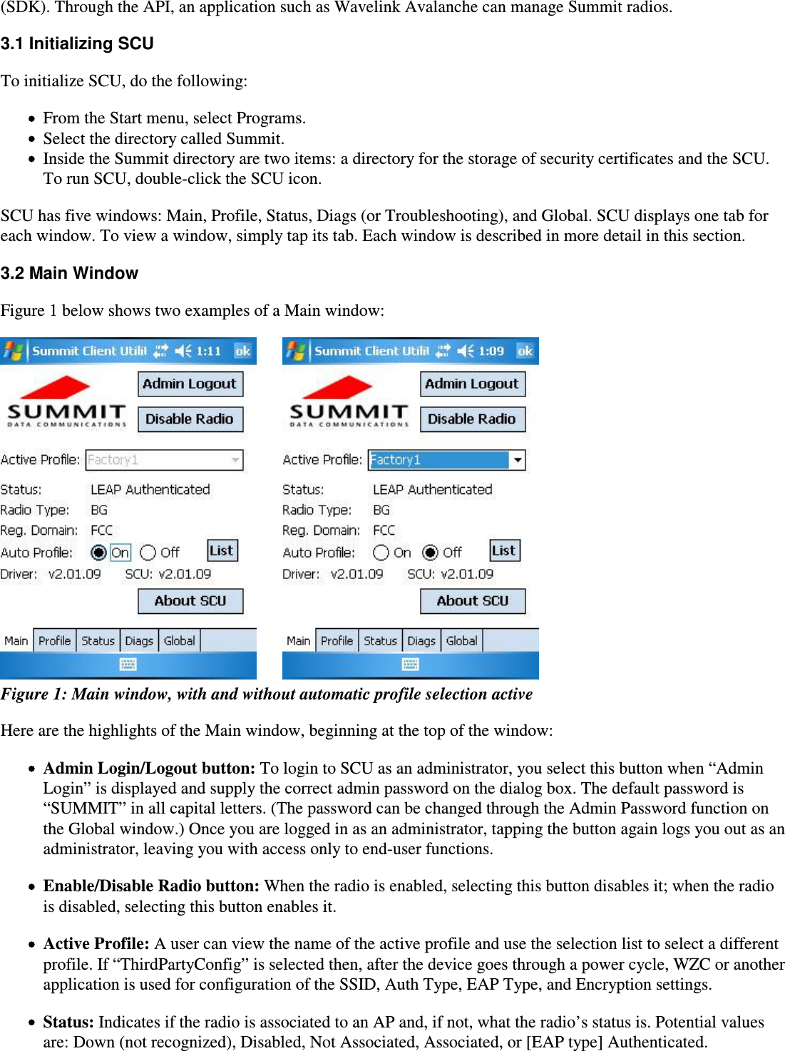 (SDK). Through the API, an application such as Wavelink Avalanche can manage Summit radios.3.1 Initializing SCUTo initialize SCU, do the following:From the Start menu, select Programs.Select the directory called Summit.Inside the Summit directory are two items: a directory for the storage of security certificates and the SCU.To run SCU, double-click the SCU icon.SCU has five windows: Main, Profile, Status, Diags (or Troubleshooting), and Global. SCU displays one tab foreach window. To view a window, simply tap its tab. Each window is described in more detail in this section.3.2 Main WindowFigure 1 below shows two examples of a Main window:        Figure 1: Main window, with and without automatic profile selection activeHere are the highlights of the Main window, beginning at the top of the window:Admin Login/Logout button: To login to SCU as an administrator, you select this button when “AdminLogin” is displayed and supply the correct admin password on the dialog box. The default password is“SUMMIT” in all capital letters. (The password can be changed through the Admin Password function onthe Global window.) Once you are logged in as an administrator, tapping the button again logs you out as anadministrator, leaving you with access only to end-user functions.Enable/Disable Radio button: When the radio is enabled, selecting this button disables it; when the radiois disabled, selecting this button enables it.Active Profile: A user can view the name of the active profile and use the selection list to select a differentprofile. If “ThirdPartyConfig” is selected then, after the device goes through a power cycle, WZC or anotherapplication is used for configuration of the SSID, Auth Type, EAP Type, and Encryption settings.Status: Indicates if the radio is associated to an AP and, if not, what the radio’s status is. Potential valuesare: Down (not recognized), Disabled, Not Associated, Associated, or [EAP type] Authenticated.