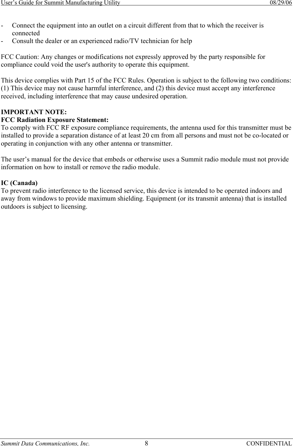 User’s Guide for Summit Manufacturing Utility    08/29/06 Summit Data Communications, Inc.  8 CONFIDENTIAL - Connect the equipment into an outlet on a circuit different from that to which the receiver is connected - Consult the dealer or an experienced radio/TV technician for help  FCC Caution: Any changes or modifications not expressly approved by the party responsible for compliance could void the user&apos;s authority to operate this equipment.  This device complies with Part 15 of the FCC Rules. Operation is subject to the following two conditions: (1) This device may not cause harmful interference, and (2) this device must accept any interference received, including interference that may cause undesired operation.  IMPORTANT NOTE: FCC Radiation Exposure Statement: To comply with FCC RF exposure compliance requirements, the antenna used for this transmitter must be installed to provide a separation distance of at least 20 cm from all persons and must not be co-located or operating in conjunction with any other antenna or transmitter.  The user’s manual for the device that embeds or otherwise uses a Summit radio module must not provide information on how to install or remove the radio module.  IC (Canada) To prevent radio interference to the licensed service, this device is intended to be operated indoors and away from windows to provide maximum shielding. Equipment (or its transmit antenna) that is installed outdoors is subject to licensing.    