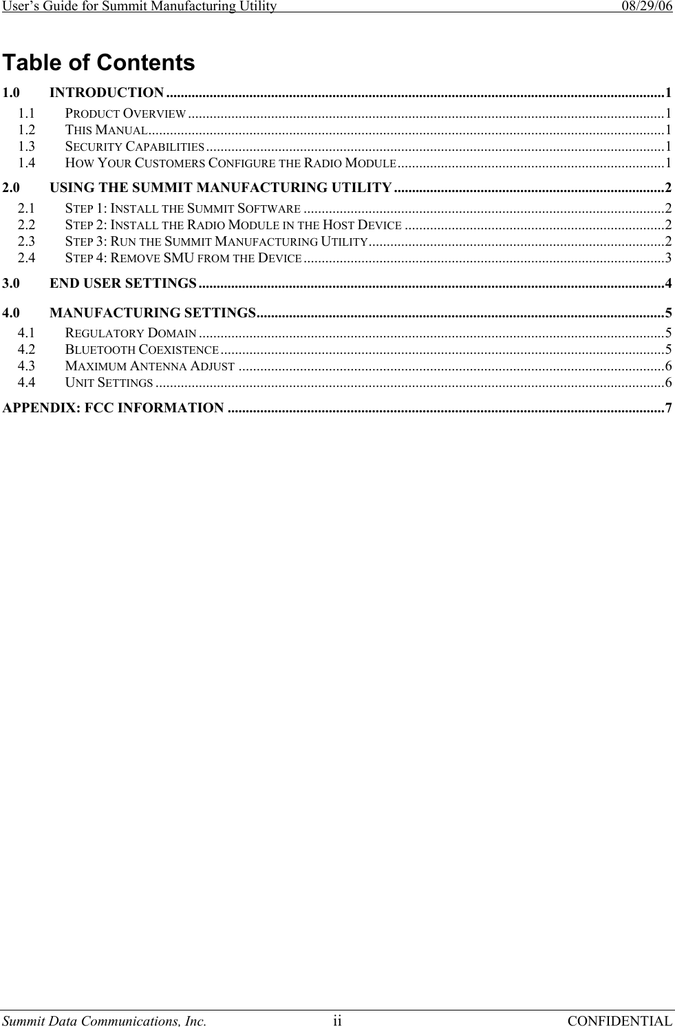 User’s Guide for Summit Manufacturing Utility    08/29/06 Summit Data Communications, Inc.  ii CONFIDENTIAL Table of Contents 1.0 INTRODUCTION ..........................................................................................................................................1 1.1 PRODUCT OVERVIEW ....................................................................................................................................1 1.2 THIS MANUAL...............................................................................................................................................1 1.3 SECURITY CAPABILITIES ...............................................................................................................................1 1.4 HOW YOUR CUSTOMERS CONFIGURE THE RADIO MODULE..........................................................................1 2.0 USING THE SUMMIT MANUFACTURING UTILITY...........................................................................2 2.1 STEP 1: INSTALL THE SUMMIT SOFTWARE ....................................................................................................2 2.2 STEP 2: INSTALL THE RADIO MODULE IN THE HOST DEVICE ........................................................................2 2.3 STEP 3: RUN THE SUMMIT MANUFACTURING UTILITY..................................................................................2 2.4 STEP 4: REMOVE SMU FROM THE DEVICE ....................................................................................................3 3.0 END USER SETTINGS .................................................................................................................................4 4.0 MANUFACTURING SETTINGS.................................................................................................................5 4.1 REGULATORY DOMAIN .................................................................................................................................5 4.2 BLUETOOTH COEXISTENCE ...........................................................................................................................5 4.3 MAXIMUM ANTENNA ADJUST ......................................................................................................................6 4.4 UNIT SETTINGS .............................................................................................................................................6 APPENDIX: FCC INFORMATION .........................................................................................................................7 