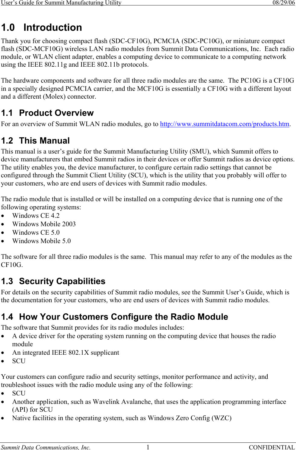 User’s Guide for Summit Manufacturing Utility    08/29/06 Summit Data Communications, Inc.  1 CONFIDENTIAL 1.0 Introduction Thank you for choosing compact flash (SDC-CF10G), PCMCIA (SDC-PC10G), or miniature compact flash (SDC-MCF10G) wireless LAN radio modules from Summit Data Communications, Inc.  Each radio module, or WLAN client adapter, enables a computing device to communicate to a computing network using the IEEE 802.11g and IEEE 802.11b protocols.  The hardware components and software for all three radio modules are the same.  The PC10G is a CF10G in a specially designed PCMCIA carrier, and the MCF10G is essentially a CF10G with a different layout and a different (Molex) connector. 1.1 Product Overview For an overview of Summit WLAN radio modules, go to http://www.summitdatacom.com/products.htm. 1.2 This Manual This manual is a user’s guide for the Summit Manufacturing Utility (SMU), which Summit offers to device manufacturers that embed Summit radios in their devices or offer Summit radios as device options.  The utility enables you, the device manufacturer, to configure certain radio settings that cannot be configured through the Summit Client Utility (SCU), which is the utility that you probably will offer to your customers, who are end users of devices with Summit radio modules.  The radio module that is installed or will be installed on a computing device that is running one of the following operating systems:  • Windows CE 4.2 • Windows Mobile 2003 • Windows CE 5.0 • Windows Mobile 5.0  The software for all three radio modules is the same.  This manual may refer to any of the modules as the CF10G. 1.3 Security Capabilities For details on the security capabilities of Summit radio modules, see the Summit User’s Guide, which is the documentation for your customers, who are end users of devices with Summit radio modules. 1.4  How Your Customers Configure the Radio Module The software that Summit provides for its radio modules includes: • A device driver for the operating system running on the computing device that houses the radio module • An integrated IEEE 802.1X supplicant • SCU  Your customers can configure radio and security settings, monitor performance and activity, and troubleshoot issues with the radio module using any of the following: • SCU • Another application, such as Wavelink Avalanche, that uses the application programming interface (API) for SCU • Native facilities in the operating system, such as Windows Zero Config (WZC) 