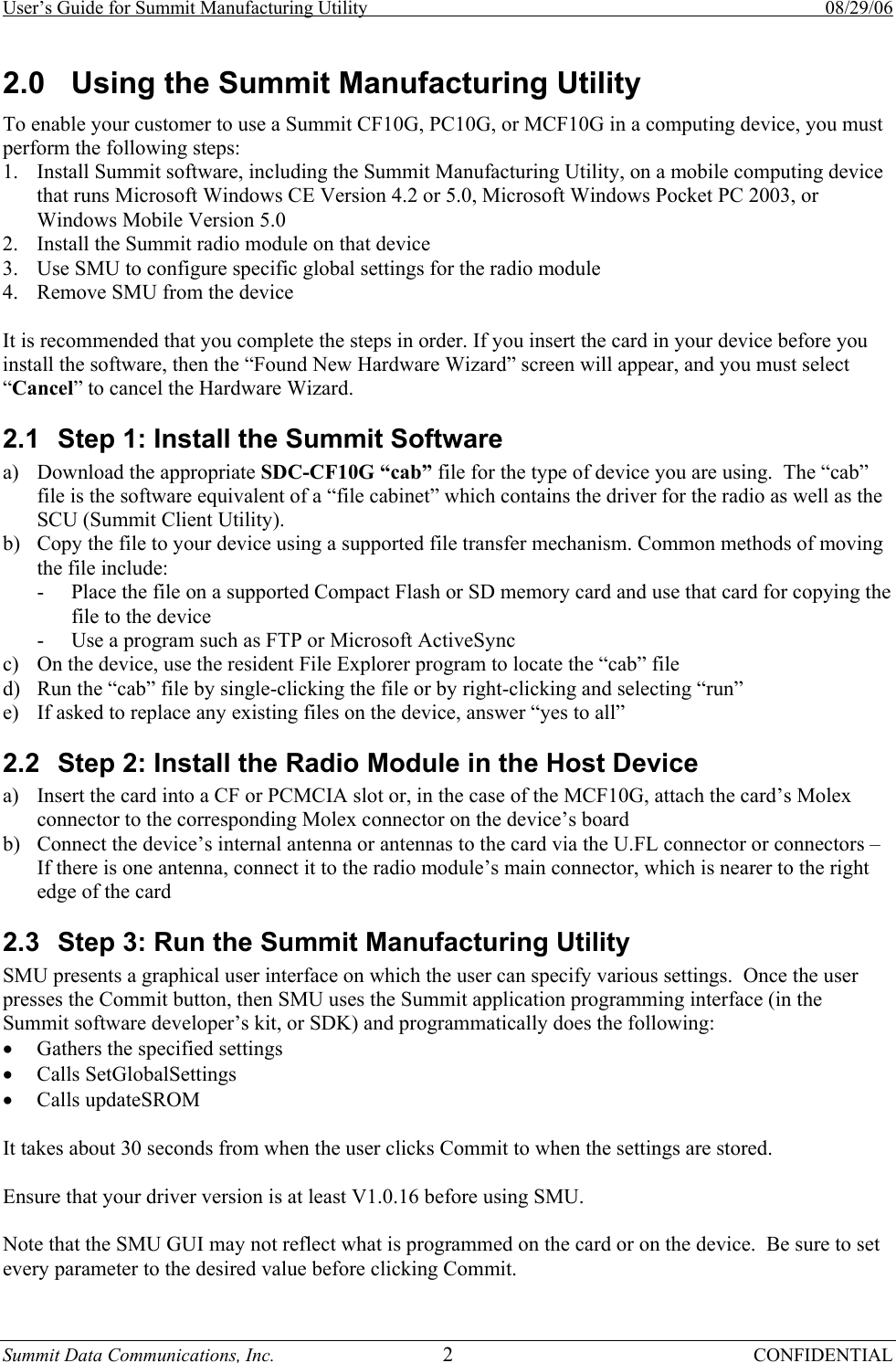 User’s Guide for Summit Manufacturing Utility    08/29/06 Summit Data Communications, Inc.  2 CONFIDENTIAL 2.0  Using the Summit Manufacturing Utility To enable your customer to use a Summit CF10G, PC10G, or MCF10G in a computing device, you must perform the following steps: 1. Install Summit software, including the Summit Manufacturing Utility, on a mobile computing device that runs Microsoft Windows CE Version 4.2 or 5.0, Microsoft Windows Pocket PC 2003, or Windows Mobile Version 5.0 2. Install the Summit radio module on that device 3. Use SMU to configure specific global settings for the radio module 4. Remove SMU from the device  It is recommended that you complete the steps in order. If you insert the card in your device before you install the software, then the “Found New Hardware Wizard” screen will appear, and you must select “Cancel” to cancel the Hardware Wizard. 2.1  Step 1: Install the Summit Software a) Download the appropriate SDC-CF10G “cab” file for the type of device you are using.  The “cab” file is the software equivalent of a “file cabinet” which contains the driver for the radio as well as the SCU (Summit Client Utility). b) Copy the file to your device using a supported file transfer mechanism. Common methods of moving the file include: - Place the file on a supported Compact Flash or SD memory card and use that card for copying the file to the device - Use a program such as FTP or Microsoft ActiveSync c) On the device, use the resident File Explorer program to locate the “cab” file d) Run the “cab” file by single-clicking the file or by right-clicking and selecting “run” e) If asked to replace any existing files on the device, answer “yes to all” 2.2  Step 2: Install the Radio Module in the Host Device a) Insert the card into a CF or PCMCIA slot or, in the case of the MCF10G, attach the card’s Molex connector to the corresponding Molex connector on the device’s board b) Connect the device’s internal antenna or antennas to the card via the U.FL connector or connectors – If there is one antenna, connect it to the radio module’s main connector, which is nearer to the right edge of the card 2.3  Step 3: Run the Summit Manufacturing Utility SMU presents a graphical user interface on which the user can specify various settings.  Once the user presses the Commit button, then SMU uses the Summit application programming interface (in the Summit software developer’s kit, or SDK) and programmatically does the following: • Gathers the specified settings • Calls SetGlobalSettings • Calls updateSROM  It takes about 30 seconds from when the user clicks Commit to when the settings are stored.  Ensure that your driver version is at least V1.0.16 before using SMU.  Note that the SMU GUI may not reflect what is programmed on the card or on the device.  Be sure to set every parameter to the desired value before clicking Commit. 