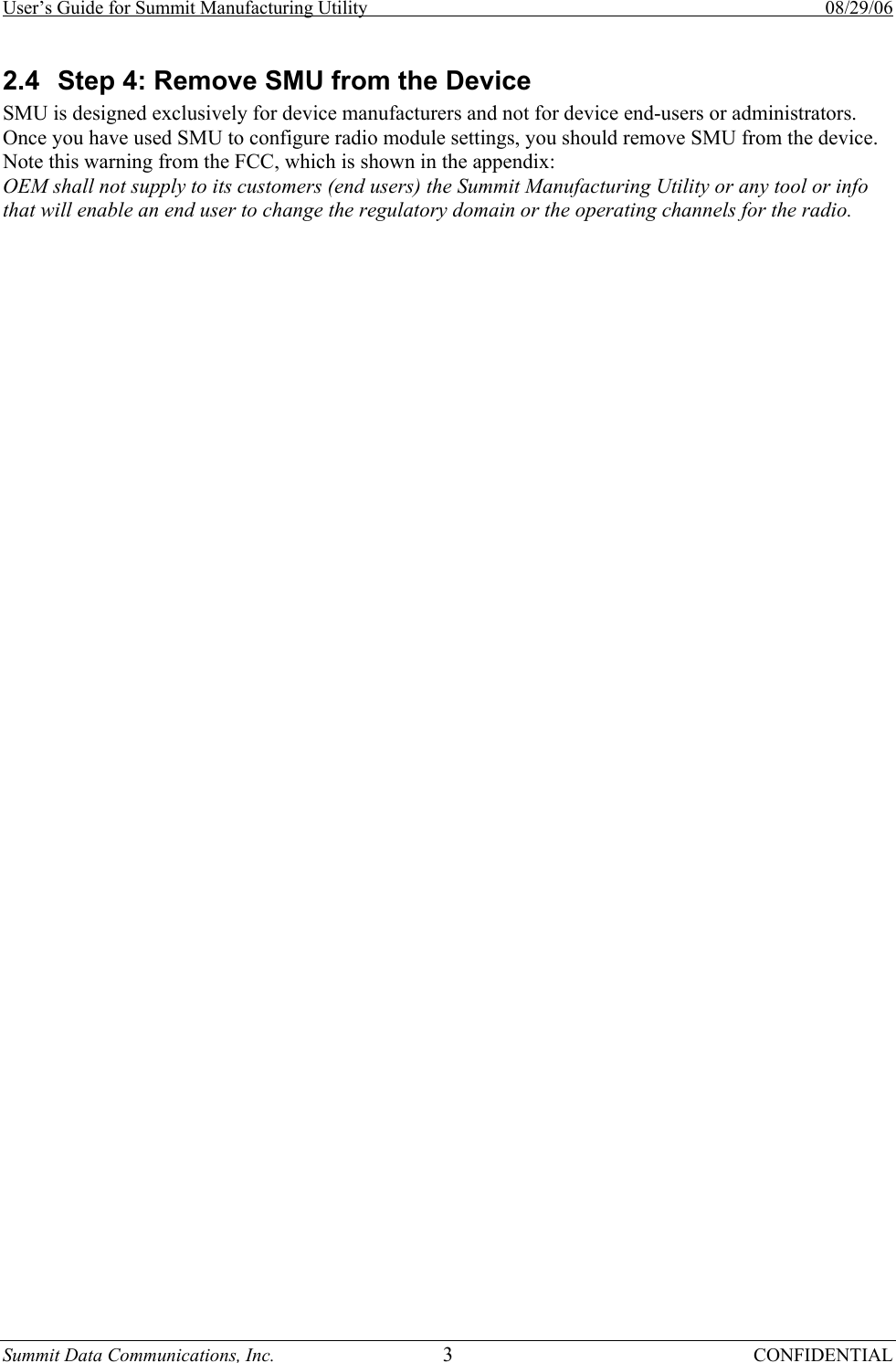 User’s Guide for Summit Manufacturing Utility    08/29/06 Summit Data Communications, Inc.  3 CONFIDENTIAL 2.4  Step 4: Remove SMU from the Device  SMU is designed exclusively for device manufacturers and not for device end-users or administrators.  Once you have used SMU to configure radio module settings, you should remove SMU from the device.  Note this warning from the FCC, which is shown in the appendix: OEM shall not supply to its customers (end users) the Summit Manufacturing Utility or any tool or info that will enable an end user to change the regulatory domain or the operating channels for the radio.  