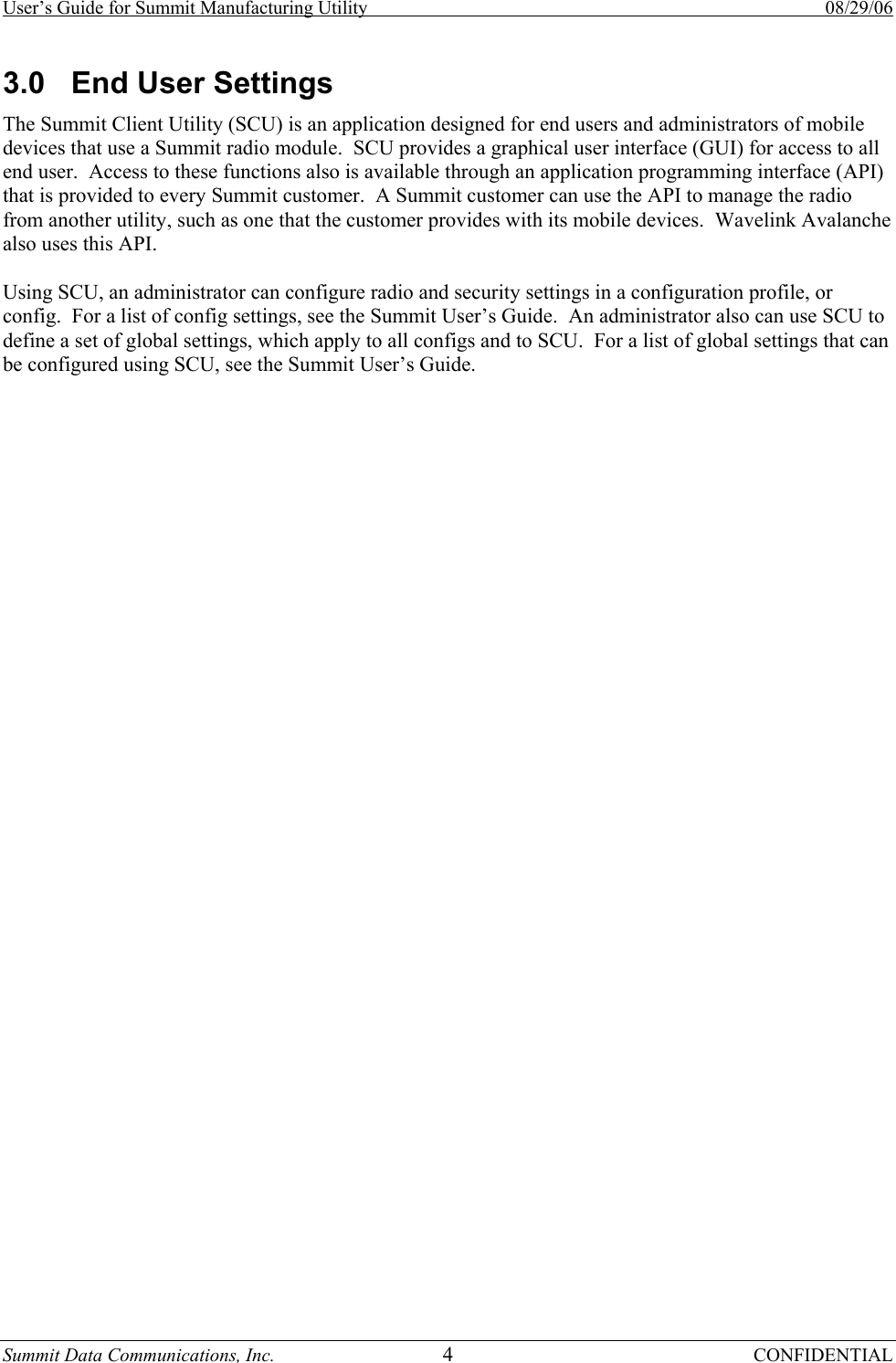 User’s Guide for Summit Manufacturing Utility    08/29/06 Summit Data Communications, Inc.  4 CONFIDENTIAL 3.0  End User Settings The Summit Client Utility (SCU) is an application designed for end users and administrators of mobile devices that use a Summit radio module.  SCU provides a graphical user interface (GUI) for access to all end user.  Access to these functions also is available through an application programming interface (API) that is provided to every Summit customer.  A Summit customer can use the API to manage the radio from another utility, such as one that the customer provides with its mobile devices.  Wavelink Avalanche also uses this API.  Using SCU, an administrator can configure radio and security settings in a configuration profile, or config.  For a list of config settings, see the Summit User’s Guide.  An administrator also can use SCU to define a set of global settings, which apply to all configs and to SCU.  For a list of global settings that can be configured using SCU, see the Summit User’s Guide.  