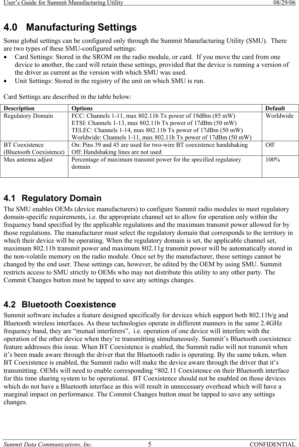 User’s Guide for Summit Manufacturing Utility    08/29/06 Summit Data Communications, Inc.  5 CONFIDENTIAL 4.0 Manufacturing Settings Some global settings can be configured only through the Summit Manufacturing Utility (SMU).  There are two types of these SMU-configured settings: • Card Settings: Stored in the SROM on the radio module, or card.  If you move the card from one device to another, the card will retain these settings, provided that the device is running a version of the driver as current as the version with which SMU was used. • Unit Settings: Stored in the registry of the unit on which SMU is run.  Card Settings are described in the table below: Description Options  Default Regulatory Domain  FCC: Channels 1-11, max 802.11b Tx power of 19dBm (85 mW) ETSI: Channels 1-13, max 802.11b Tx power of 17dBm (50 mW) TELEC: Channels 1-14, max 802.11b Tx power of 17dBm (50 mW) Worldwide: Channels 1-11, max 802.11b Tx power of 17dBm (50 mW) Worldwide BT Coexistence (Bluetooth Coexistence) On: Pins 39 and 45 are used for two-wire BT coexistence handshaking Off: Handshaking lines are not used Off Max antenna adjust  Percentage of maximum transmit power for the specified regulatory domain  100%  4.1 Regulatory Domain The SMU enables OEMs (device manufacturers) to configure Summit radio modules to meet regulatory domain-specific requirements, i.e. the appropriate channel set to allow for operation only within the frequency band specified by the applicable regulations and the maximum transmit power allowed for by those regulations. The manufacturer must select the regulatory domain that corresponds to the territory in which their device will be operating. When the regulatory domain is set, the applicable channel set, maximum 802.11b transmit power and maximum 802.11g transmit power will be automatically stored in the non-volatile memory on the radio module. Once set by the manufacturer, these settings cannot be changed by the end user. These settings can, however, be edited by the OEM by using SMU. Summit restricts access to SMU strictly to OEMs who may not distribute this utility to any other party. The Commit Changes button must be tapped to save any settings changes.      4.2 Bluetooth Coexistence Summit software includes a feature designed specifically for devices which support both 802.11b/g and Bluetooth wireless interfaces. As these technologies operate in different manners in the same 2.4GHz frequency band, they are “mutual interferers”,  i.e. operation of one device will interfere with the operation of the other device when they’re transmitting simultaneously. Summit’s Bluetooth coexistence feature addresses this issue. When BT Coexistence is enabled, the Summit radio will not transmit when it’s been made aware through the driver that the Bluetooth radio is operating. By the same token, when BT Coexistence is enabled, the Summit radio will make the device aware through the driver that it’s transmitting. OEMs will need to enable corresponding “802.11 Coexistence on their Bluetooth interface for this time sharing system to be operational.  BT Coexistence should not be enabled on those devices which do not have a Bluetooth interface as this will result in unnecessary overhead which will have a marginal impact on performance. The Commit Changes button must be tapped to save any settings changes.       