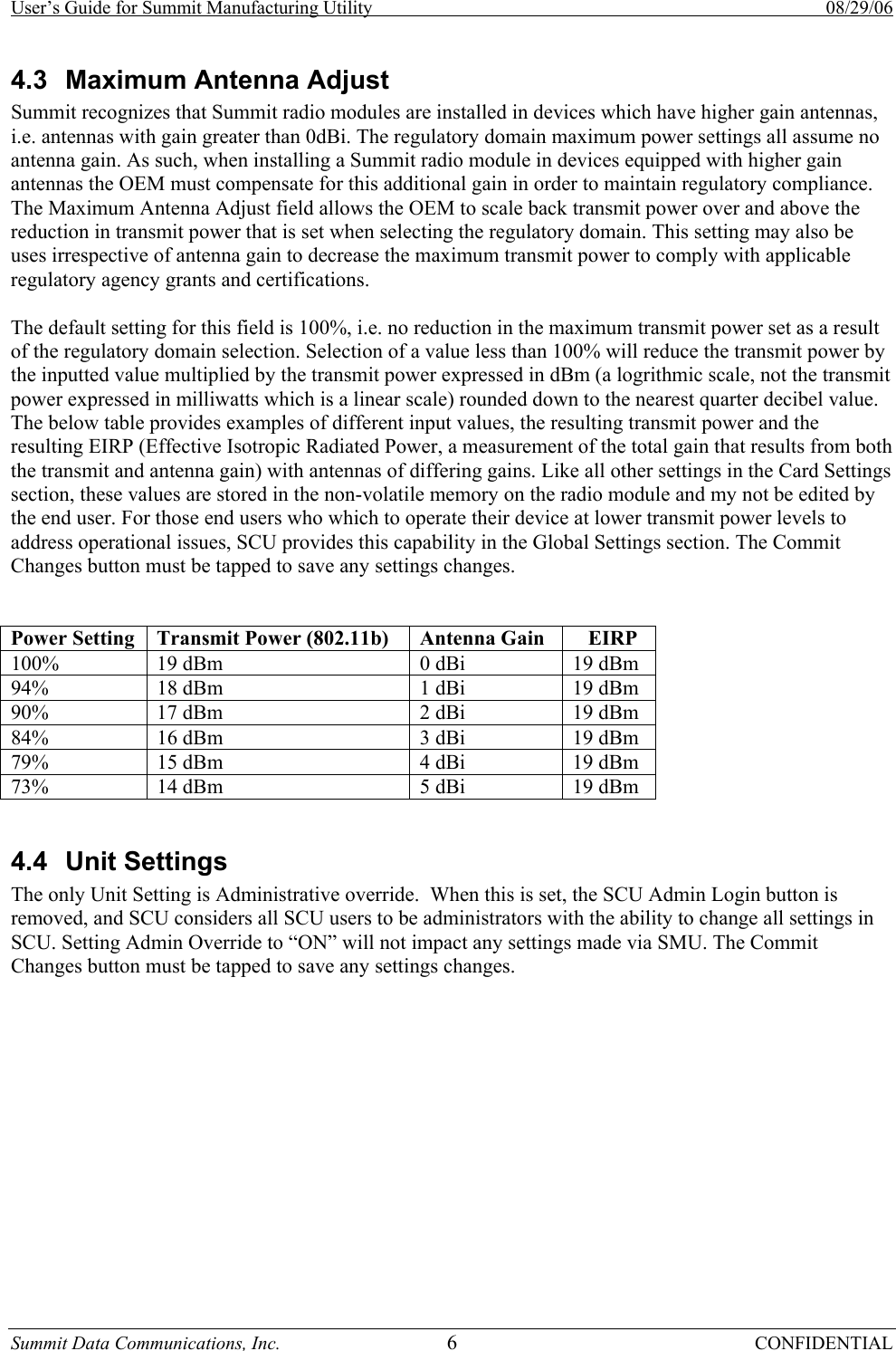 User’s Guide for Summit Manufacturing Utility    08/29/06 Summit Data Communications, Inc.  6 CONFIDENTIAL 4.3  Maximum Antenna Adjust Summit recognizes that Summit radio modules are installed in devices which have higher gain antennas, i.e. antennas with gain greater than 0dBi. The regulatory domain maximum power settings all assume no antenna gain. As such, when installing a Summit radio module in devices equipped with higher gain antennas the OEM must compensate for this additional gain in order to maintain regulatory compliance. The Maximum Antenna Adjust field allows the OEM to scale back transmit power over and above the reduction in transmit power that is set when selecting the regulatory domain. This setting may also be uses irrespective of antenna gain to decrease the maximum transmit power to comply with applicable regulatory agency grants and certifications.   The default setting for this field is 100%, i.e. no reduction in the maximum transmit power set as a result of the regulatory domain selection. Selection of a value less than 100% will reduce the transmit power by the inputted value multiplied by the transmit power expressed in dBm (a logrithmic scale, not the transmit power expressed in milliwatts which is a linear scale) rounded down to the nearest quarter decibel value. The below table provides examples of different input values, the resulting transmit power and the resulting EIRP (Effective Isotropic Radiated Power, a measurement of the total gain that results from both the transmit and antenna gain) with antennas of differing gains. Like all other settings in the Card Settings section, these values are stored in the non-volatile memory on the radio module and my not be edited by the end user. For those end users who which to operate their device at lower transmit power levels to address operational issues, SCU provides this capability in the Global Settings section. The Commit Changes button must be tapped to save any settings changes.           Power Setting  Transmit Power (802.11b)  Antenna Gain     EIRP 100%         19 dBm   0 dBi  19 dBm 94%  18 dBm                             1 dBi  19 dBm 90%  17 dBm                  2 dBi     19 dBm 84%  16 dBm                      3 dBi   19 dBm 79%  15 dBm                              4 dBi   19 dBm 73%  14 dBm                      5 dBi   19 dBm  4.4 Unit Settings The only Unit Setting is Administrative override.  When this is set, the SCU Admin Login button is removed, and SCU considers all SCU users to be administrators with the ability to change all settings in SCU. Setting Admin Override to “ON” will not impact any settings made via SMU. The Commit Changes button must be tapped to save any settings changes.       