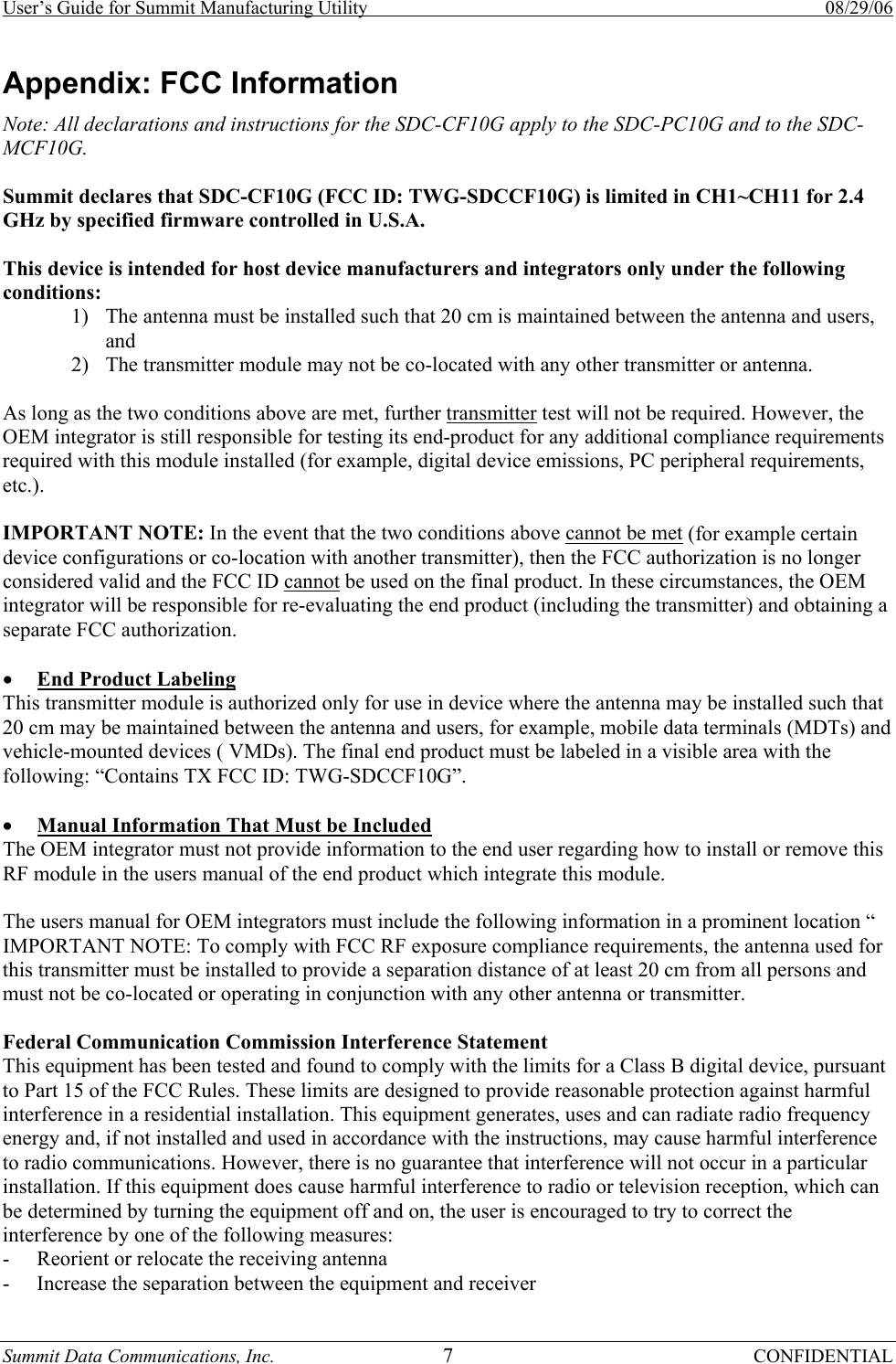 User’s Guide for Summit Manufacturing Utility    08/29/06 Summit Data Communications, Inc.  7 CONFIDENTIAL Appendix: FCC Information Note: All declarations and instructions for the SDC-CF10G apply to the SDC-PC10G and to the SDC-MCF10G.  Summit declares that SDC-CF10G (FCC ID: TWG-SDCCF10G) is limited in CH1~CH11 for 2.4 GHz by specified firmware controlled in U.S.A.  This device is intended for host device manufacturers and integrators only under the following conditions: 1) The antenna must be installed such that 20 cm is maintained between the antenna and users, and  2) The transmitter module may not be co-located with any other transmitter or antenna.  As long as the two conditions above are met, further transmitter test will not be required. However, the OEM integrator is still responsible for testing its end-product for any additional compliance requirements required with this module installed (for example, digital device emissions, PC peripheral requirements, etc.).  IMPORTANT NOTE: In the event that the two conditions above cannot be met (for example certain device configurations or co-location with another transmitter), then the FCC authorization is no longer considered valid and the FCC ID cannot be used on the final product. In these circumstances, the OEM integrator will be responsible for re-evaluating the end product (including the transmitter) and obtaining a separate FCC authorization.  • End Product Labeling This transmitter module is authorized only for use in device where the antenna may be installed such that 20 cm may be maintained between the antenna and users, for example, mobile data terminals (MDTs) and vehicle-mounted devices ( VMDs). The final end product must be labeled in a visible area with the following: “Contains TX FCC ID: TWG-SDCCF10G”.  • Manual Information That Must be Included The OEM integrator must not provide information to the end user regarding how to install or remove this RF module in the users manual of the end product which integrate this module.  The users manual for OEM integrators must include the following information in a prominent location “ IMPORTANT NOTE: To comply with FCC RF exposure compliance requirements, the antenna used for this transmitter must be installed to provide a separation distance of at least 20 cm from all persons and must not be co-located or operating in conjunction with any other antenna or transmitter.  Federal Communication Commission Interference Statement This equipment has been tested and found to comply with the limits for a Class B digital device, pursuant to Part 15 of the FCC Rules. These limits are designed to provide reasonable protection against harmful interference in a residential installation. This equipment generates, uses and can radiate radio frequency energy and, if not installed and used in accordance with the instructions, may cause harmful interference to radio communications. However, there is no guarantee that interference will not occur in a particular installation. If this equipment does cause harmful interference to radio or television reception, which can be determined by turning the equipment off and on, the user is encouraged to try to correct the interference by one of the following measures: - Reorient or relocate the receiving antenna - Increase the separation between the equipment and receiver 